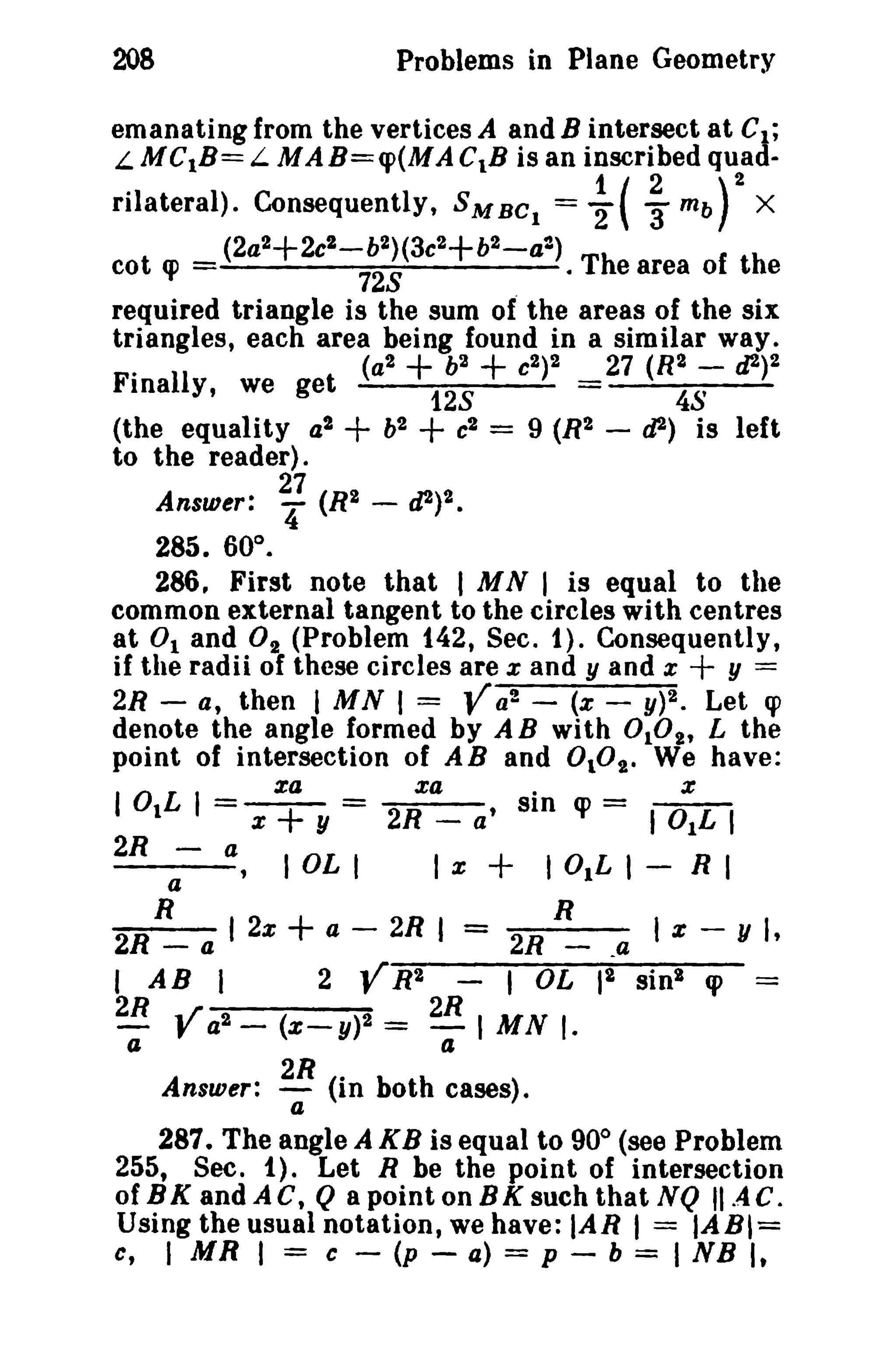 208 Problems in Plane Geometry 
emanating from the vertices A and B intersect at CI ; 
L MC1B= L MAB=q>(MAC1B is an inscribed quad- . 1(2 )2 rilateral). Consequently, 5MBC 
I = '2 3' mb X 
(2a 2+2c2 - b2)(3c2+b2 - a2) cot q> 728 · The area of the 
required triangle is the sum of the areas of the six 
triangles, each area being found in a sim ilar way. 
. (a2 + b2 + C2)2 27 (R2 - cl2)2 
Finally, we get 128 = 48 
(the equality a2 + b2 + c2 = 9 (R2 - tJ2) is left 
to the reader). 
27 
Answer: '4 (R2 - d2)2. 
285. 60°. 
286. First note that I MN I is equal to the 
common external tangent to the circles with centres 
at 0 1 and O2 (Problem 142, Sec. 1). Consequently, 
if the radii of these circles are x and y and x + y = 
2R - a, then I MN I = Va2 - (x - y)2. Let q> 
denote the angle formed by AB with 0 102 , L the 
point of intersection of AB and 0 102 , We have: 
za xa. x 
lOlL I = x + y = 2R _ a' sin q> = lOlL I 
2R - a I OL I I x + lOlL I - R I 
a 
R R 
2R - a I 2x + a - 2R I = 2R _ _4 I Z - y I, 
I AB I 2 VR2 - I OL 12 sinl q> = 
2R ,r 2R 
- J' a2 - (X-y)2 = -I MN I. a a 
Answer: 2R (in both cases). 
a 
287. The angle A KB is equal to 900 (see Problem 
255, Sec. 1). Let R be the point of intersection 
of BK and ACt Q a point on BK such that NQ IIAC. 
Using the usual notation, we have: IAR I = IAB,= 
c, I MR I = c - (p - a) = p - b = I NB I, 
 