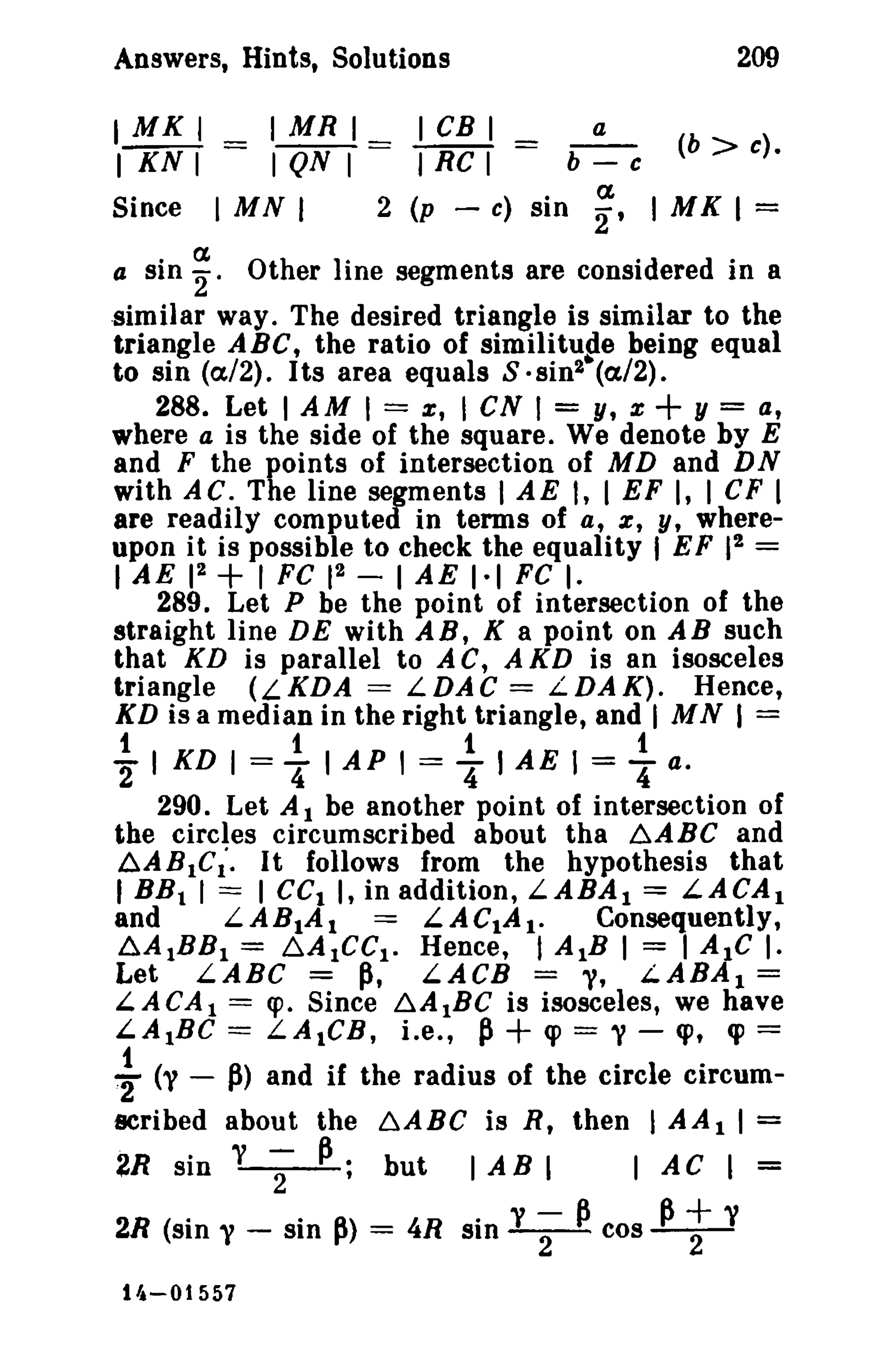 Answers, Hints, Solutions 209 
I MK I _ I MR 1_ 1CB I a 
I KN I - I QN I - I Re I b - c (b > c). 
Since I MN I 2 (p - c) sin ;, I MK 1= 
a sin ~. Other line segments are considered in a 
similar way. The desired triangle is similar to the 
triangle ABC, the ratio of similitude being equal 
to sin (a/2). Its area equals S· sin2• (a/2) • 
288. Let I AM I = x, I eN 1= y, x + y = a, 
where a is the side of the square. We denote by E 
and F the points of intersection of MD and DN 
with AC. The line segments I AE I, I EF I, I CF I 
are readily computed in terms of a, e, y, where­upon 
it is possible to check the equality I EF 12 = 
I AE 12 + 1 FC 12 - I AE I-I FC I. 
289. Let P be the point of intersection of the 
straight line DE with AB, K a point on AB such 
that KD is parallel to A C, A KD is an isosceles 
triangle (LKDA = LDAC = LDAK). Hence, 
XD is a median in the right triangle, and I MN I = 
12. I KD I =.4! I AP I = .4! I AE 1 = .4! a. 
290. Let A I be another point of intersection of 
the circles circumscribed about tha ~ABC and 
~ABIC;. It follows from the hypothesis that 
I BBt I == I cc, I, in addition, LABAI == LACA1 
and LABIAl == LACtA t. Consequently, 
6A1BB1 = ~AICCI· Hence, I AlB I = I AIC I· 
Let LABC =~, LACB == "'I, LABAI == 
L.ACA 1 = cpo Since ~AIBC is isosceles, we have 
LA1Be == LAtCR, Le., p+ cp == V - <p, <p = 
.~ (y - p> and if the radius of the circle circum­scribed 
about the b,.ABC is R, then I AA I I = 
2R sin y ;- P; but I AB I I AC I 
2R (sin y - sin p> = 4R sin y ;- pcos Pt y 
14-01557 
 
