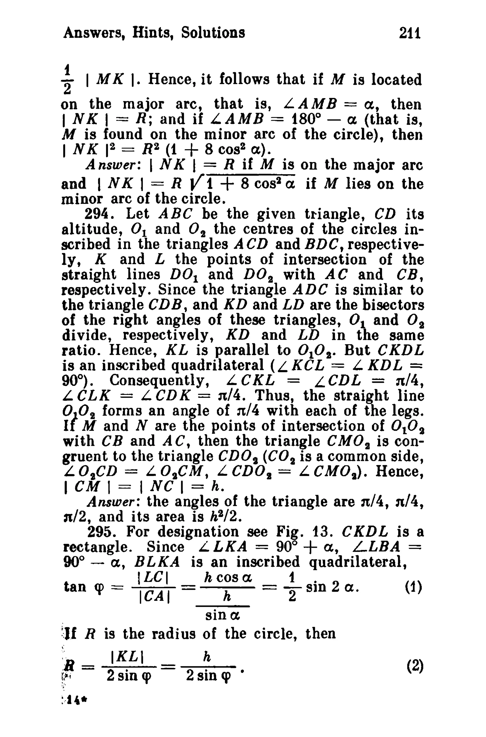 Answers, Hints, Solutions 211 
f I MK I· Hence, it follows that if M is located 
on the major arc, that is, LAMB = a, then 
I NK 1= R; and if L.AMB = 1800 
- a (that is, 
M is found on the minor arc of the circle), then 
INK r~ = R2 (1 + 8 cos? a). 
Answer: I NK I = R if M is on the major arc 
and INK I = R V1 + 8 cost a if M lies on the 
minor arc of the circle. 
294. Let ABC be the given tr-iangle, CD its 
altitude, 0 1 and 0t the centres of the circles in­scribed 
in the triangles ACD and BDG, respective­ly, 
K and L the points of intersection of the 
straight lines DOl and DO'}, with AC and CB, 
respectively. Since the triangle ADC is similar to 
the triangle CDB, and KD and LD are the bisectors 
of the right angles of these triangles, 0 1 and °'}, 
divide, respectively, XD and LD in the same 
ratio. Hence, KL is parallel to DID". But CKDL 
is an inscribed quadrilateral (L KCL = L KDL = 
90°). Consequently, L CKL = LCDL = n/4, 
L CLK = L Cll K = 11,/4. Thus, the straight line 
0/02 forms an angle of 11,/4 with each of the legs. 
I M and N are the points of intersection of 0 102 
with CB and AC, then the triangle CMOt is con­gruent 
to the triangle cnot (C02 is a common side, 
LOtCn = LOtCM, LCD02 = LeMOt ) . Hence, 
I cu I = I NC I = h. 
Answer: the angles of the triangle are 1t/4, n/4, 
n/2, and its area is h2/2. 
295. For designation see Fig. 13. CKDL is a 
rectangle. Since L LKA = 90° + a, LLBA = 
90° - a, BLKA is an inscribed quadrilateral, 
ILC I h cos a, 1. 
tan q> === ICAT = h == T sm 2 a. (1) 
sin a, 
11 R is the radi us of the circle, then 
'R - IKLI h (2) 
~~i - 2sin q> 2 sin q> • 
:-14* 
 