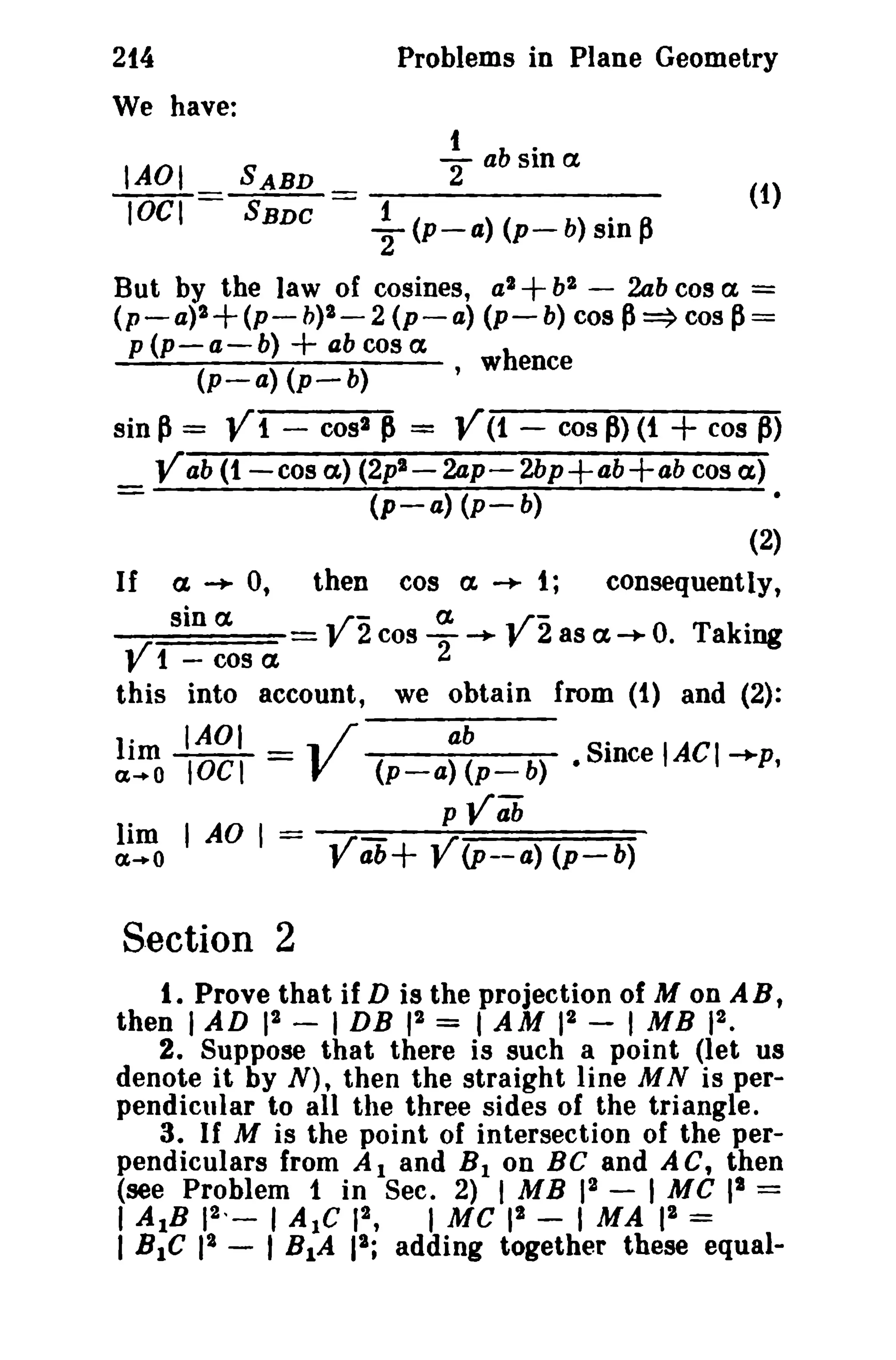 214 
We have: 
Problems in Plane Geometry 
1 b. 
IAOI SABD 2" a sma (1) 
lOCI = SBDe = ~ (p-a) (p- b) sin p 
But by the law of cosines, a2+bl - 2ab cos a = 
(p-a)2+ (p- b)2- 2 (p- a) (p- b) cos P=> cos p= 
p(p-a-b)+abcosa h 
(p-a) (p-b) , w ence 
sin P= V1 - cost P = V(1 - cos P) (1 + cos ~) 
Vab (1-cos a,) (2p2- 2ap- 2bp+ab+ab cos a) 
- (p-a) (p-b) 
(2) 
If a ~ 0, then cos a. ~ 1; consequently, 
V sin a VZ cos a 
2 
-+- Vi as a -+ O. Taking 
1-cosa 
this into account, we obtain from (1) and (2): 
1a·l~ IAOI "11 /' ab S· lAC lOCI = V (p-a) (p_ b) • mce I-+p, 
pVab 
~.:no I AO 1= Vab+ V(P--a) (p-b) 
Section 2 
t. Prove that if D is the projection of M on AB, 
then I AD 12 - I DB 12 = I AM 12 - 1MB 12 • 
2. Suppose that there is such a point (let us 
denote it by N), then the straight line M N is per­pendicular 
to all the three sides of the triangle. 
3. If M is the point of intersection of the per­pendiculars 
from Al and B1 on Be and AC, then 
(see Problem 1 in Sec. 2) I MB 12 - I MC II = 
I AlB 12 , _ I Ale 12 , I Me pa - I MA 12 = 
I BIC 12 - I B1A 12; adding together these equal- 
 