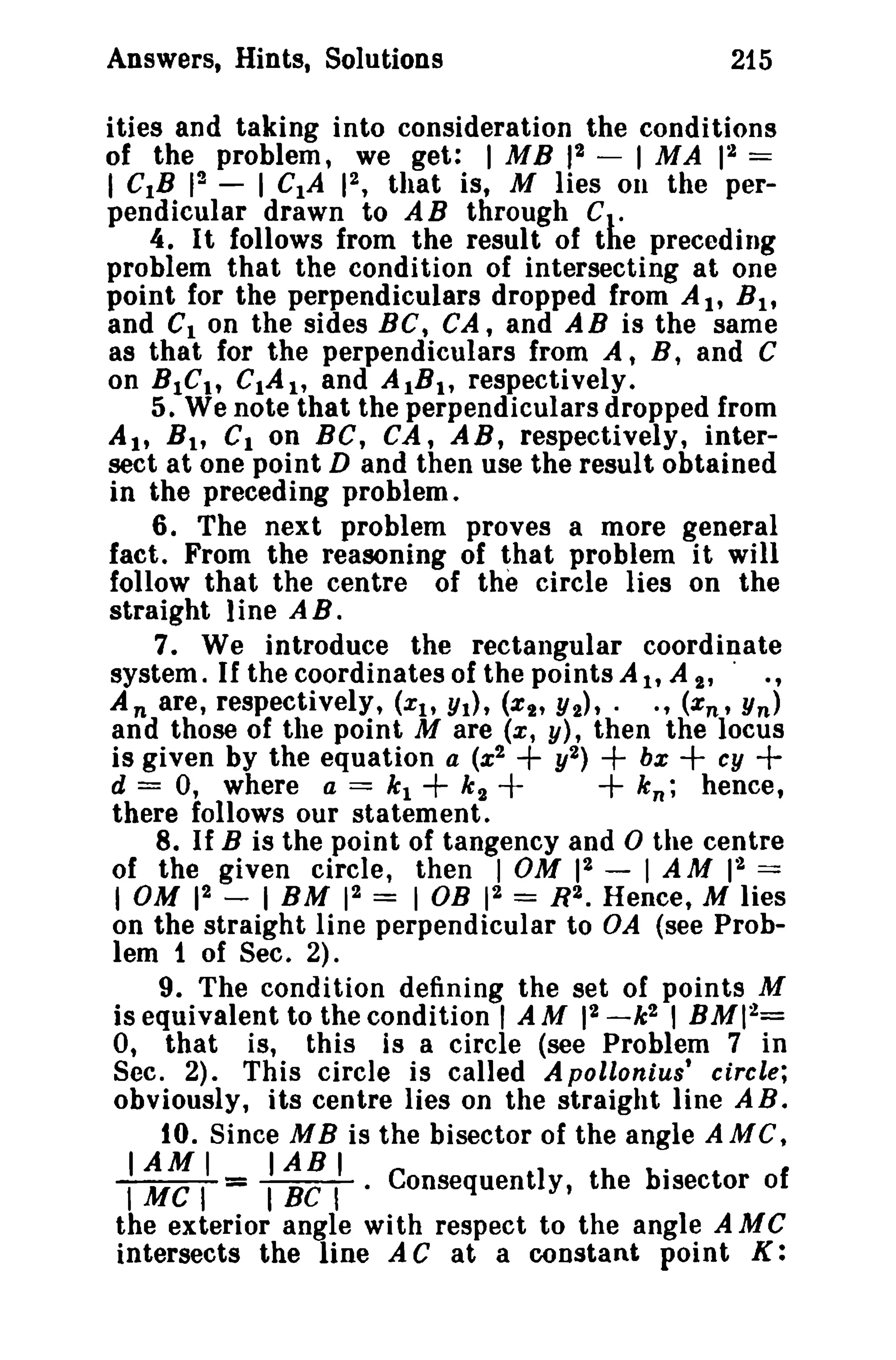 Answers, Hints, Solutions 215 
ities and taking into consideration the conditions 
of the problem, we get: I MB 12 - 1 MA p~ == 
I CIB 12 - I CIA 12, that is, M lies 011 the per­pendicular 
drawn to AB through C . 
4. It follows from the result of the preceding 
problem that the condition of intersecting at one 
point for the perpendiculars dropped from A I' B I' 
and Cion the sides Be, CA, and AB is the same 
as that for the perpendiculars from A, B, and C 
on BIC., CIAt , and AlB., respectively. 
5. We note that the perpendiculars dropped from 
Alt Bit Cion BC, CA, AB, respectively, inter­sect 
at one point D and then use the result obtained 
in the preceding problem. 
6. The next problem proves a more general 
fact. From the reasoning of that problem it will 
follow that the centre of the circle lies on the 
straight 1ine A B . 
7. We introduce the rectangular coordinate 
system. If the coordinates of the points AI, A I' . ., 
A n are, respectively, (Xtt Yt), (XI' Y2)'· ., (xn , Yn) 
and those of the point M are (x, y), then the locus 
is given by the equation a (%2 + y2) + be + cy + 
d = 0, where a == kl + k 2 + + k n ; hence, 
there follows our statement. 
8. If B is the point of tangency and 0 the centre 
of the given circle, then 1 OM 12 - I AM 12 == 
I OM 12 - 1 BM 12 == 1 OB 12 == R2. Hence, M lies 
on the straight line perpendicular to OA (see Prob­lem 
t of Sec. 2). 
9. The condition defining the set of points M 
is equivalent to the condition' AM 12 -k2 , BMI2= 
0, that is, this is a circle (see Problem 7 in 
Sec. 2). This circle is called A pollonius' circle; 
obviously, its centre lies on the straight line AB. 
10. Since M B is the bisector of the angle A Me, 
IIAMMeII TIABBCIT· . Consequently, the bisector of 
the exterior angle with respect to the angle A MC 
intersects the line A C at a constant point K: 
 