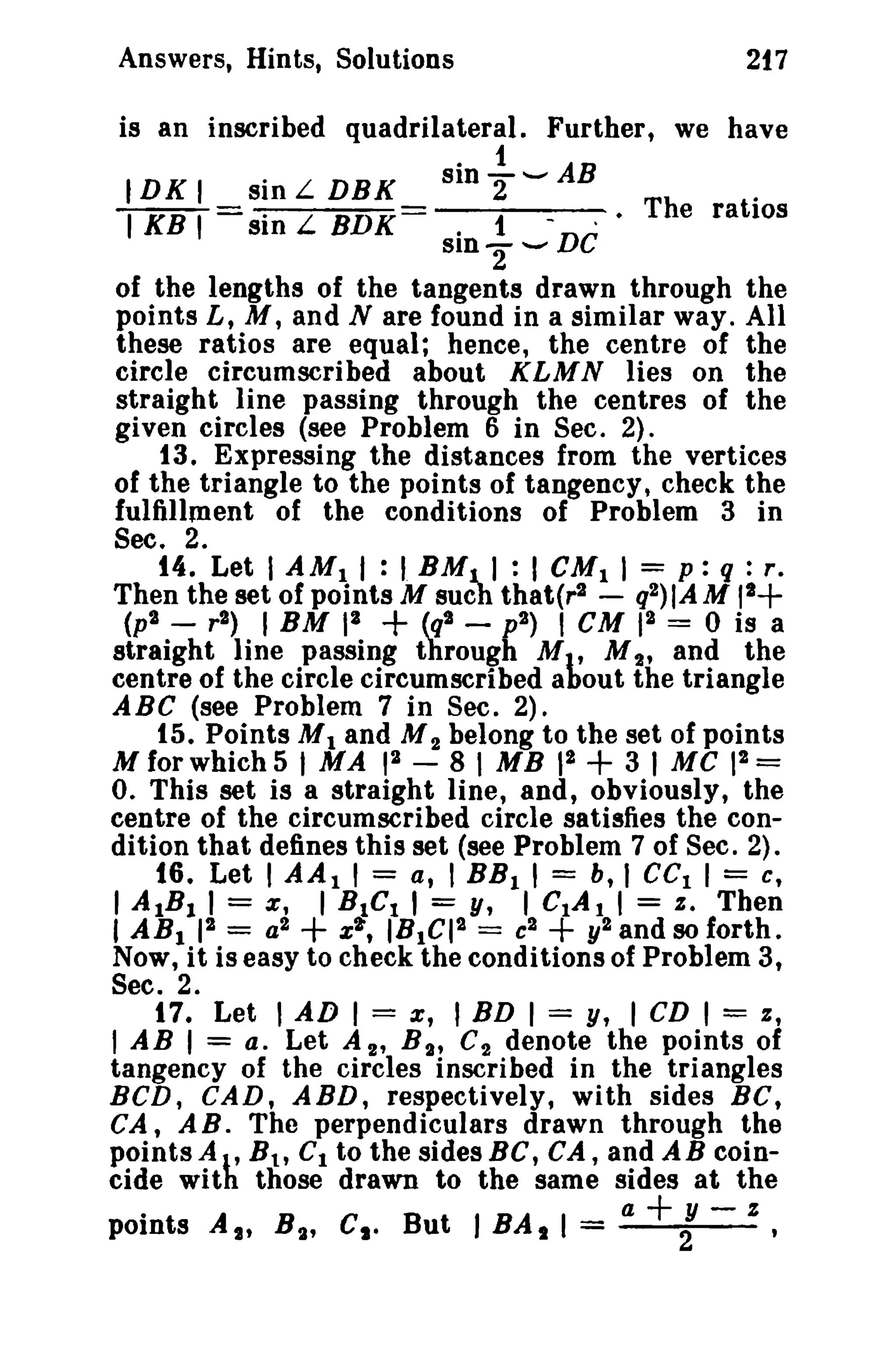 Answers, Hints, Solutions 217 
is an inscribed quadrilateral. Further, we have 
IDK I sin L DBK sin ~ -- AB 
- - . The ratios I KB I -sin L BDK- · 1 -DC 
SID"2 ...... 
of the lengths of the tangents drawn through the 
points L, M, and N are found in a similar way. All 
these ratios are equal; hence, the centre of the 
circle circumscribed about KLMN lies on the 
straight line passing through the centres of the 
given circles (see Problem 6 in Sec. 2). 
13. Expressing the distances from the vertices 
of the triangle to the points of tangency, check the 
fulfillment of the conditions of Problem 3 in 
Sec. 2. 
14. Let I AMI I : I BMJ...I : I eMI I = p : q : r, 
Then the set of points M such that(r2 - q2)IAM 11+ 
(p2 _ r2) I BM 13 + (q2 - p2) I CM 12 = 0 is a 
straight line passing through Ml' M2' and the 
centre of the circle circumscribed about the triangle 
ABC (see Problem 7 in Sec. 2). 
15. Points MI and M2 belong to the set of points 
Mfofwhich5 I MA pI - 81 MB pa + 31 Me 12= 
O. This set is a straight line, and, obviously, the 
centre of the circumscribed circle satisfies the con­dition 
that defines this set (see Problem 7 of Sec. 2). 
16. Let I AAI I = a, I BBI , = b, 1 cc, I = c, 
1AtBI 1= e, I BtCI , = y, ICtAl' = s, Then 
I ABl 12 = a2 + x'l, IB1CI2 = c2 + y2 and 80 forth. 
Now, it is easy to check the conditions of Problem 3, 
Sec. 2. 
17. Let I AD I = x, I BD I = y, I CD I = z, 
I AB 1= a. Let A 2 , s ; C2 denote the points of 
tangency of the circles inscribed in the triangles 
BCD, CAD, ABD, respectively, with sides BC, 
CA, AB. The perpendiculars drawn through the 
points A I' s., Ct to the sides BC, CA, and AB coin­cide 
with those drawn to the same sides at the 
a+y-z 
points At, s ; Ct· But J BAt I = 2 
 