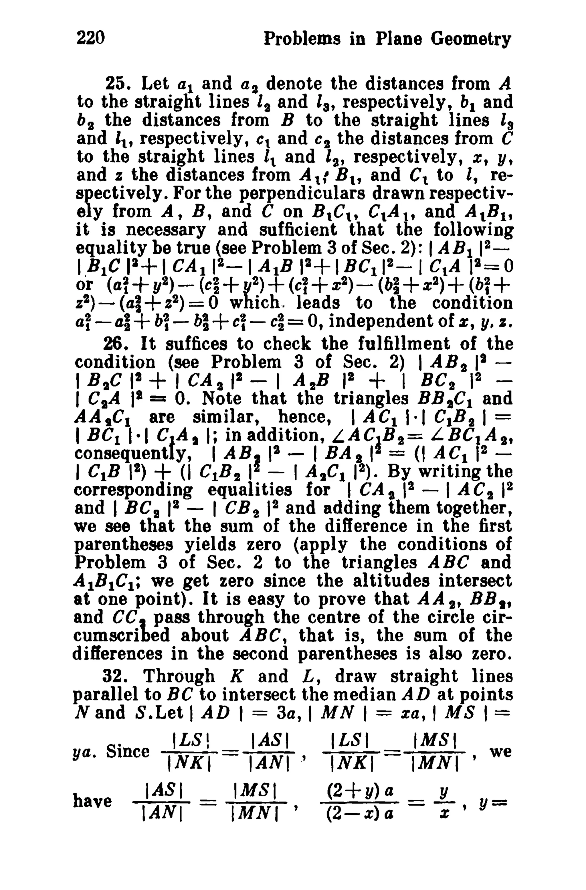 220 Problems in Plane Geometry 
25. Let al and al denote the distances from A 
to the straight lines It and 13 , respectively, bl and 
bt the distances from B to the straight lines Is 
and I., respectively, Ct and CI the distances from C 
to the straight lines 1 and It, respectively, x, y, 
and z the distances from Atl B., and Ct to l, re­spectively. 
For the perpendiculars drawn respectiv­ely 
from A, B, and C on B.C., C.A t , and AIBI , 
it is necessary and sufficient that the following 
equality be true (see Problem 3 of Sec. 2): IABI 12 _ 
I,BIC 11+1CAl I2_ 1AlB 12+IBC1 12 - 1CtA 12= 0 
or (a1+ y2)_ (ci+1I2)+ (cl+x2) - (b~+Z2)+ (bi+ 
z2)- (al+ Z2) = 0 which.. leads to the condition 
al-41+bl- bl+C~ - cl= 0, independent of e, y, z. 
26. It suffices to check the fulfillment of the 
condition (see Problem 3 of Sec. 2) I ABt II ­I 
BIC 12 + I CAl pa - 1 A 2B 12 + I Bel 12 ­I 
CsA II = O. Note that the triangles BBICI and 
AA,CI are similar, hence, I ACI 1·1 CIB I 1= 
IBCI 1·1 CtA I ; in addition, LACaBII= LBCtA lI, 
fogt~q~)~ ~i c~:~1 ~IL~~,r By ~j3~~lIth; 
corresponding equalities for I CAl 12 - I ACI 12 
and I BC I 12 - I CB 2 12 and adding them together, 
we see that the sum of the difference in the first 
parentheses yields zero (apply the conditions of 
Problem 3 of See. 2 to the triangles ABC and 
AIBICI; we get zero since the altitudes intersect 
at one point). It is easy to prove that AA I' BBl t 
and CC, pass through the centre of the circle cir­cumscribed 
about ABC, that is, the sum of the 
differences in the second parentheses is also zero. 
32. Through K and L, draw straight lines 
parallel to Be to intersect the median AD at points 
Nand S.Let I AD I = 3a, I MN I = za, I MS 1= 
. ILS! IASI ILSI fMSI 
ya. Since INKI = IANI' INKI = IMNI ' we 
have IASI IMSI (2+y) a =.L, y= 
IANI = IMNI' (2-z)a z 
 