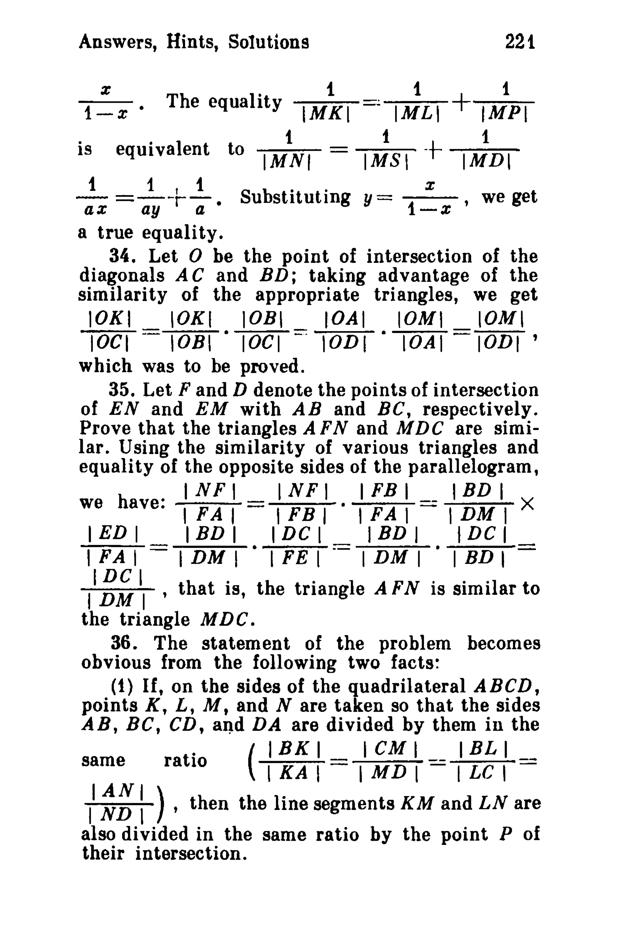 Answers, Hints, Solutions 221 
1~x' The equality IM~I =, I~LI + lipi 
. · 1 t 1 t 1 
IS equrva ent to IMNI = IMSI - IMDI 
- t =-1-Irt-. Suubsstt.iittuutt iing y= -x- we get ax ay a i-x' 
a true equality. 
34. Let 0 be the point of intersection of the 
diagonals A C and BD; taking advantage of the 
similarity of the appropriate triangles, we get 
lOKI lOKI lOBI IOAI 10MI IOMI 
1OCT= lOBI -lOCI=: 10DI - 10AI = IODI ' 
which was to be proved. 
35. Let F and D denote the points of intersection 
of EN and EM with AB and BC, respectively. 
Prove that the triangles A FNand MDC are simi­lar. 
Using the similarity of various triangles and 
equality of the opposite sides of the parallelogram, 
INFI INFI IFBI IBDI 
we have: '!FAT= TFBT ·TFAT == I DM I X 
I ED I IBD I I DC I IBD I I DC I 
TFAT= I DM I -TFET=== I DM I I BD I 
II~~ II ,that is, the triangle A FN is similar to 
the triangle MDC. 
36. The statement of the problem becomes 
obvious from the following two facts: 
(1) If, on the sides of the quadrilateral ABeD, 
points K, L, M, and N are taken so that the sides 
AB, BC, CD, and DA are divided by them in the 
( 
IBK I I CM I I BL I 
same ratio TKAT= I MD I - I LC I - 
II ~~: ) • then the line segments KM and LN are 
also divided in the same ratio by the point P of 
their intersection. 
 
