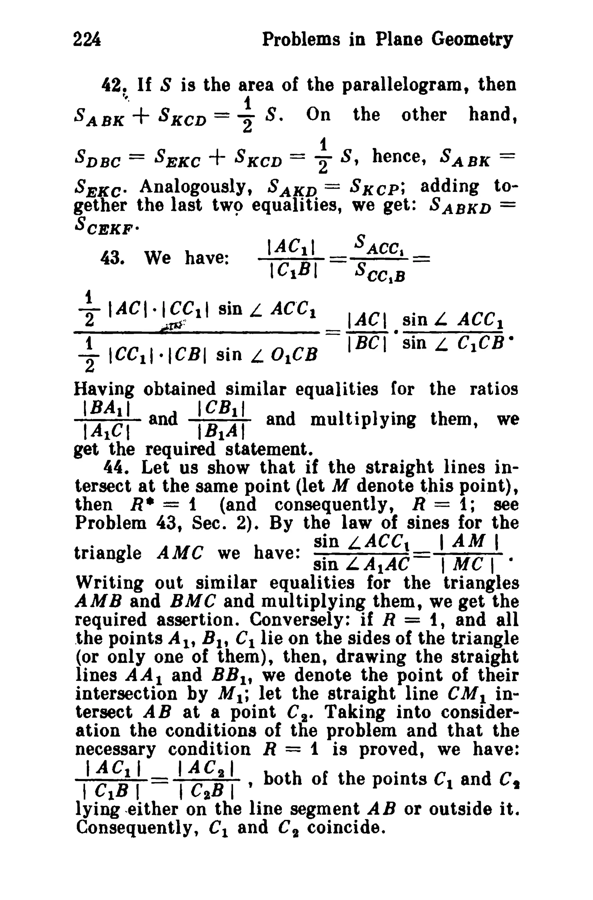 224 Problems in Plane Geometry 
42. If S is the area of the parallelogram, then 
'.., 1 
SABK + SKCD = 2" S. On the other hand, 
1 
SDBC = SEKC + 8 K CD = "2 S, hence, SABK = 
SEKCo Analogously, SAKD = SKCP; adding to­gether 
the last tW9 equalities, we get: SABKD = 
IACll SACCa 
IC1BI = SeCtB = 
SCEKF· 
43. We have: 
+IACI'~~llsinLACCl IAC sinLACC) 
1 = IBe I •sin L C1CB • "2 ICC11·ICBI sin L 0lCB 
Having obtained similar equalities for the ratios 
IRA.I ICBll .. 
IAICI and IB1AI and multiplying them, we 
get the required statement. 
44. Let us show that if the straight lines in­tersect 
at the same point (let M denote this point), 
then R* = 1 (and consequently, R = 1; see 
Problem 43, Sec. 2). By the law of sines for the 
. sin LACCt I AM I 
triangle AMC we have: sin LAtAC t MC I · 
Writing out similar equalities for the triangles 
AMB and BMC and multiplying them, we get the 
required assertion. Conversely: if R = t, and all 
.the points AI' Bl , C1 lie on the sides of the triangle 
(or only one of them), then, drawing the straight 
lines AA1 and BB1, we denote the point of their 
intersection by M1; let the straight line eM1 in­tersect 
A B at a point CI. Taking into consider­ation 
the conditions of the problem and that the 
necessary condition R = 1 is proved, we have: 
I AC1 I I ACII b h f he noi d , C1B I I C"B I ' ot 0 t e points C1 an C, 
lying .either on the line segment A B or outside it. 
Consequently, C1 and C'l coincide. 
 