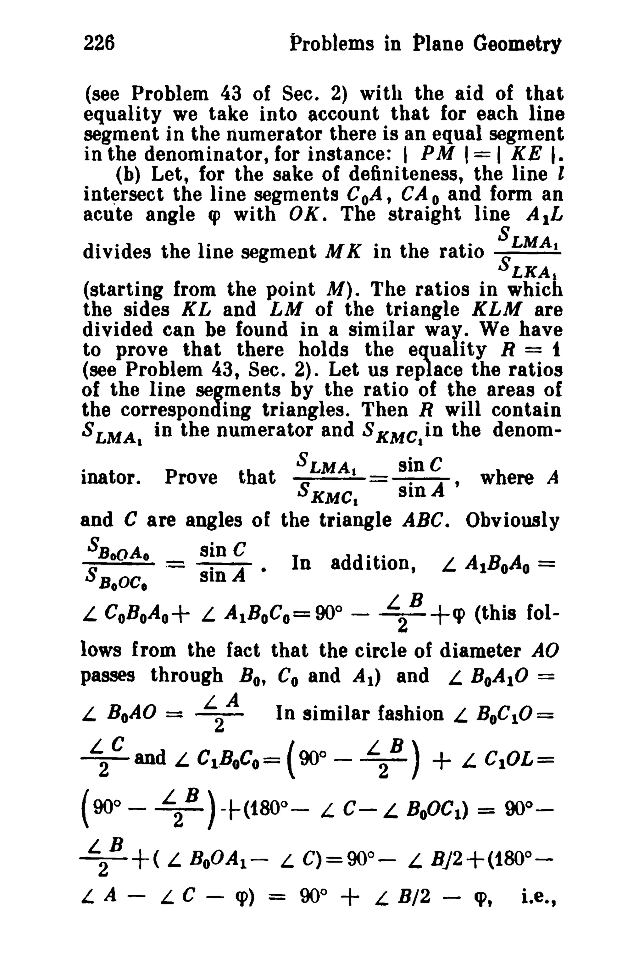 226 Problems in Plane GeometrY 
(see Problem 43 of Sec. 2) with the aid of that 
equality we take into account that for each line 
segment in the numerator there is an equal segment 
in the denominator,for instance: I PM 1=1 KE I. 
(b) Let, for the sake of definiteness, the line I 
intersect the line segments CoA, CA 0 and form an 
acute angle q> with OK. The straight line AIL 
S 
divides the line segment M K in the ratio SLMA. 
LKA1 (starting from the point M). The ratios in which 
the sides KL and LM of the triangle KLM are 
divided can be found in a similar way. We have 
to prove that there holds the equality R = t 
(see Problem 43, Sec. 2). Let us replace the ratios 
of the line segments by the ratio of the areas of 
the corresponding triangles. Then R will contain 
SLMA 
1 
in the numerator and SKMClin the denom-inator. 
Prove that SSLMA. s~n C 
A, 
where A 
KMC1 sm 
and C are angles of the triangle ABC. Obviously 
SBoOAo sin C 
-'""'"""---- - -- In addition, L AIBoAo= S BoOCo .- sin A • 
L CoBoAo+ L AIBoCo=90° - L 
2 
B +ep (this fol­lows 
from the fact that the circle of diameter AD 
passes through Bo, Co and At) and L. BoAIO = 
L BoAO = L 
2 
A In similar fashion L BOCIO= 
~C and L CLBoCo= (90° - L 
2 
B) + L CIOL= 
(90° - L 
2 
B )+(180°- L C- L BOOCI) = 90°_ 
~B +( L BoOAI- L C)=90o- L Bj2+(1800­L 
A - L C - cp) = 900 + L B/2 - cp, Le., 
 