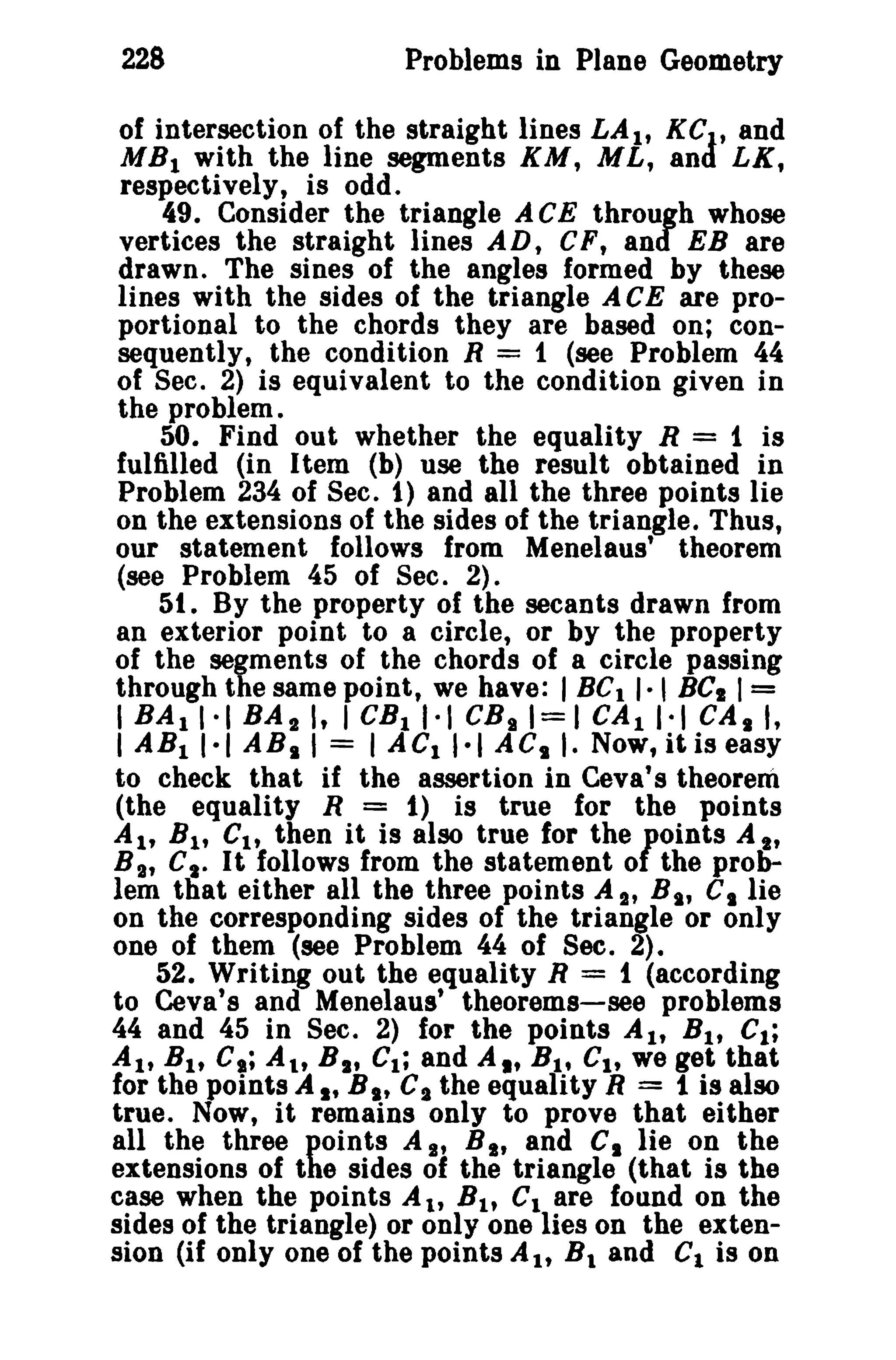 228 Problems in Plane Geometry 
of intersection of the straight lines LA l , KC. t and 
MBI with the line segments KM, ML, and LX, 
respectively, is odd. 
49. Consider the triangle ACE through whose 
vertices the straight lines AD, CF, and EB are 
drawn. The sines of the angles formed by these 
lines with the sides of the triangle A CE are pro­portional 
to the chords they are based on; con­sequently, 
the condition R = 1 (see Problem 44 
of Sec. 2) is equivalent to the condition given in 
the problem. 
50. Find out whether the equality R = 1 is 
fulfilled (in Item (b) use the result obtained in 
Problem 234 of Sec. 1) and all the three points lie 
on the extensions of the sides of the triangle. Thus, 
our statement follows from Menelaus' theorem 
(see Problem 45 of Sec. 2)_ 
51. By the property of the secants drawn from 
an exterior point to a circle, or by the property 
of the segments of the chords of a circle passing 
through the same point, we have: I BC1 I· , BCI I= 
I BAli-I BAIl, I CB11-1 CBgl=1 CAII·t CAli, 
I ABII·I ABII = I ACI'·I ACt ,. Now, It is easy 
to check that if the assertion in Ceva' s theorem 
(the equality R = 1) is true for the points 
AI' Bl , CIt then it is also true for the fOints A I' 
B I , Ct " It follows from the statement 0 the prob­lem 
that either all the three points A It B I' CI lie 
on the corresponding sides of the triangle or only 
one of them (see Problem 44 of Sec. 2). 
52. Writing out the equality R = 1 (according 
to Ceva's and Menelaus' theorems-see problems 
44 and 45 in Sec. 2) for the points AI, B I , C1; 
AI, BI , C.; At, B s' Cl ; and AI' Bl • CI, we get that 
for the points A It B I' Cs the equality R = 1 is also 
true. Now, it remains only to prove that either 
all the three points A It B I' and CI lie on the 
extensions of the sides of the triangle (that is the 
case when the points Alt B l , Cl are found on the 
sides of the triangle) or only one lies on the exten­sion 
(if only one of the points AI, Bland C1 is on 
 