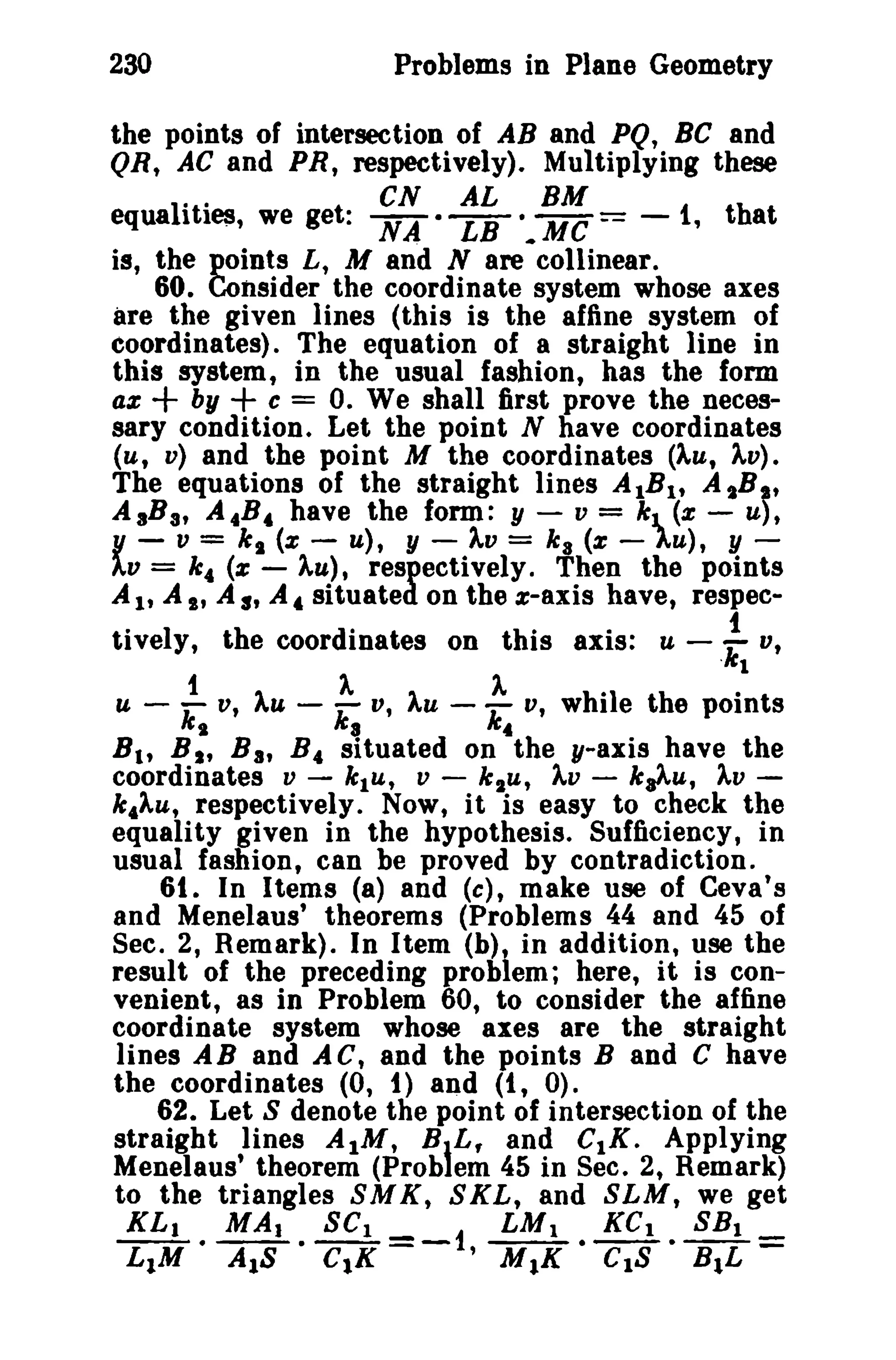 230 Problems in Plane Geometry 
the points of intersection of AB and PQ, Be and 
QR, AC and PR, respectively). Multiplying these 
equa1I·tl·e$, we get: NCNA· LABL ·.MBMC == -,i that 
is, the points L, M and N are collinear. 
60. Consider the coordinate system whose axes 
are the given lines (this is the affine system of 
coordinates). The equation of a straight line in 
this system, in the usual fashion, has the form 
ax + by + c = o. We shall first prove the neces­sary 
condition. Let the point N have coordinates 
(u, v) and the point M the coordinates (Au, Av). 
The equations of the straight lines AlBl' A ,B?, 
A 3Ba, A.B. have the form: y - v = kl (x - U), 
Y - v = k s (x - u), y - AV = ka (x - AU), y­AV 
= It. (z - AU), respectively. Then the points 
A l' A I' A s, A. situated on the z-axis have, respec-tively, 
the coordinates on this axis: u - ! V, 
;4 '''"I 
U - :. v, )..u - ;. V, )..u - V, while the points 
Bit B I , Ba, B. situated on the y-axis have the 
coordinates v - k 1u, V - k1u, Av - k,Au, AV­k, 
Au, respectively. Now, it is easy to check the 
equality given in the hypothesis. Sufficiency, in 
usual fashion, can be proved by contradiction. 
61. In Items (a) and (c), make use of Ceva's 
and Menelaus' theorems (Problems 44 and 45 of 
Sec. 2, Remark). In Item (b), in addition, use the 
result of the preceding problem; here, it is con­venient, 
as in Problem 60, to consider the affine 
coordinate system whose axes are the straight 
lines AB and AC, and the points Band C have 
the coordinates (0, t) and (1, 0). 
62. Let S denote the point of intersection of the 
straight lines AtM, BIL, and c.s, Applying 
Menelaus' theorem (Prob em 45 in Sec. 2, Remark) 
to the triangles SMK, SKL, and SLM, we get 
KL1 • MAl. SCI =-1 LMl • KCl • SB1 = 
LIM AlB ClK 'MIK CIS B.L 
 