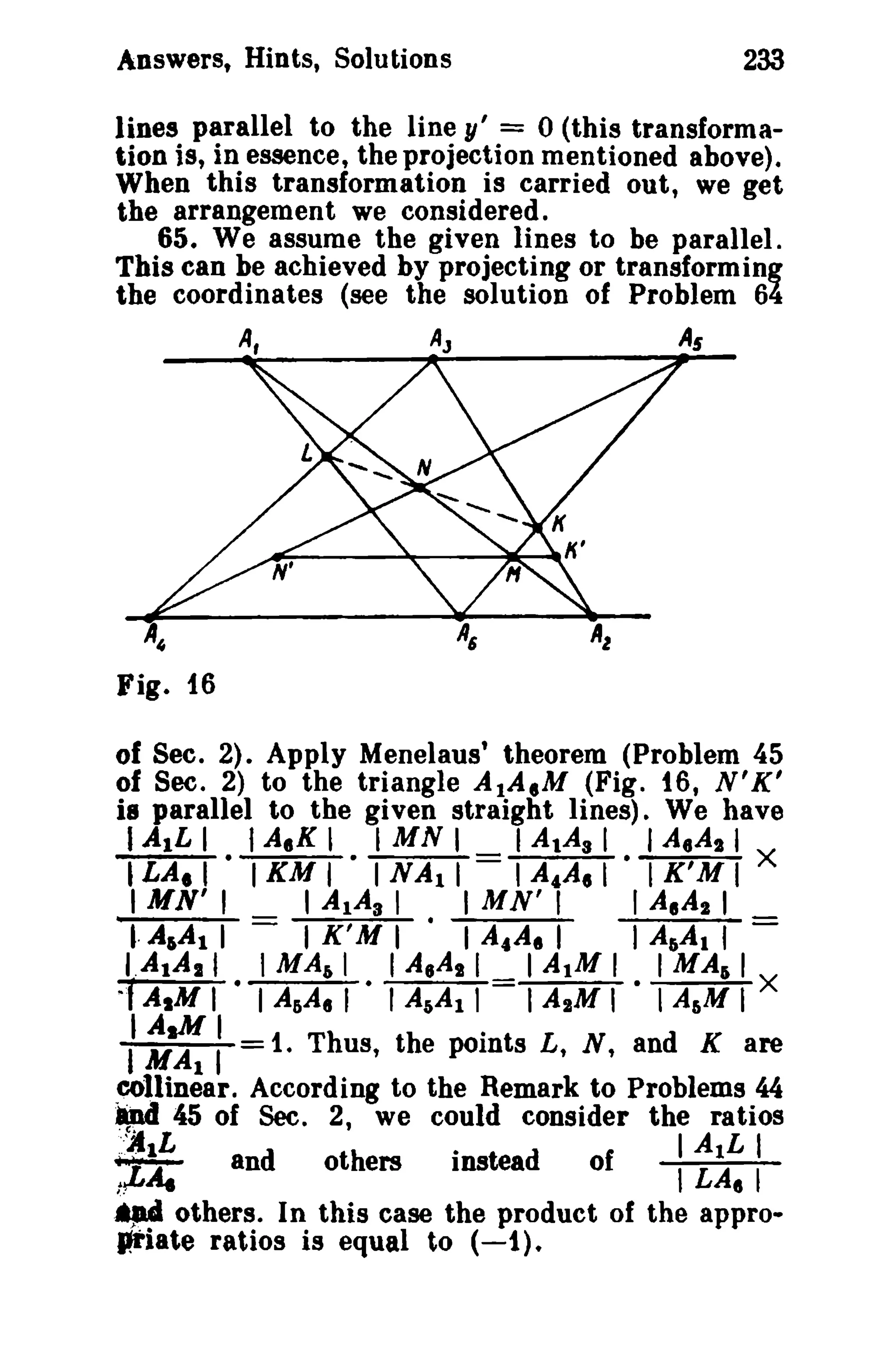 Answers, Hints, Solutions 233 
lines parallel to the line y' = 0 (this transforma­tion 
is, in essence, the projection mentioned above). 
When this transformation is carried out, we get 
the arrangement we considered. 
65. We assume the given lines to be parallel. 
This can be achieved by projecting or transforming 
the coordinates (see the solution of Problem 64 
A, AJ As 
of Sec. 2). Apply Menelaus' theorem (Problem 45 
of Sec. 2) to the triangle AIA.M (Fig. 16, N'K' 
is parallel to the given straight lines). We have 
(AILI fA.K, IMNI I AlAs I IAeAl1 
tLA. I IKM I I N Al I I A4A. l • I K'M I X 
IMN'I IAIAsl IMN'I IAI A21 
t· A.AI I = I K'MI' I A.A. I I AliAI f = 
I.AtA11 IMAil (A,Asl IAIMI I MAli I 
~f AIM I • I AliA, I · I AliA! 1 I A2M I · I A&M I X 
IIA~I . MAl I 1. Thus, the points L, N, and K are 
~11inear. According to the Remark to Problems 44 
~ 45 of Sec. 2, we could consider the ratios 
"'JIlL · d I AlL I :~A. and others instea of I LA, I 
.~ others. In this case the product of the appro­priate 
ratios is equal to (-1). 
 