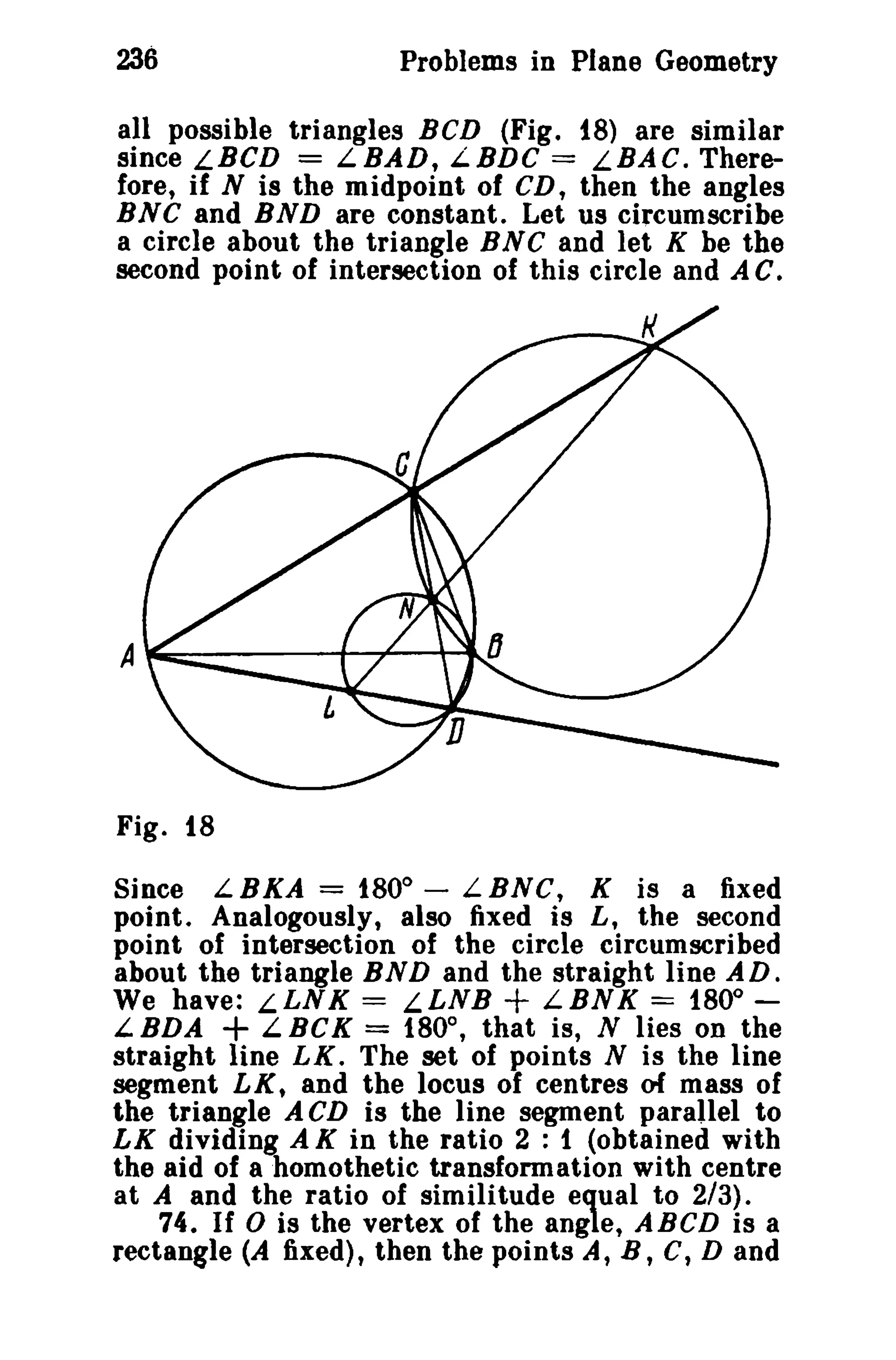 236 Problems in Plane Geometry 
all possible triangles BCD (Fig. t8) are similar 
since LBCD == LBAD, L.BDC == LBAC. There­fore, 
if N is the midpoint of CD, then the angles 
BNC and BND are constant. Let us circumscribe 
a circle about the triangle B N C and let K be the 
second point of intersection of this circle and A C. 
Fig. 18 
Since LBKA = 1800 
- LBNG, K is a fixed 
point. Analogously, also fixed is L, the second 
point of intersection of the circle circumscribed 
about the triangle BND and the straight line AD. 
We have: LLNK = LLNB + LBNK == 1800 
+ ­LBDA 
LBCK == 180°, that is, N lies on the 
straight line LK. The set of points N is the line 
segment LXt and the locus of centres of mass of 
the triangle A CD is the line segment parallel to 
LK dividing A K in the ratio 2 : 1 (obtained with 
the aid of ahomothetic transformation with centre 
at A and the ratio of similitude equal to 2/3). 
74. If 0 is the vertex of the angle, ABCD is a 
rectangle (A fixed) , then the points A, B , C, D and 
 