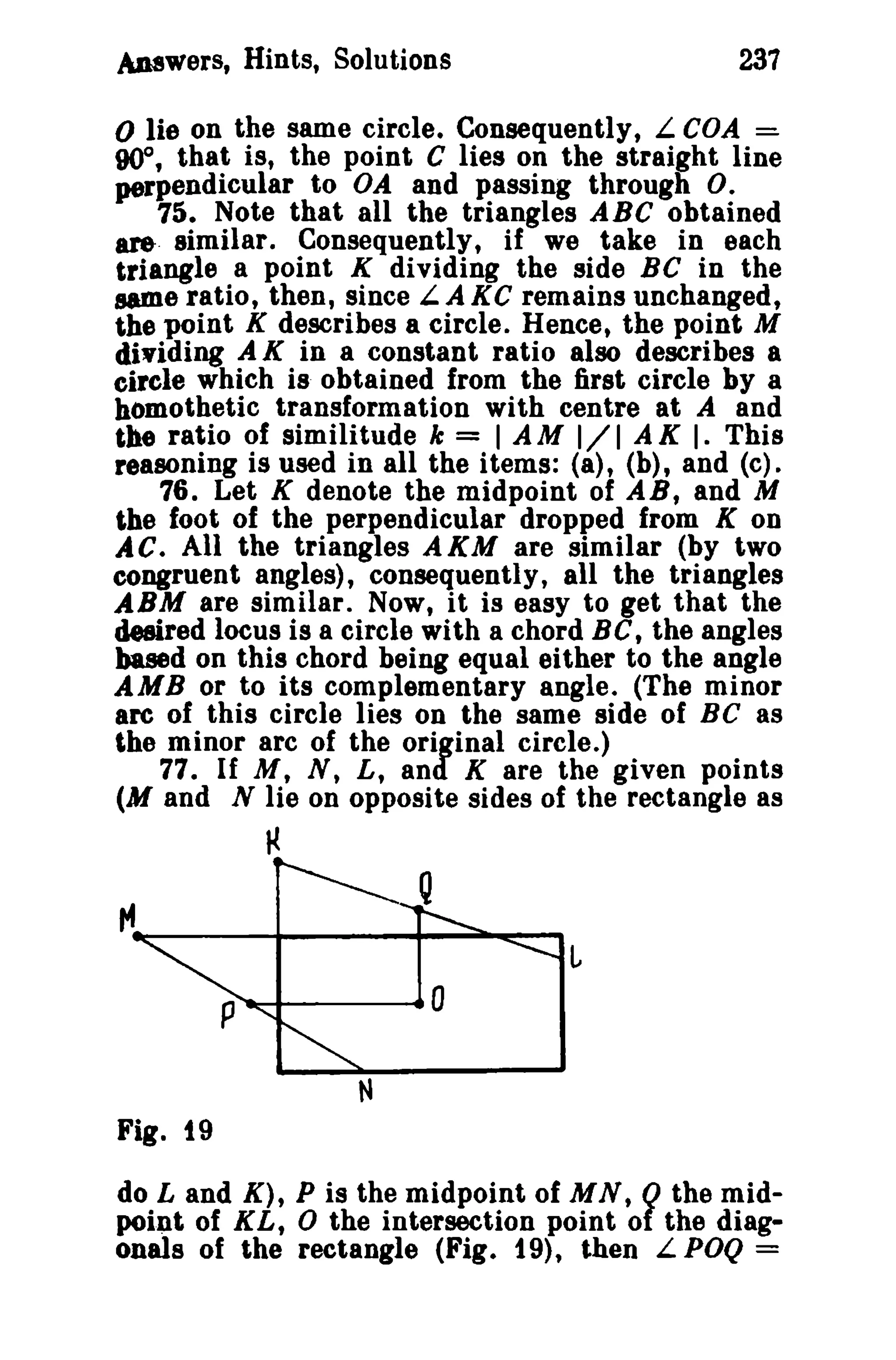 Answers, Hints, Solutions 237 
o lie on the same circle. Consequently, L COA =. 
000 
, that is, the point C lies on the straight line 
perpendicular to OA and passing through O. 
75. Note that all the triangles ABC obtained 
ar&. similar. Consequently, if we take in each 
triangle a point K dividing the side BC in the 
same ratio, then, since L.A KC remains unchanged, 
the point K describes a circle. Hence, the point M 
dividing A K in a constant ratio also describes a 
circle which is obtained from the first circle by a 
homothetic transformation with centre at A and 
the ratio of similitude k = I AM 1/1 A K I. This 
reasoning is used in all the items: (a), (b), and (c). 
76. Let K denote the midpoint of AS, and M 
the foot of the perpendicular dropped from K OD 
AC. All the triangles AKM are similar (by two 
congruent angles), consequently, all the triangles 
ABM are similar. Now, it is easy to get that the 
desired locus is a circle with a chord Be, the angles 
based on this chord being equal either to the angle 
AMB or to its complementary angle. (The minor 
are of this circle lies on the same side of Be as 
the minor arc of the original circle.) 
77. If M, N, L, and K are the given points 
(M and N lie on opposite sides of the rectangle as 
~ 
P~------40 
Fig. 19 
do Land K), P is the midpoint of MN, Q the mid­point 
of KL, 0 the intersection point of the diag­onals 
of the rectangle (Fig. 19), then L POQ = 
 
