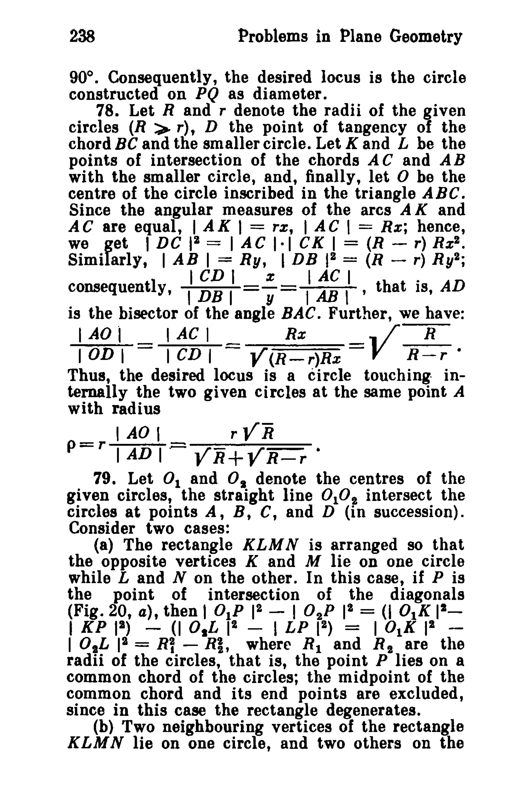 238 Problems in Plane Geometry 
900 
• Consequently, the desired locus is the circle 
constructed on PQ as diameter. 
78. Let Rand r denote the radii of the given 
circles (R :>- r), D the point of tangency of the 
chord Be and the smaller circle. Let K and L be the 
points of intersection of the chords A C and A B 
with the smaller circle, and, finally, let D be the 
centre of the circle inscribed in the triangle ABC. 
Since the angular measures of the arcs A K and 
AC are equal, I AK I = rx; I AC I == Rx; hence, 
we get I DC 12 == I AC 1·1 CX I = (R - r) Rx". 
Similarly, I AB I = Ry, I DB 12 == (R - r) Ry2; 
I CD I x I AC I . 
consequently, 'DB I y =TABT' that IS, AD 
is the bisector of the angle BAC. Further, we have: 
I AD l I AC I Rx .. / R 
I OD I I CD I Y(R-r)Rx V n-:«: 
Thus, the desired locus is a circle touching in­ternally 
the two given circles at the same point A 
with radius 
'AD, rYR 
p=rTADT;:::: YR+YR-r • 
79. Let 0 1 and Os denote the centres of the 
given circles, the straight line DID" intersect the 
circles at points A, B, C, and D (in succession). 
Consider two cases: 
(a) The rectangle KLMN is arranged so that 
the opposite vertices K and M lie on one circle 
while Land N on the other. In this case, if P is 
the point of intersection of the diagonals 
(Fig. 20, a), then I DIP 12 - I 02P I" = (I 0lK 12_ 
I KP II) - (I O,L I" - I LP 12) = I OtK 12 ­lOlL 
12 = RY - Rl, where R1 and R" are the 
radii of the circles, that is, the point P lies on a 
common chord of the circles; the midpoint of the 
common chord and its end points are excluded, 
since in this case the rectangle degenerates. 
(b) Two neighbouring vertices of the rectangle 
KLMN lie on one circle, and two others on the 
 
