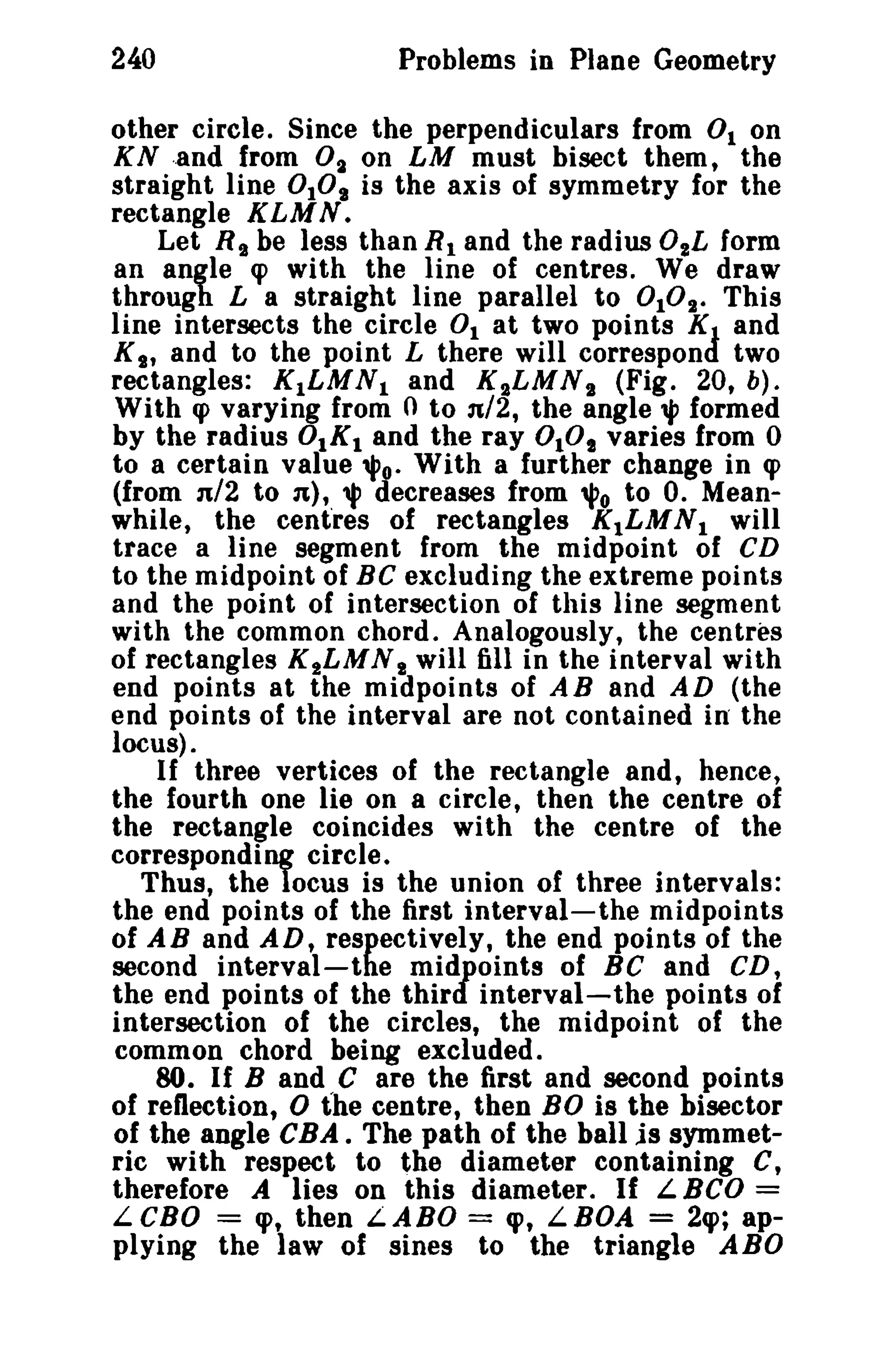 240 Problems in Plane Geometry 
other circle. Since the perpendiculars from 0 1 on 
KN -,and from 0 1 on LM must bisect them, the 
straight line 0 101 is the axis of symmetry for the 
rectangle KLMN. 
Let R t be less than R1 and the radius 02L form 
an angle cp with the line of centres. We draw 
through L a straight line parallel to OlD". This 
line intersects the circle 0 1 at two points KJ and 
KI' and to the point L there will correspon two 
rectangles: K1LMN1 and K2LMNs (Fig. 20, b). 
With q> varying from 0 to n/2, the angle", formed 
by the radius 0IKI and the ray DID' varies from 0 
to a certain value '1'0. With a further change in cp 
(from n/2 to n}, , decreases from 'i'o to O. Mean­while, 
the centres of rectangles K1LMNI will 
trace a line segment from the midpoint of CD 
to the midpoint of BC excluding the extreme points 
and the point of intersection of this line segment 
with the common chord. Analogously, the centres 
of rectangles K 2LMN I will fill in the interval with 
end points at the midpoints of AB and AD (the 
end points of the interval are not contained in the 
locus). 
If three vertices of the rectangle and, hence, 
the fourth one lie on a circle, then the centre of 
the rectangle coincides with the centre of the 
corresponding circle. 
Thus, the locus is the union of three intervals: 
the end points of the first interval-the midpoints 
of AB and AD, respectively, the end points of the 
second interval-the midpoints of Be and CD, 
the end points of the third interval-the points of 
intersection of the circles, the midpoint of the 
common chord being excluded. so. If Band C are the first and second points 
of reflection, 0 the centre, then BO is the bisector 
of the angle CBA. The path of the ball is symmet­ric 
with respect to the diameter containing C, 
therefore A lies on this diameter. If L BCD = 
L CBO = cp, then L ABO = cp, L BOA = 2q>; ap­plying 
the law of sines to the triangle ABO 
 
