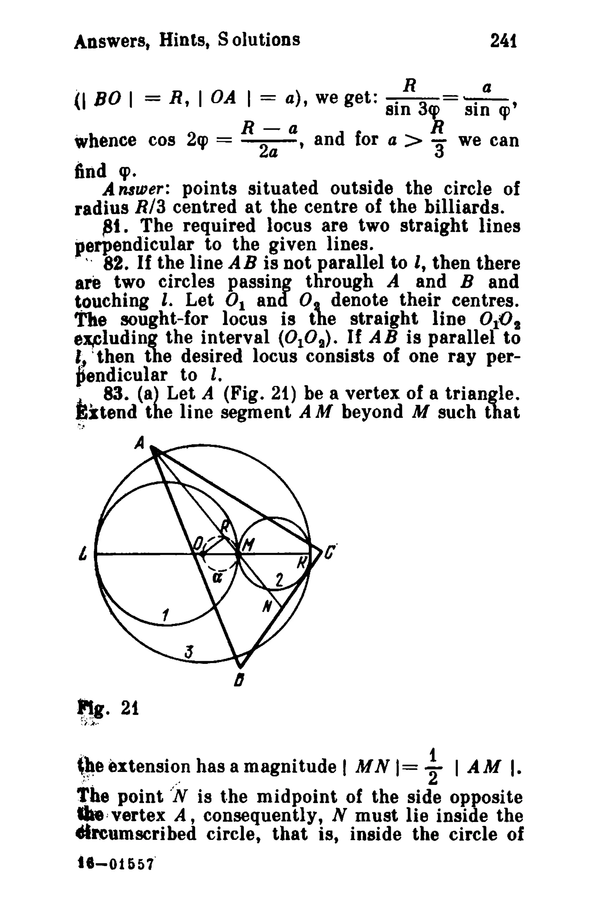 Answerst Hints. S olutions 241 
(180 I = R, lOA I = a), we get: --!!--3=~, 
81n cp SID <p 
R-a R 
whence cos 2q> = ~. and for a > 3' we can 
iind cp. 
A nsurer: points situated outside the circle of 
radius RIa centred at the centre of the billiards. 
~t. The required locus are two straight lines 
perpendicular to the given lines. 
. v , 82. If the line AB is not parallel to I, then there 
are two circles passing through A and Band 
touching I. Let 0 1 and 0, denote their centres. 
The sought-for locus is the straight line 0 10 1 
ex.eluding the interval (010,.). If AB is parallel to 
I, ;then the desired locus consists of one ray per­~ 
endicular to I. 
j,.. 83. (a) Let A (Fig. 21) be a vertex of a triangle. 
Extend the line segment A M beyond M such that 
....~4 
A 
~g. 21 
:, A·' 
,~e extensio.n has a magnitude I MN 1= ~ I AM I. 
Tbe point 'N is the midpoint of the side opposite 
"',vertex A, consequently, N must lie inside the 
elreumscribed circle, that is, inside the circle of 
t8-01657' 
 