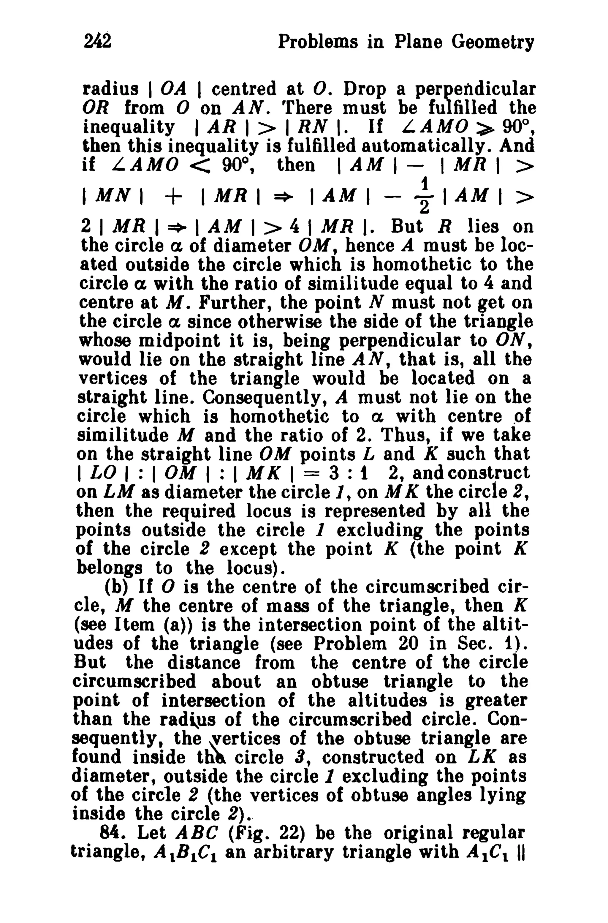 242 Problems in Plane Geometry 
radius I OA I centred at O. Drop a perpendicular 
OR from 0 on AN. There must be fulfilled the 
inequality I AR I > I RN I. If LAMO:>- 90°, 
then this inequality is fulfilled automatically. And 
if LAMO < 90°, then I AM I - I MR I > 
IMNI + IMRI * IAMI - ~ IAMI > 
2 I MR I * I AM I > 4 I MR I. But R lies on 
the circle a of diameter OM, hence A must be loc­ated 
outside the circle which is homothetic to the 
circle ex with the ratio of similitude equal to 4 and 
centre at M. Further, the point N must not get on 
the circle a since otherwise the side of the triangle 
whose midpoint it is, being perpendicular to ON, 
would lie on the straight line AN, that is, all the 
vertices of the triangle would be located on a 
straight line. Consequently, A must not lie on the 
circle which is homothetic to a with centre .of 
similitude M and the ratio of 2. Thus, if we take 
on the straight line OM points Land K such that 
I LO I : I OM I : I M K I = 3 : 1 2, and construct 
on LM as diameter the circle 1, on M K the circle 2, 
then the required locus is represented by all the 
points outside the circle 1 excluding the points 
of the circle 2 except the point K (the point K 
belongs to the locus). 
(b) If 0 is the centre of the circumscribed cir­cle, 
M the centre of mass of the triangle, then K 
(see Item (a» is the intersection point of the altit­udes 
of the triangle (see Problem 20 in Sec. 1). 
But the distance from the centre of the circle 
circumscribed about an obtuse triangle to the 
point of intersection of the altitudes is greater 
than the rad"us of the circumscribed circle. Con­sequently, 
the ~ertices of the obtuse triangle are 
found inside th~ circle a, constructed on LK as 
diameter, outside the circle 1 excluding the points 
of the circle 2 (the vertices of obtuse angles lying 
inside the circle 2). 
84. Let ABC (Fig. 22) be the original regular 
triangle, AlBIC. an arbitrary triangle with AICI II 
 