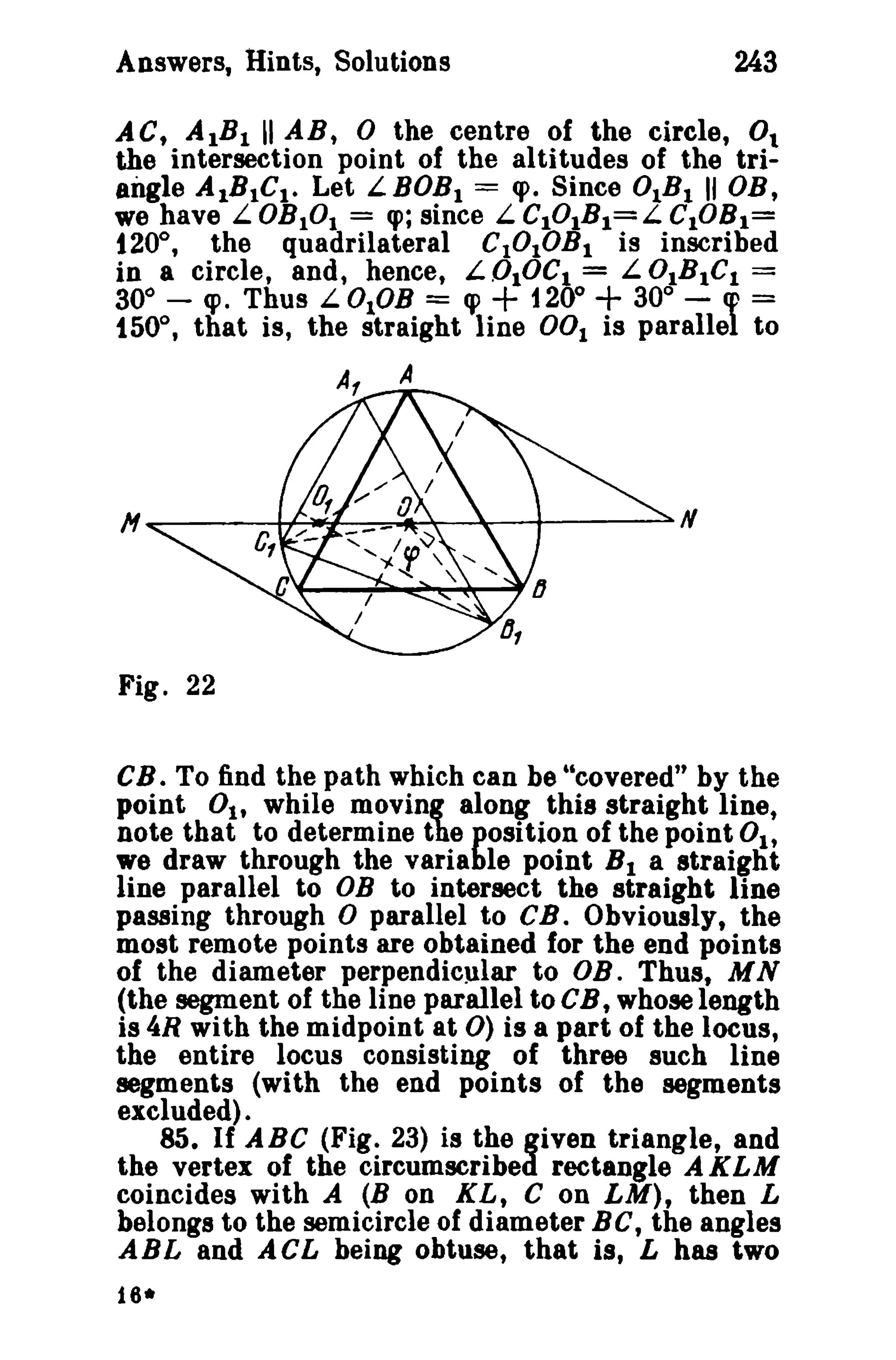 Answers, Hints, Solutions 243 
ACt AlB l UAB, 0 the centre of the circle, 0. 
the intersection point of the altitudes of the tri­angle 
AIBtCt. Let LBOBt == q>. Since 0lBl II DB, 
we have L.OBtOI = q>; since L.ClOlBI=L CtOBl= 
120°, the quadrilateral C10tOBl is inscribed 
in a Circle, and, hence, L OlOCl = L 0tBlCl = 
300 
- cpo Thus L 0lOB = ~ + 1200 + 300 
- cp = 
1500 
, that is, the straight line 001 is parallel to 
A 
Fig. 22 
CB. To find the path which can be "covered" by the 
point 0 1, while moving along this straight line, 
note that to determine the position of the point 0 1, 
we draw through the variable point Bl a straight 
line parallel to DB to intersect the straight line 
passing through 0 parallel to CB. Obviously, the 
most remote points are obtained for the end points 
of the diameter perpendicular to DB. Thus, MN 
(the segment of the line parallel to CB, whose length 
is 4R with the midpoint at 0) is a part of the locus, 
the entire locus consisting of three such line 
segments (with the end points of the segments 
excluded). 
85. If ABC (Fig. 23) is the given triangle, and 
the vertex of the circumscribed rectangle AKLM 
coincides with A (B on XL, C on LM), then L 
belongs to the semicircle of diameter BC, the angles 
ABL and ACL being obtuse, that is, L has two 
16* 
 