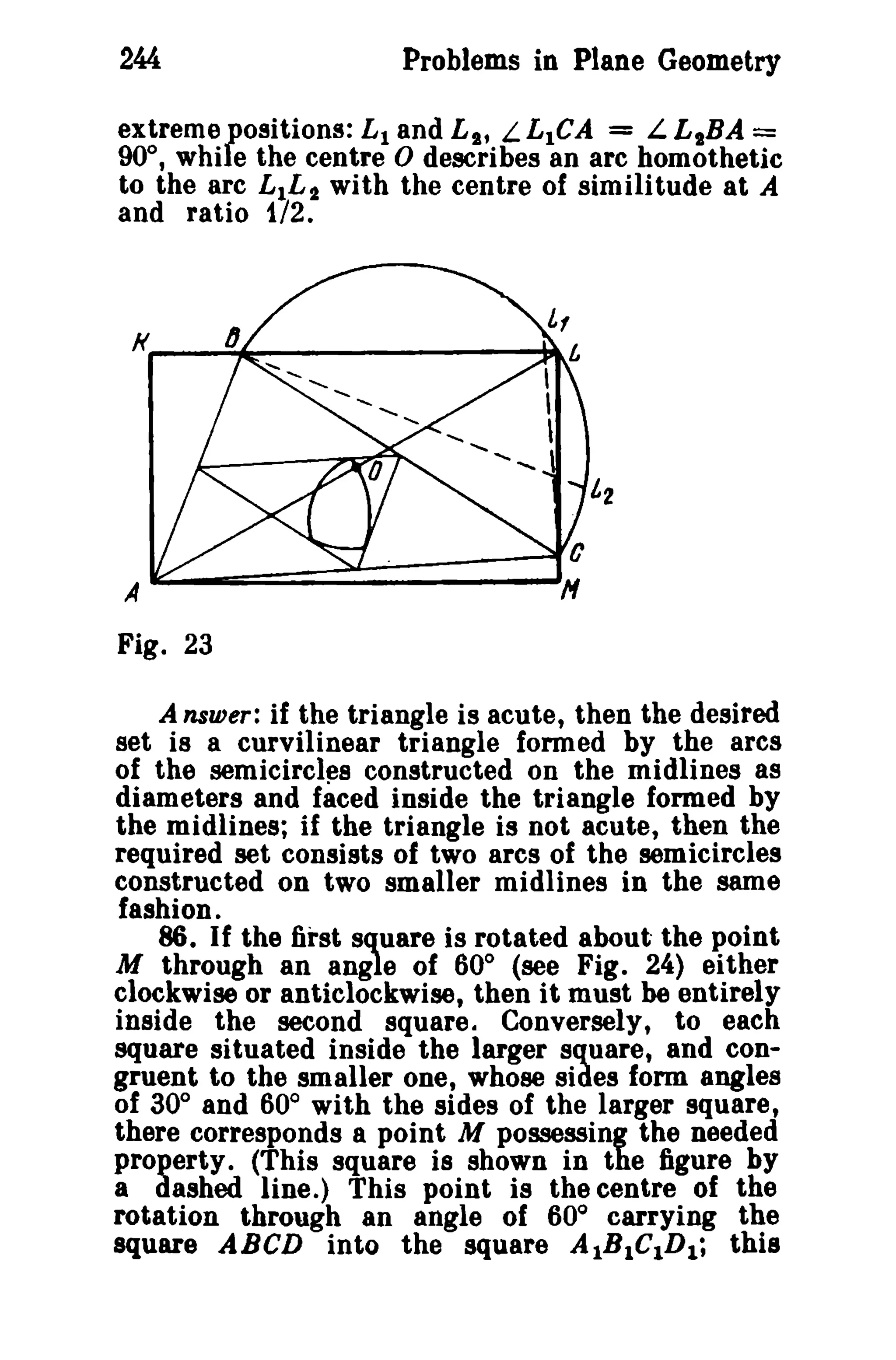 244 Problems in Plane Geometry 
extreme positions: L1 and L s, L L1CA = L LsBA = 
90°, while the centre 0 describes an arc homothetlc 
to the arc L1L2 with the centre of similitude at A 
and ratio 172. 
A 
Fig. 23 
A nsurer; if the triangle is acute, then the desired 
set is a curvilinear triangle formed by the ares 
of the semicircles constructed on the midlines as 
diameters and faced inside the triangle formed by 
the midlines; if the triangle is not acute, then the 
required set consists of two arcs of the semicircles 
constructed on two smaller midlines in the same 
fashion. 
86. If the first square is rotated about the point 
M through an angle of 60° (see Fig. 24) either 
clockwise or anticlockwise, then it must be entirely 
inside the second square. Conversely, to each 
square situated inside the larger square, and con­gruent 
to the smaller one, whose sides form angles 
of 30° and 60° with the sides of the larger square, 
there corresponds a point M possessing the needed 
property. (This square is shown in the figure by 
a dashed Iine.) This point is the centre of the 
rotation through an angle of 60° carrying the 
square ABeD into the square A1B1C1D1; this 
 