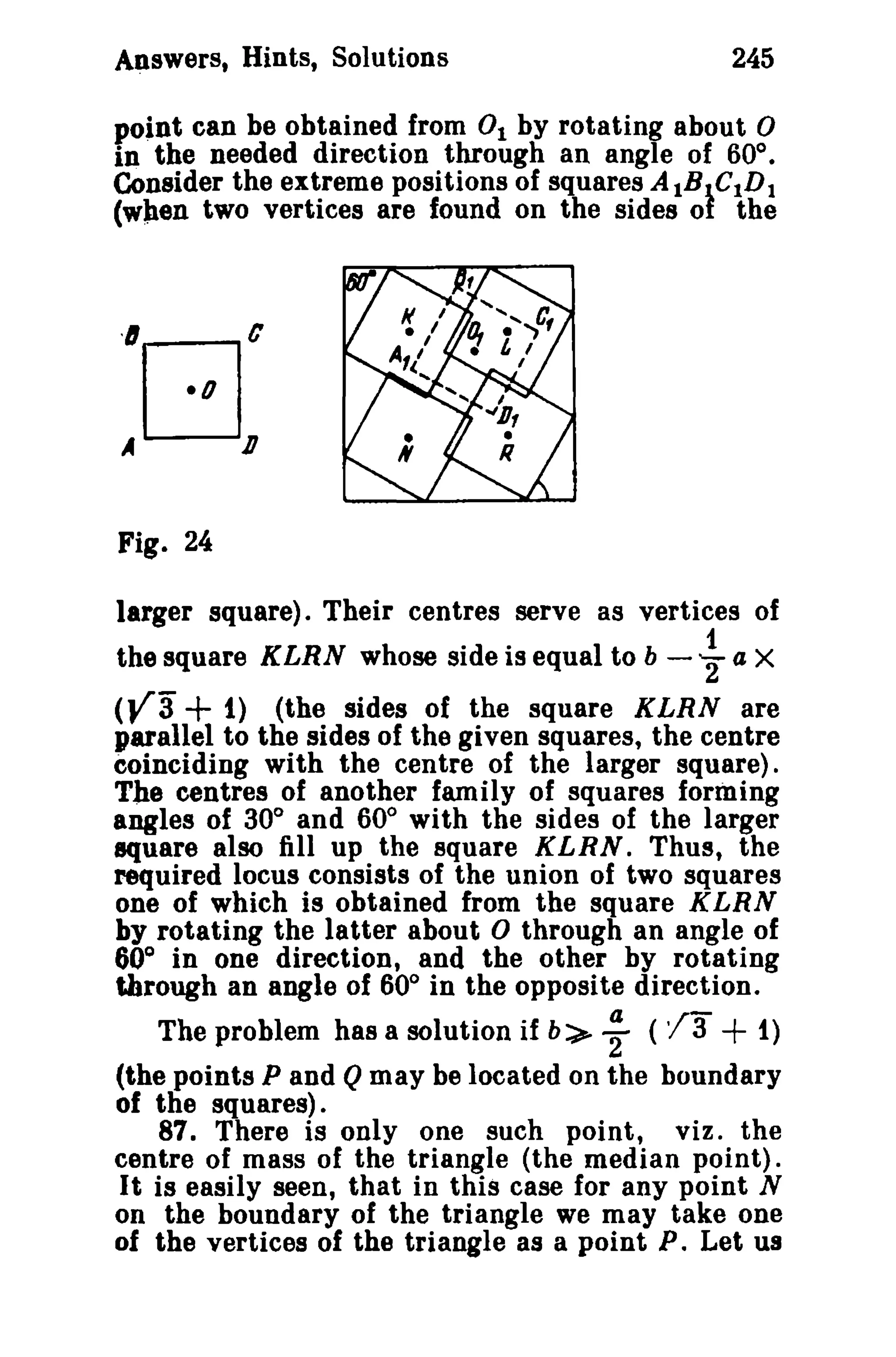 Answers, Hints, Solutions 245 
point can be obtained from 0 1 by rotating about 0 
in the needed direction through an angle of 60°. 
Consider the extreme positions of squares AtBtCtDt (wpen two vertices are found on the sides or the 
Fig. 24 
larger square). Their centres serve as vertices of 
the square KLRN whose side is equal to b - i a X 
(ya + 1) (the sides of the square KLRN are 
parallel to the sides of the given squares, the centre 
coinciding with the centre of the larger square). 
The centres of another family of squares forming 
angles of 30° and 60° with the sides of the larger 
square also fill up the square KLRN. Thus, the 
required locus consists of the union of two squares 
one of which is obtained from the square KLRN 
by rotating the latter about 0 through an angle of 
60° in one direction, and the other by rotating 
through an angle of 60° in the opposite direction. 
The problem has a solution if b:>- ; ('(a+ 1) 
(the points P and Q may be located on the boundary 
of the squares). 
87. There is only one such point, viz. the 
centre of mass of the triangle (the median point). 
It is easily seen, that in this case for any point N 
on the boundary of the triangle we may take one 
of the vertices of the triangle as a point P. Let us 
 