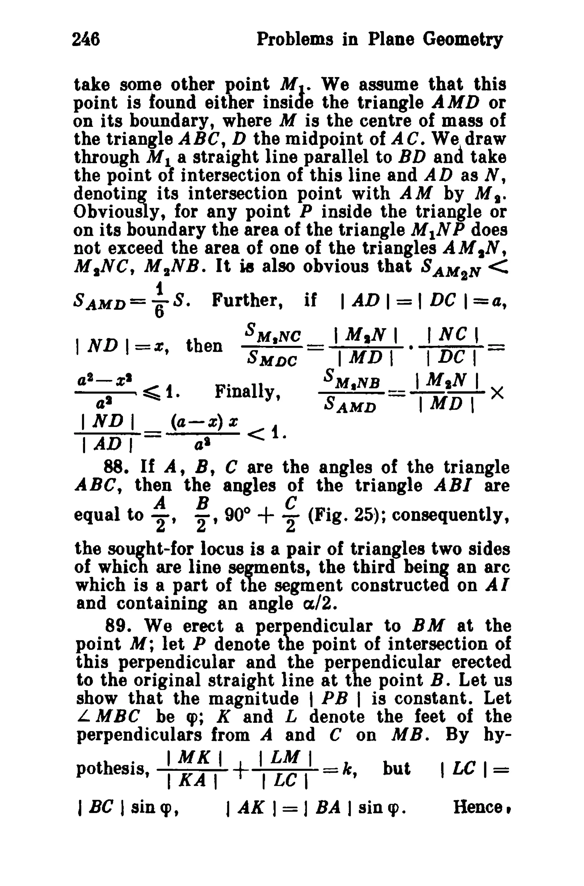 246 Problems in Plane Geometry 
take some other point MJ• We assume that this 
point is found either inside the triangle AMD or 
on its boundary, where M is the centre of mass of 
the triangle ABC, D the midpoint of A C. We~ draw 
through M1 a straight line parallel to BD ana take 
the point of intersection of this line and A D as N, 
denoting its intersection point with AM by M,." 
Obviously, for any point P inside the triangle or 
on its boundary the area of the triangle M1NP does 
not exceed the area of one of the triangles AMIN, 
MINe, M 2NB. It i8 also obvious that SAMIN < 
SAMD= ~ S. Further, if I AD I = I DC 1=4, 
1ND 1 
= tb SM.Ne _ I MIN I • I Ne , 
», en SMDC - I MD I I DC I 
a2_z1 ~ t Finally, SM.NB _ 1MIN I X 
~~ • SAMD IMDI 
I ND I (4 -.1:) Z t 
I AD I al <. 
88. If A, B t C are the angles of the triangle 
ABC, then the angles of the triangle ABI are 
equal to ~, ~,90° + ~ (Fig. 25); consequently, 
the sought-for locus is a pair of triangles two sides 
of which are line segments, the third being an arc 
which is a part of the segment constructed on AI 
and containing an angle a/2. 
89. We erect a perpendicular to BM at the 
point M; let P denote the point of intersection of 
this perpendicular and the perpendicular erected 
to the original straight line at the point B. Let us 
show that the magnitude I PB I is constant. Let 
L MBC be q>; K and L denote the feet of the 
perpendiculars from A and C on M B . By hy- 
. IMKI ILMI 
pothesis, I KA I + r LC I =k, but I LC 1= 
J BC I sin q>, I AK I = J BA J sin q>. Hence, 
 