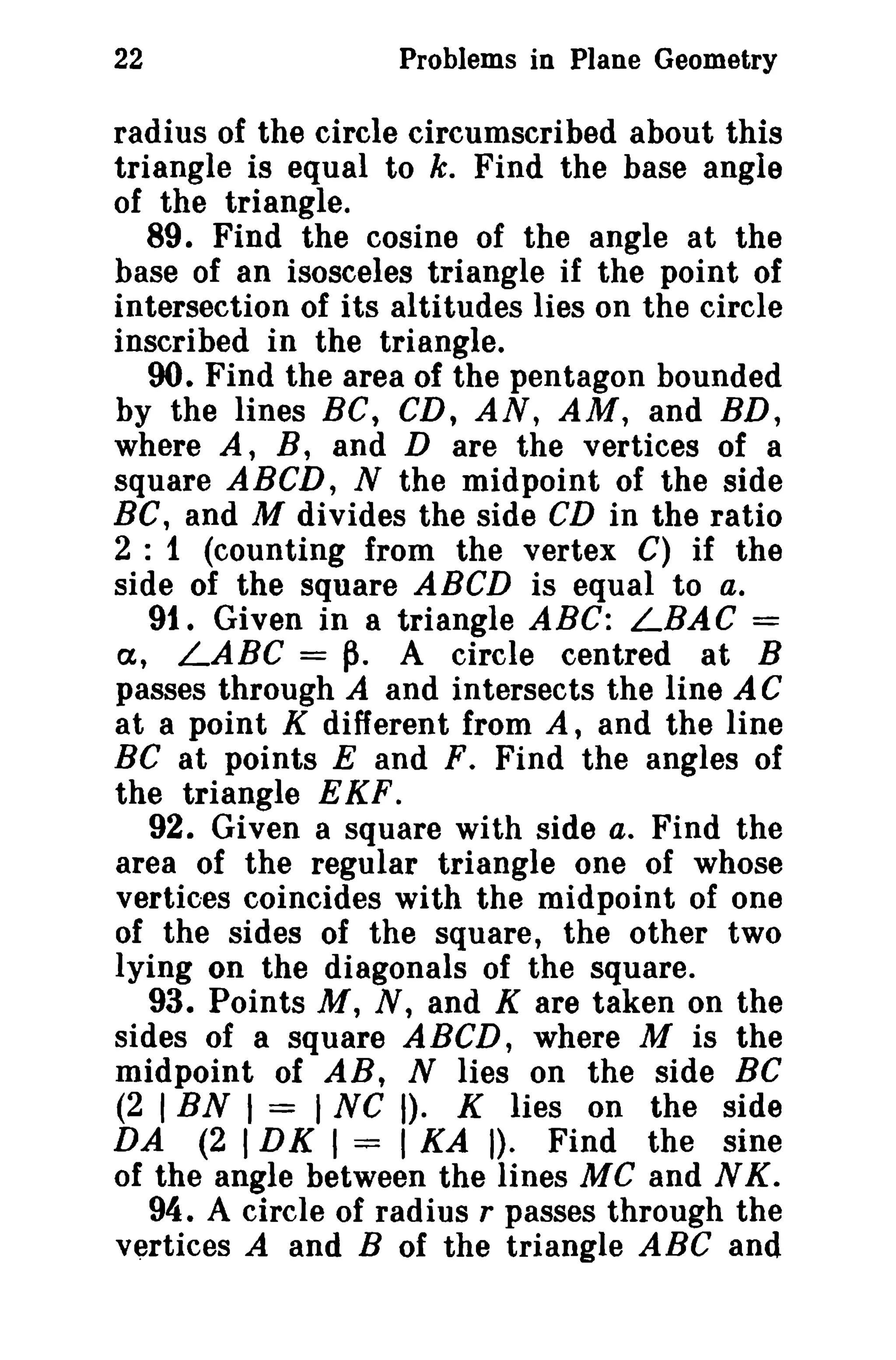22 Problems in Plane Geometry 
radius of the circle circumscribed about this 
triangle is equal to k. Find the base angle 
of the triangle. 
89. Find the cosine of the angle at the 
base of an isosceles triangle if the point of 
intersection of its altitudes lies on the circle 
inscribed in the triangle. 
90. Find the area of the pentagon bounded 
by the lines BC, CD, AN, AM, and BD, 
where A, B, and D are the vertices of a 
square ABCD, N the midpoint of the side 
BC, and M divides the side CD in the ratio 
2 : 1 (counting from the vertex C) if the 
side of the square ABCD is equal to a. 
91. Given in a triangle ABC: LBAC = 
a, LABC =~. A circle centred at B 
passes through A and intersects the line AC 
at a point K different from A, and the line 
Be at points E and F. Find the angles of 
the triangle EKF. 
92. Given a square with side a. Find the 
area of the regular triangle one of whose 
vertices coincides with the midpoint of one 
of the sides of the square, the other two 
lying on the diagonals of the square. 
93. Points M, N, and K are taken on the 
sides of a square ABeD, where M is the 
midpoint of AB, N lies on the side BC 
(2 I BN I = I NC I). K lies on the side 
DA (2 IDK I = I KA I). Find the sine 
of the angle between the lines MC and N K. 
94. A circle of radius r passes through the 
vertices A and B of the triangle ABC and 
 