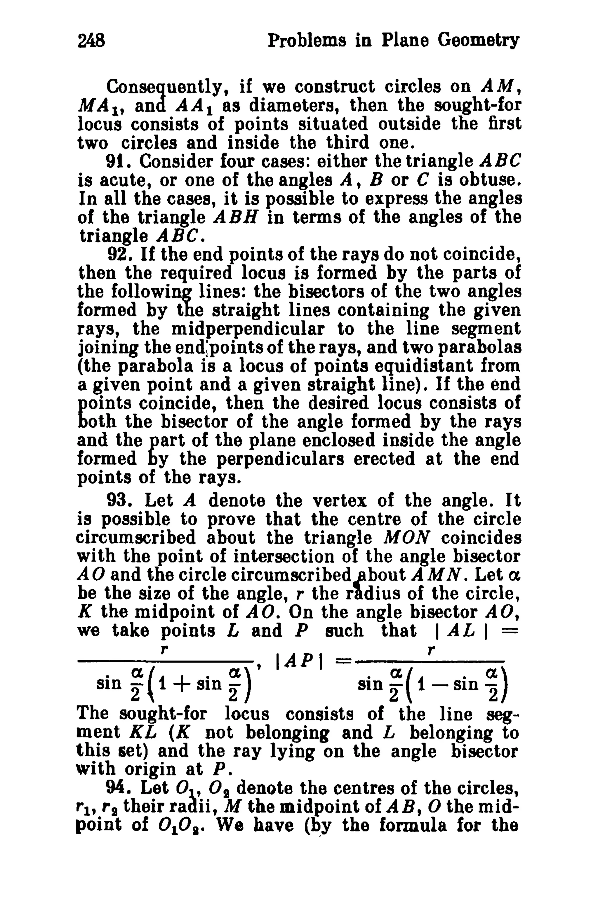 248 Problems in Plane Geometry 
Consequently, if we construct circles on AM, 
MAt, and AAt as diameters, then the sought-for 
locus consists of points situated outside the first 
two circles and inside the third one. 
91. Consider four cases: either the triangle ABC 
is acute, or one of the angles A, B or C is obtuse. 
In all the cases, it is possible to express the angles 
of the triangle ABH in terms of the angles of the 
triangle ABC. 
92. If the end points of the rays do not coincide, 
then the required locus is formed by the parts of 
the following lines: the bisectors of the two angles 
formed by the straight lines containing the given 
rays, the midperpendicular to the line segment 
joining the end.points of the rays, and two parabolas 
(the parabola is a locus of points equidistant from 
a given point and a given straight line). If the end 
points coincide, then the desired locus consists of 
both the bisector of the angle formed by the rays 
and the part of the plane enclosed inside the angle 
formed by the perpendiculars erected at the end 
points of the rays. 
93. Let A denote the vertex of the angle. It 
is possible to prove that the centre of the circle 
circumscribed about the triangle MON coincides 
with the point of intersection of the angle bisector 
A0 and the circle clrcumscribedjibout AMN. Let a 
be the size of the angle, r the rldius of the circle, 
K the midpoint of AD. On the angle bisector AD, 
we take points Land P such that I A L I = 
r , lAP I r . (%(1 + . (1) . (%(1 · a) sin 2" sin 2" sin 2 - SIn "2 
The sought-for locus consists of the line seg­ment 
KL (K not belonging and L belonging to 
this set) and the ray lying on the angle bisector 
with origin at P. 
94. Let 0t' 0 1 denote the centres of the circles, 
rt, rl their radii, M the midpoint of AB, 0 the mid­point 
of 0108• We have (~Y the formula for the 
 