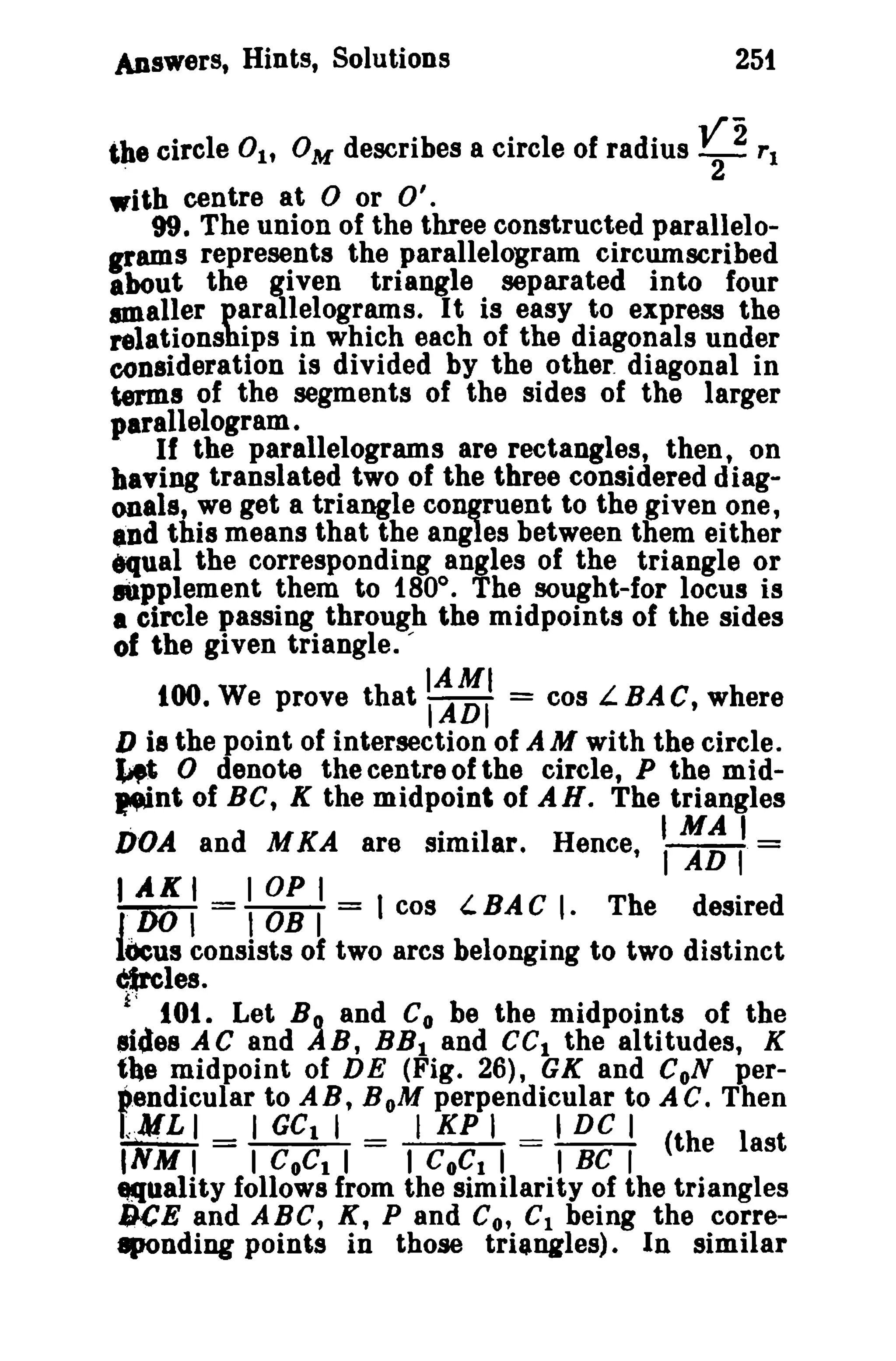 Answers, Hints, Solutions 251 
the circle 0lt OM describes a circle of radius V2 rl 
° 2 
with centre at 0 or 0'. 
99. The union of the three constructed parallelo­~ 
ams represents the parallelogram circumscribed 
about the given triangle separated into four 
maIler parallelograms. It is easy to express the 
relationships in which each of the diagonals under 
consideration is divided by the other. diagonal in 
terms of the segments of the sides of the larger 
parallelogram. 
If the parallelograms are rectangles, then, on 
having translated two of the three considered diag­onals, 
we get a triangle congruent to the given one, 
andthis means that the angles between them either 
terual the corresponding angles of the triangle or 
IUpplement them to 180°. The sought-for locus is 
• circle passing through the midpoints of the sides 
of the given triangle. -- 
100. We prove that :~~II = cos L.BAC, where 
D is the point of intersection of AM with the circle. 
~t 0 denote the centre of the circle, P the mid­J'int 
of BC, K the midpoint of AN. The triangles 
DOA and MKA are similar. Hence,  ~~ t= 
TI "ADKOII lOP I . = I OB I = I cos LBAC I· The desired 
l()cusconsists of two arcs belonging to two distinct 
Circles. 
£0, lOt. Let Bo. and Co be the midpoints of the 
sides AC and AB, BBI and cel the altitudes, K 
tbe midpoint of DE (Fig. 26), GK and CoN per­pendicular 
to A B, B oM perpendicular to A C. Then 
t.¥L I I GCI I I KP I I DC I iNM1 = I COCI I = 1CoC. I = I BC I (the last 
ttquality follows from the similarity of the triangles 
9CE and ABC, K, P and Co, C1 being the corre­8pOnding 
points in those triangles). In similar 
 