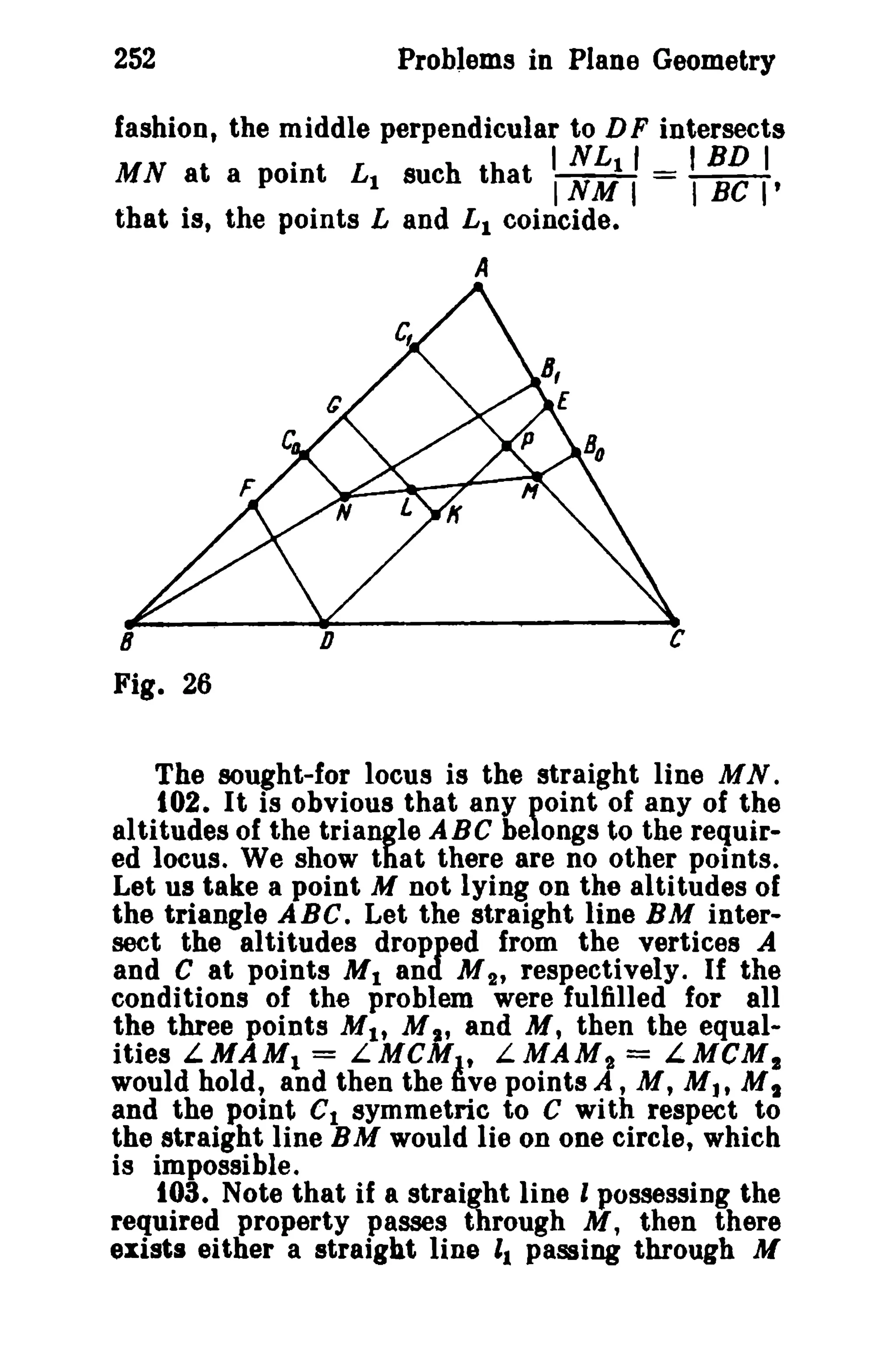252 Problems in Plane Geometry 
fashion, the middle perpendicular to DF intersects 
. I NL11 I BD I 
MN at a point L1 such that I NM I = I BC I' 
that is, the points Land L1 coincide. 
A 
8 D 
Fig. 26 
The sought-for locus is the straight line M N . 
t02. It is obvious that any point of any of the 
altitudes of the triangle ABC belongs to the requir­ed 
locus. We show that there are no other points. 
Let us take a point M not lying on the altitudes of 
the triangle ABC. Let the straight line BM inter­sect 
the altitudes dropped from the vertices A 
and C at points M1 and M2' respectively. If the 
conditions of the problem were fulfilled for all 
the three points M1, M" and M, then the equal­ities 
LMAM1 = LMCM1t LMAM~ = LMCM1 
would hold, and then the five points A , M, M J' M t 
and the potnt C1 symmetric to C with respect to 
the straight line BM would lie on one circlet which 
is impossible. 
103. Note that if a straight line I possessing the 
required property passes through M, then there 
exists either a straight line 11 passing through M 
 