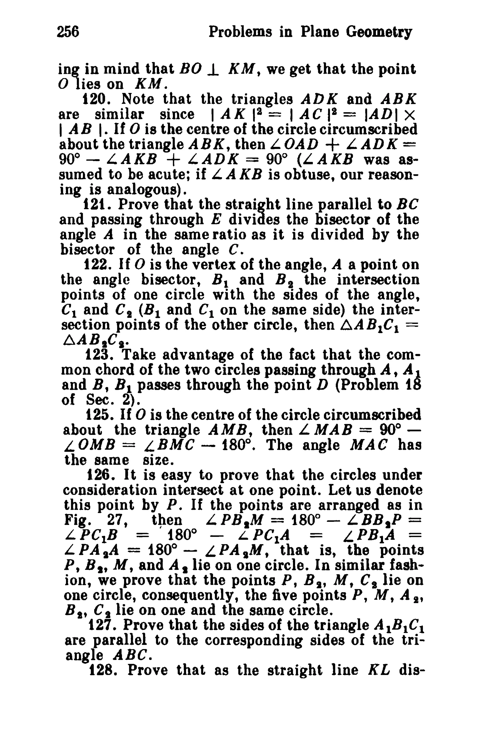 256 Problems in Plane Geometry 
ing in mind that BO J. KM, we get that the point 
o lies on KM. 
120. Note that the triangles ADK and ARK 
are similar since I AK 12 = 1AC pa = IADI x 
I A B I. If 0 is the centre of the circle circumscribed 
about the triangle ABK, then LOAD + LADK = 
90° - LAKB + LADK = 900 (LAKB was as­sumed 
to be acute; if L.A KB is obtuse, our reason­ing 
is analogous). 
121. Prove that the straight line parallel to BC 
and passing through E divides the bisector of the 
angle A in the same ratio as it is divided by the 
bisector of the angle C. 
122. If 0 is the vertex of the angle, A a point on 
the angle bisector, BI and B I the intersection 
points of one circle with the sides of the angle, 
CI and CI (B1 and Cion the same side) the inter­section 
points of the other circle, then ~ABICI = 
~AB.CI· 
123. Take advantage of the fact that the com-mon 
chord of the two circles passing through A, A1 
and B, Bl passes through the point D (Problem tlS 
of Sec. 2). 
125. If 0 is the centre of the circle circumscribed 
about the triangle AMB, then L MAB = 90° ­LOMB 
= LBMC - 180°. The angle MAC has 
the same size. 
126. It is easy to prove that the circles under 
consideration intersect at one point. Let us denote 
this point by P. If the points are arranged as in 
Fig. 27, then L.PB.M = 1800 
- LBB.P = 
L PCtB = 1800 
- L PC1A LPB1A = 
L.PA sA = 180° - L PA ,M, that is, the points 
P, B I' M t and A. lie on one circle. In similar fash­ion, 
we prove that the points P, B" M t Cs lie on 
one circle, consequently, the five points P, M, A I' 
B I' Ct lie on one and the same circle. 
127. Prove that the sides of the triangle A IBIC1 
are parallel to the corresponding sides of the tri­angle 
ABC. 
128. Prove that as the straight line KL dis- 
 