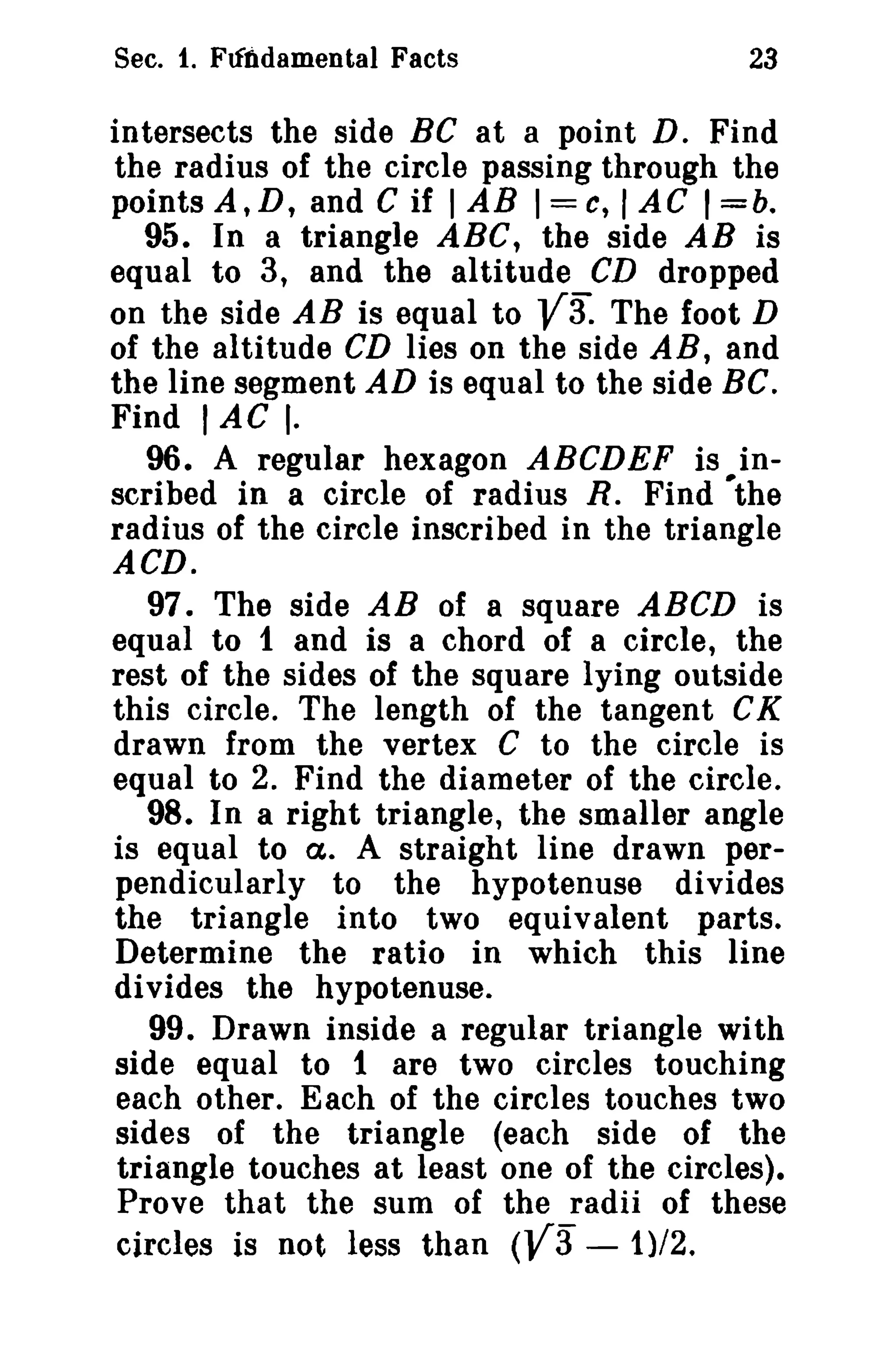 Sec. 1. Fundamental Facts 23 
intersects the side BC at a point D. Find 
the radius of the circle passing through the 
points A,D, and C if IAB 1=c, IAC I=b. 
95. In a triangle ABC, the side AB is 
equal to 3, and the altitude CD dropped 
on the side AB is equal to V3: The foot D 
of the altitude CD lies on the side AB, and 
the line segment AD is equal to the side BC. 
Find I AC I. 
96. A regular hexagon ABCDEF is in­scribed 
in a circle of radius R. Find ·the 
radius of the circle inscribed in the triangle 
ACD. 
97. The side AB of a square ABCD is 
equal to 1 and is a chord of a circle, the 
rest of the sides of the square lying outside 
this circle. The length of the tangent CK 
drawn from the vertex C to the circle is 
equal to 2. Find the diameter of the circle. 
98. In a right triangle, the smaller angle 
is equal to a. A straight line drawn per­pendicularly 
to the hypotenuse divides 
the triangle into two equivalent parts. 
Determine the ratio in which this line 
divides the hypotenuse. 
99. Drawn inside a regular triangle with 
side equal to 1 are two circles touching 
each other. Each of the circles touches two 
sides of the triangle (each side of the 
triangle touches at least one of the circles). 
Prove that the sum of the radii of these 
circles is not less than (va - 1}/2. 
 