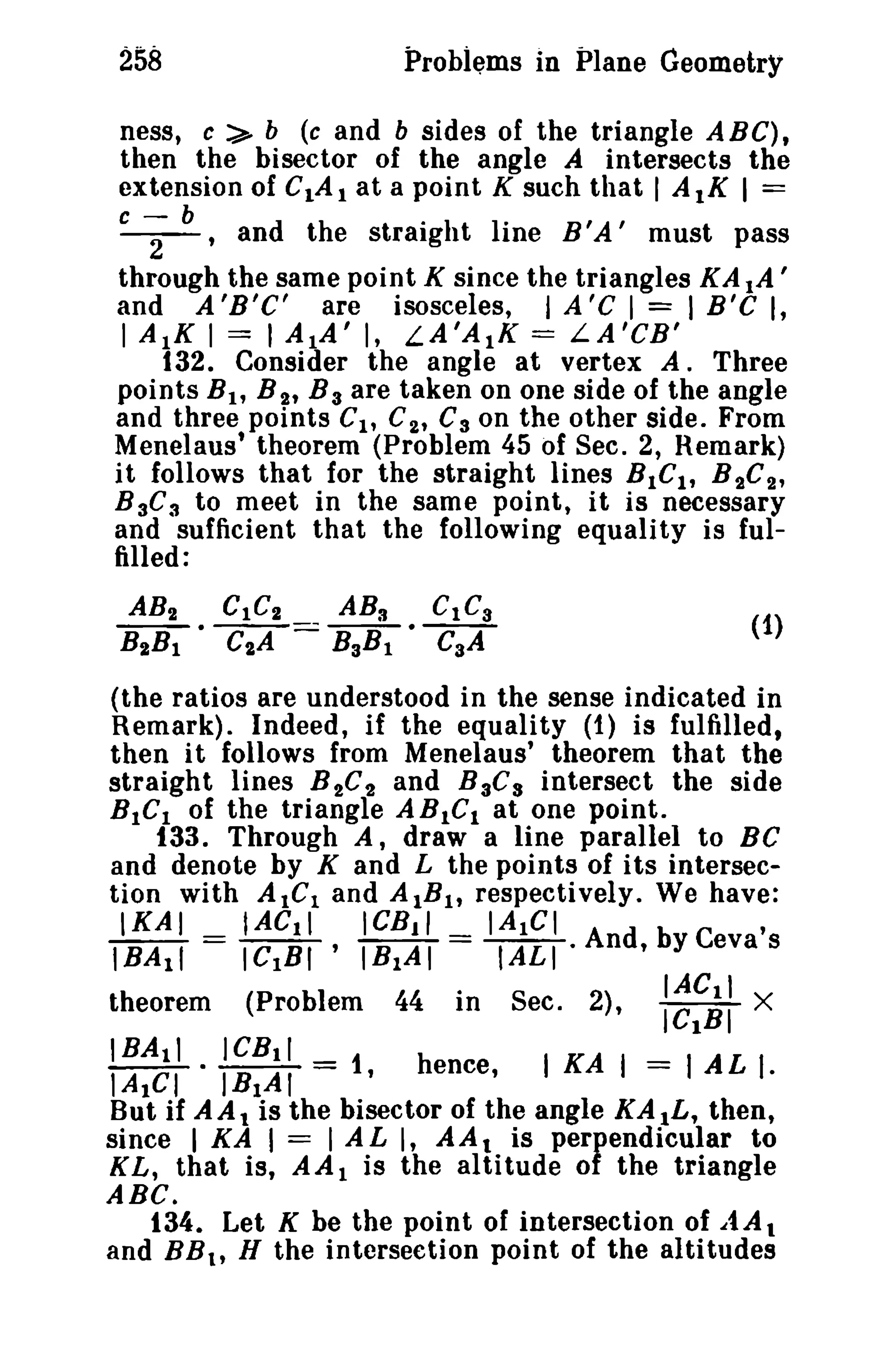 258 Problems in Plane Geometry 
ness, c ~ b (c and b sides of the triangle A B C), 
then the bisector of the angle A intersects the 
extension of C1A t ata point K such that I AtK 1== 
C -; b , and the straight line B'A' must pass 
through the same point K since the triangles KA IA ' 
and A 'B'C' are isosceles, I A 'C I == I B'C I, 
I AIK I == I AlA' I, LA'AlK = LA'CB' 
132. Consider the angle at vertex A. Three 
points BI , B 2' B 3 are taken on one side of the angle 
and three points Cl' C2' C3 on the other side. From 
Menelaus' theorem (Problem 45 of Sec. 2, Remark) 
it follows that for the straight lines BICt , B 2C2' 
B aC3 to meet in the same point, it is necessary 
and sufficient that the following equality is ful­filled: 
AB2 GtC" ABa CtC3 
B"Bt • C2A === B3Bl • CaA 
(the ratios are understood in the sense indicated in 
Remark). Indeed, if the equality (1) is fulfilled, 
then it follows from Menelaus' theorem that the 
straight lines B 2C2 and BaC s intersect the side 
BtCI of the triangle ABICI at one point. 
(1) 
133. Through A, draw a line parallel to BC 
and denote by K and L the points of its intersec­tion 
with AtGI and AtBlt respectively. We have: 
IKAI IACtl ICBII IAtGI , 
tBAtl = ICIBI ' IBIAI =rm·And,bYCevas 
theorem (ProbIem 44 I·n Sec. 2), lIeAlCRtIl X 
tBAll ICBtl 
lAtGI • IBIAI = 1, hence, I KA I = I AL t. 
But if A A 1 is the bisector of the angle KA tL, then, 
since I KA I = I A L I, AAt is perfendicular to 
KL, that is, AA1 is the altitude 0 the triangle 
ABC. 
134. Let K be the point of intersection of .itA. 
and BBlt H the intersection point of the altitudes 
 