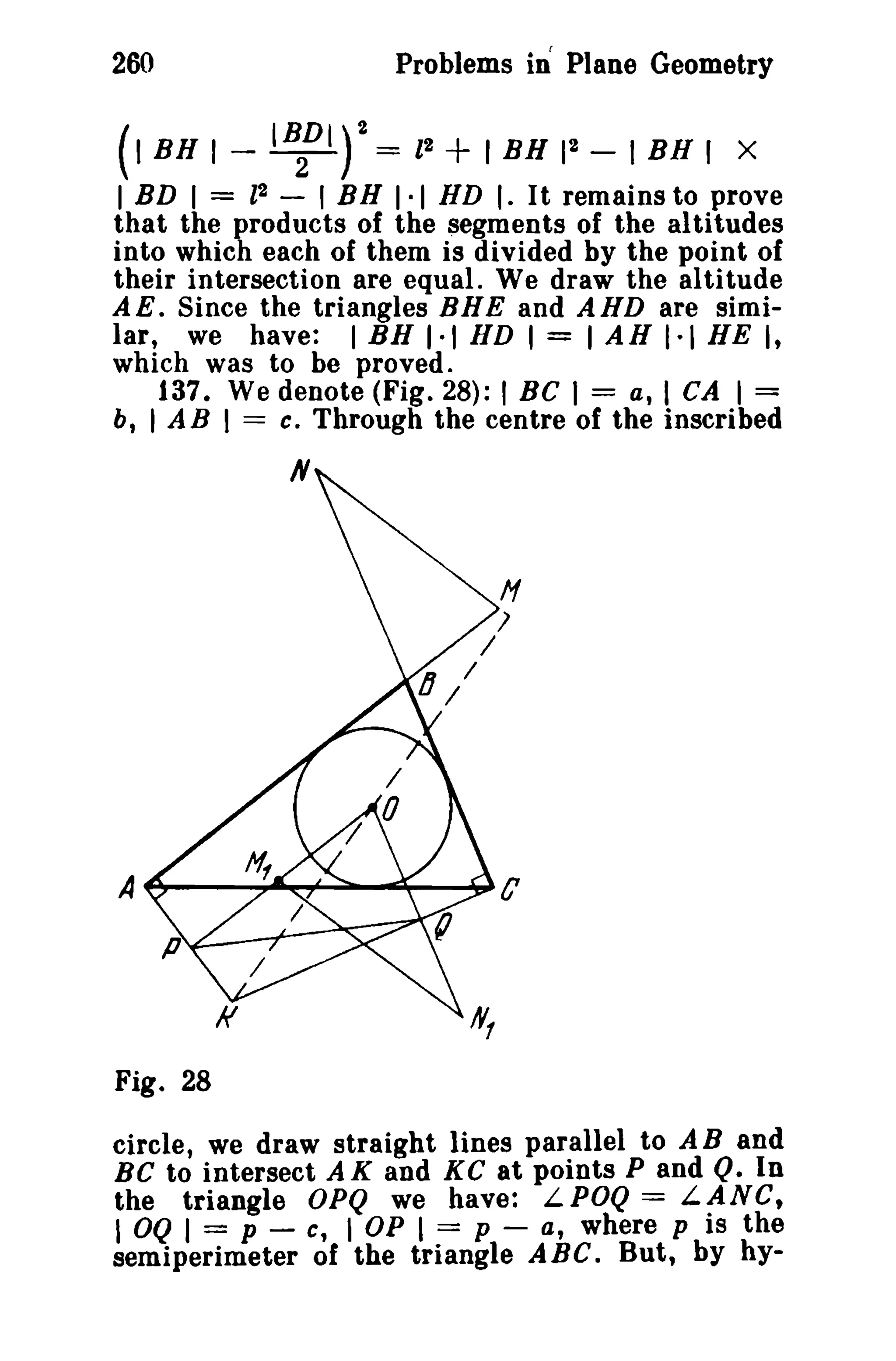 260 Problems in Plane Geometry 
(I BH 1- IBf'r= II + I BH II - I BH J X 
I BD I = l2 - I BH 1·1 HD I. It remains to prove 
that the products of the segments of the altitudes 
into which each of them is divided by the point of 
their intersection are equal. We draw the altitude 
AE. Since the triangles BHE and AHD are simi­lar, 
we have: I BH 1·1 HD I = I AH 1·1 HE I, 
which was to be proved. 
137. We denote (Fig. 28): I BC I = a, I CA I = 
b, I AB I == c. Through the centre of the inscribed 
N 
Fig. 28 
circle, we draw straight lines parallel to A Band 
BC to intersect A K and K C at points P and Q. In 
the triangle OPQ we have: LPOQ == LANG, 
I OQ I = p - c, I OP I == p - a, where p is the 
semiperimeter of the triangle ABC. But, by hy- 
 