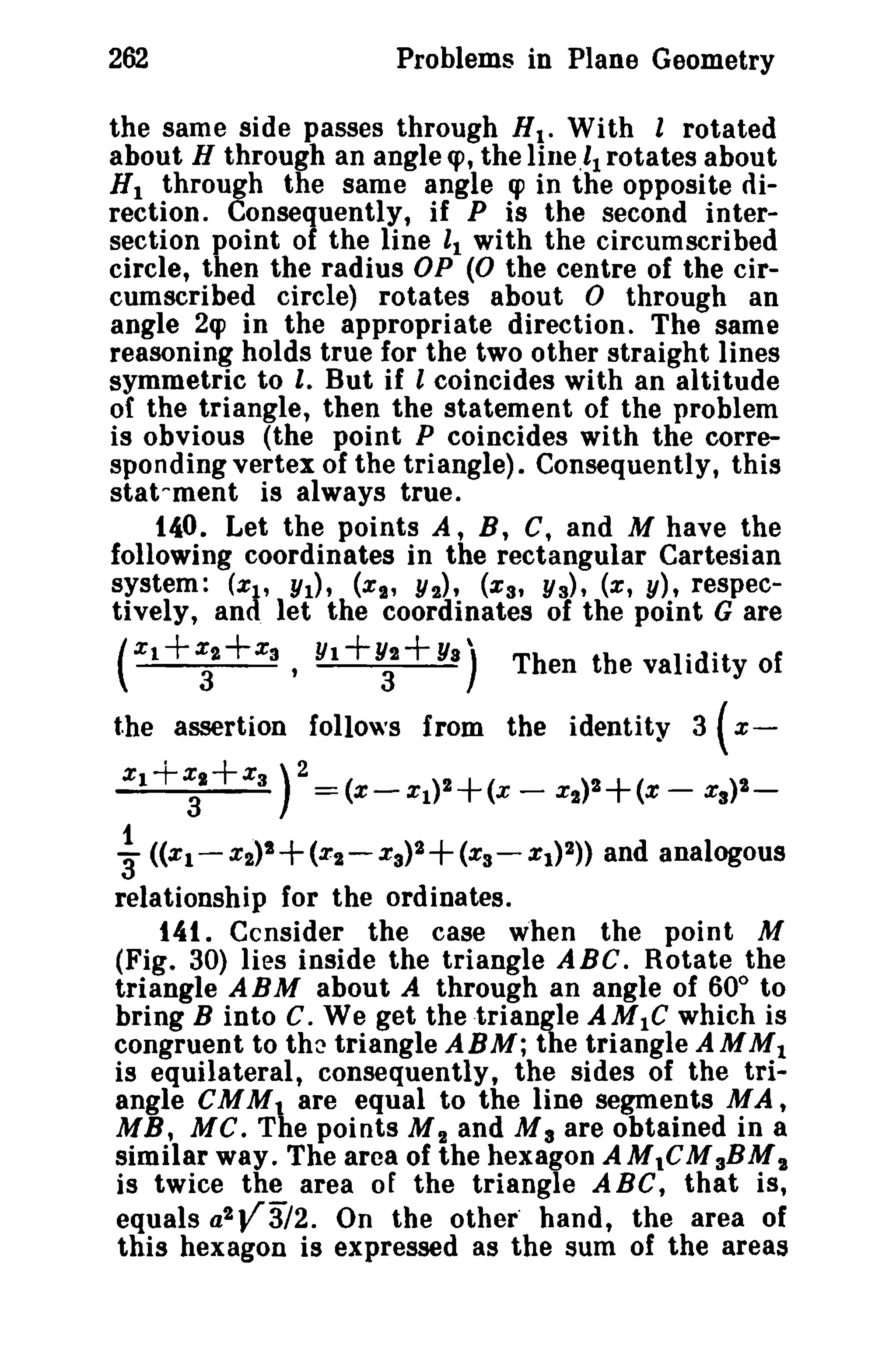262 Problems in Plane Geometry 
the same side passes through Ht . With 1 rotated 
about H through an angle <p, the lineI, rotates about 
HI through the same angle qJ in the opposite di­rection. 
Consequently, if P is the second inter­section 
point of the line It with the circumscribed 
circle, then the radius OP (0 the centre of the cir­cumscribed 
circle) rotates about 0 through an 
angle 2qJ in the appropriate direction. The same 
reasoning holds true for the two other straight lines 
symmetric to I. But if I coincides with an altitude 
of the triangle, then the statement of the problem 
is obvious (the point P coincides with the corre­sponding 
vertex of the triangle). Consequently, this 
stat-ment is always true. 
140. Let the points A, B, C, and M have the 
following coordinates in the rectangular Cartesian 
system: (ZI' YI)' (XI' Y2)' (xs t Y3), (x, y), respec­tively, 
and let the coordinates of the point G are 
(Xl +~+X3 • Y1+~+ YS) Then the validity of 
the assertion follows from the identity 3 ( x­XI+ 
x3.+x3 ) 2 = (x- XI)2+(x - %2)2+ (x - x3)2- 
1 '3 «XI-X2)t+(X2- Xa)2+(xs-Xl)2» and analogous 
relationship for the ordinates. 
141. Ccnsider the case when the point M 
(Fig. 30) lies inside the triangle ABC. Rotate the 
triangle ABM about A through an angle of 600 to 
bring B into C. We get the triangle AMIC which is 
congruent to the triangle ABM; the triangle AMM1 
is equilateral, consequently, the sides of the tri­angle 
CMMt are equal to the line segments MA , 
MB, MC. The points M 2 and M 3 are obtained in a 
similar way. The area of the hexagon AMtCMaBMI 
is twice the area of the triangle A Be, that is, 
equals a2V3l2. On the other" hand, the area of 
this hexagon is expressed as the sum of the areas 
 