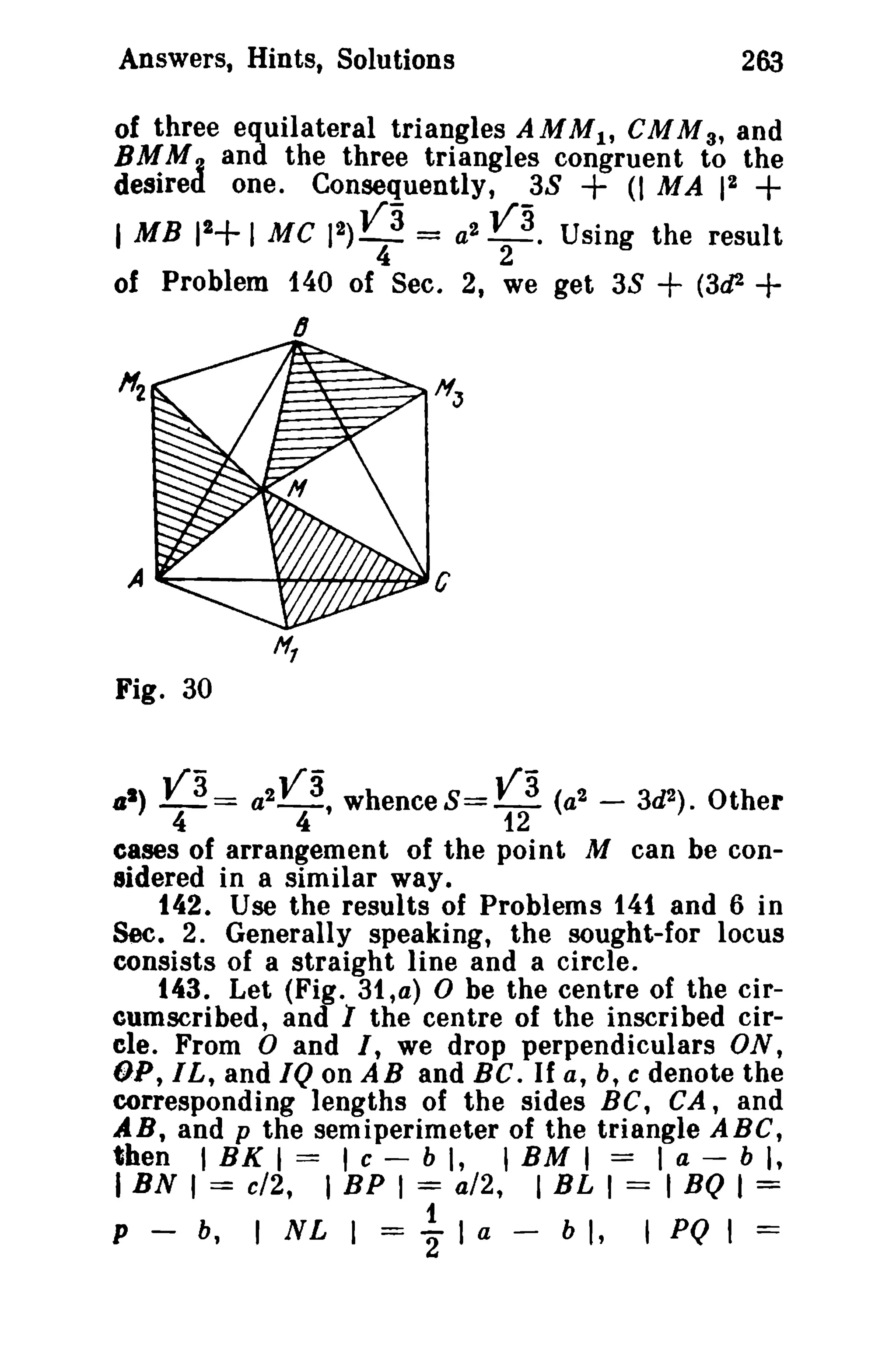Answers, Hints, Solutions 263 
of three equilateral triangles AMMl' eMM 3, and 
BMM, and the three triangles congruent to the 
desired one. Consequently, 3S + (I MA 12 + 
I MB 12+ I Me 12) va = a2 V3. Using the result 
4 2 
of Problem 140 of Sec. 2, we get 3S + (3d2 + 
6 
Fig. 30 
as) Y3= a2V 3, whenceS= ya (a2- 3d2 ) . Other 
4 4 12 
cases of arrangement of the point M can be con­sidered 
in a similar way. 
142. Use the results of Problems 141 and 6 in 
Sec. 2. Generally speaking, the sought-for locus 
consists of a straight line and a circle. 
143. Let (Fig. 31,a) 0 be the centre of the cir­cumscribed, 
and 1 the centre of the inscribed cir­ele. 
From 0 and I, we drop perpendiculars ON, 
OP, I L, and IQ on ABand BC. If a, b, c denote the 
corresponding lengths of the sides BC, CA, and 
AB, and p the semiperimeter of the triangle ABC, 
then I BK I == 'c - b " 'BM I == I a - b I, 
IBN' == c/2, I BP I = a/2, I BL , == I BQ I = 
t 
P - b, 1 NL I = 2" I a - b I, ,PQ I = 
 