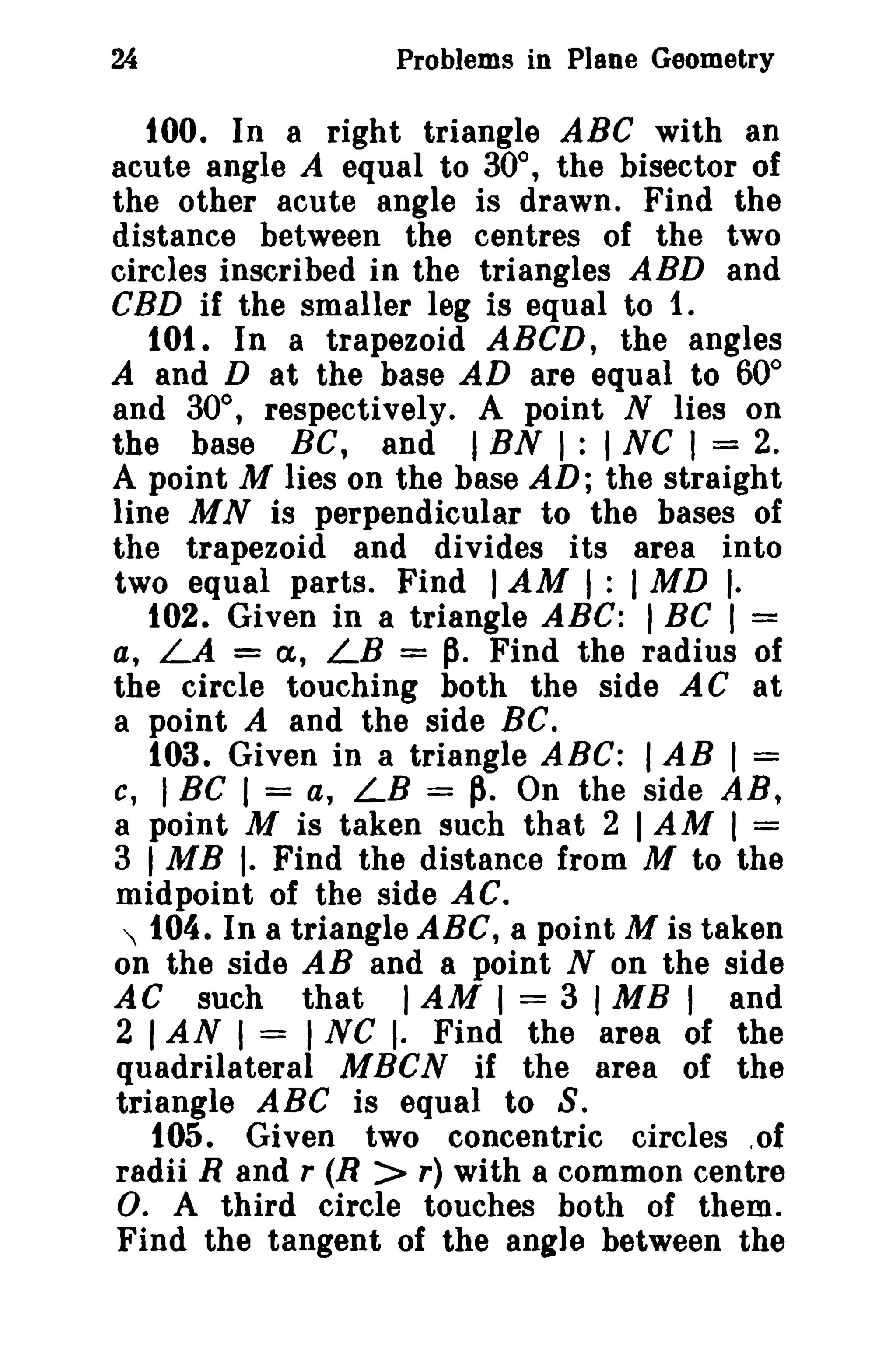 24 Problems in Plane Geometry 
tOO. In a right triangle ABC with an 
acute angle A equal to 30°, the bisector of 
the other acute angle is drawn. Find the 
distance between the centres of the two 
circles inscribed in the triangles ABD and 
CBD if the smaller leg is equal to t. 
10t. In a trapezoid ABeD, the angles 
A and D at the base AD are equal to 60° 
and 30°, respectively. A point N lies on 
the base Be, and IBN I : I NC I = 2. 
A point M lies on the base AD; the straight 
line M N is perpendicular to the bases of 
the trapezoid and divides its area into 
two equal parts. Find IAM I : IMD I. 
102. Given in a triangle ABC: I Be I = 
a, LA = a, LB = p. Find the radius of 
the circle touching both the side ACat 
a point A and the side BC. 
103. Given in a triangle ABC: I AB I = 
c, IRG I = a, LB =~. On the side AR, 
a point M is taken such that 2 IAM I = 
3 IMB I. Find the distance from M to the 
midpoint of the side AC. 
 t04. In a triangle ABC, a point M is taken 
on the side AB and a point N on the side 
AC such that IAM I = 3 I MB I and 
2 IAN I = I NC I. Find the area of the 
quadrilateral MBCN if the area of the 
triangle ABC is equal to S. 
t05. Given two concentric circles .of 
radii Rand r (R > r) with a common centre 
O. A third circle touches both of them. 
Find the tangent of the angle between the 
 