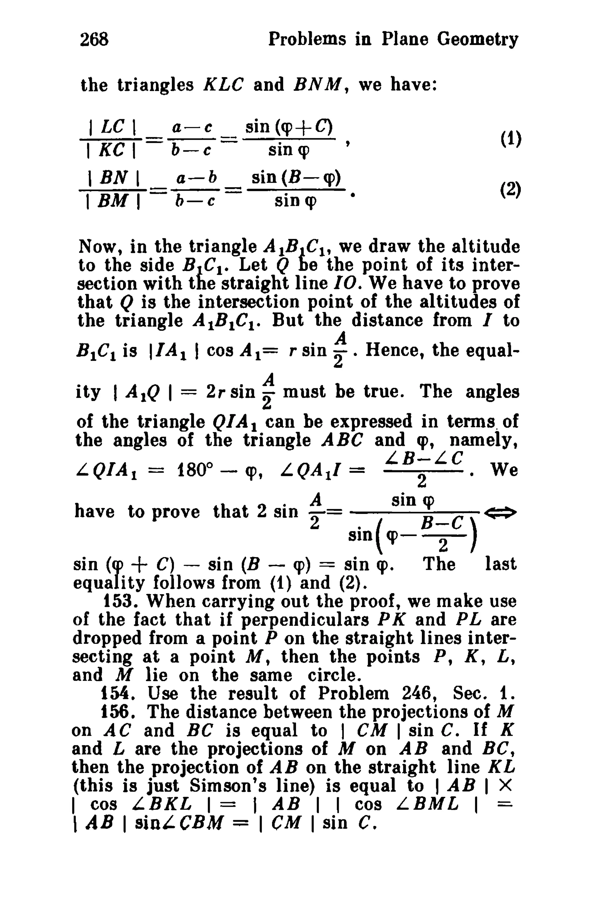 268 Problems in Plane Geometry 
the triangles KLC and BNM, we have: 
I LC I a-c sin (q>+C) 
TKCT= b-c = sin o , 
I BN I a-b sin (B-q» 
t BM I b- c = sin q> 
(1) 
(2) 
Now, in the triangle AIBJ,C1, we draw the altitude 
to the side BICI • Let Q be the point of its inter­section 
with the straight line 10. We have to prove 
that Q is the intersection point of the altitudes of 
the triangle AIBICt • But the distance from I to 
BICI is IIA I I cos Al = r sin: . Hence, the equal-it. 
y I AIQ I = 2r sin: must. be true. The angles 
of the triangle QIA t can be expressed in terms of 
the angles of the triangle ABC and «p, namely, 
o LB-LC 
L.QIA t = 180 - q>, L.QAtl = 2 · We 
. A sin q> 
have to prove that 2 B-C) SID '2= sm(. <=> CP--2- 
sin (cp + C) - sin (B - q» == sin «p. The last 
equality follows from (t) and (2). 
153. When carrying out the proof, we make use 
of the fact that if perpendiculars PK and PL are 
dropped from a point P on the straight lines inter­secting 
at a point M, then the points P, K, L, 
and M lie on the same circle. 
tM. Use the result of Problem 246, Sec. 1. 
156. The distance between the projections of M 
on AC and BC is equal to I CM I sin C. If K 
and L are the projections of M on AB and BC, 
then the projection of A B on the straight line K L 
(this is just Simson's line) is equal to I AB I X 
I cos L B K L I = I A B I I cos L.B M L I =­, 
AB I sini-CBM = I eM I sin C. 
 