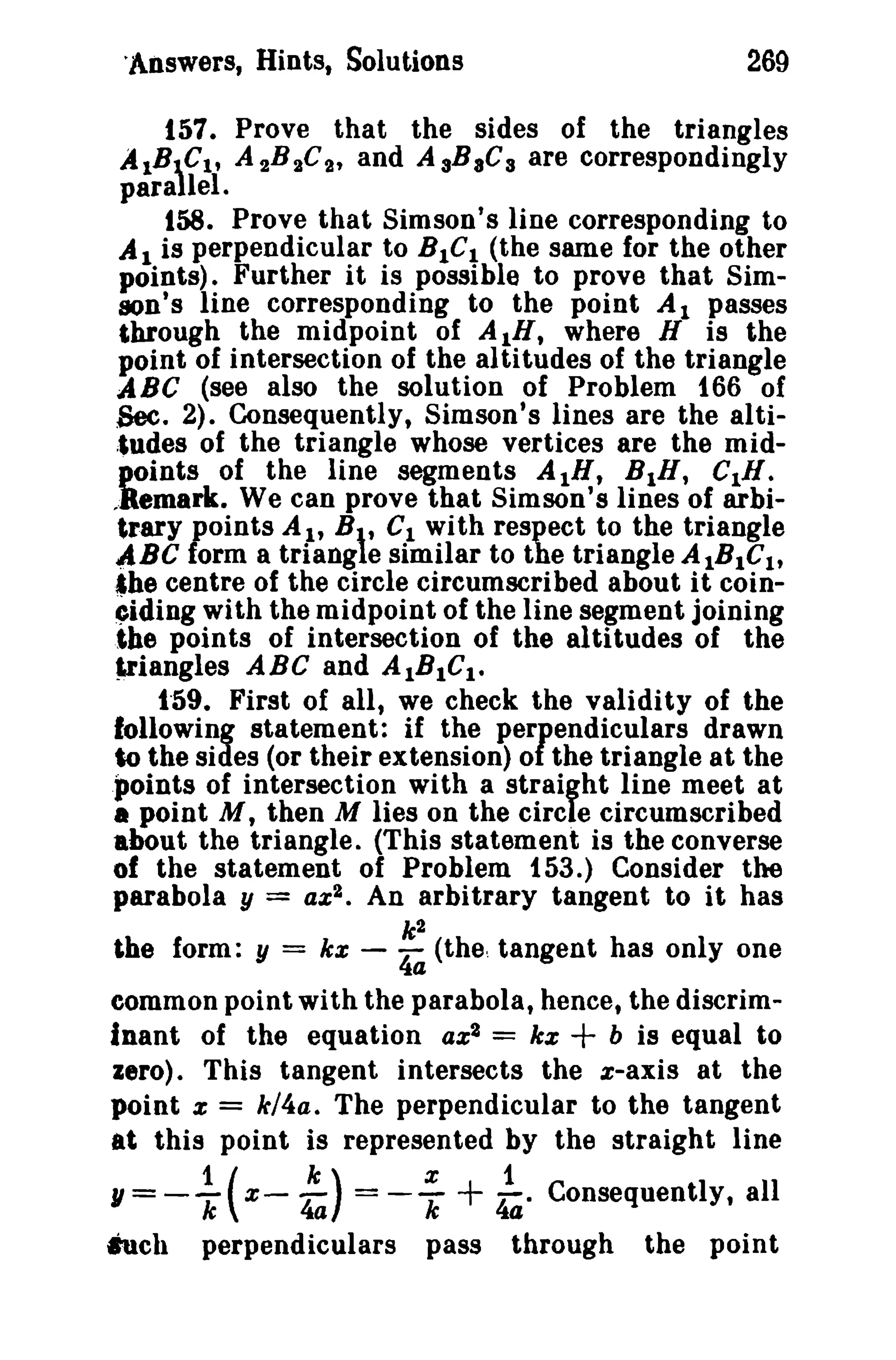 'Answers, Hints, Solutions 269 
157. Prove that the sides of the triangles 
A1BCt , A 2B2C2 , and AsBaCa are correspondingly 
parallel. 
158. Prove that Simson's line corresponding to 
Al is perpendicular to BICI (the same for the other 
points). Further it is possible to prove that Sim­son's 
line corresponding to the point Al passes 
through the midpoint of AIH, where H is the 
point of intersection of the altitudes of the triangle 
ABC (see also the solution of Problem 166 of 
Sec. 2). Consequently, Simson's lines are the alti­;' 
udes of the triangle whose vertices are the mid­points 
of the line segments AIH, BIH, CIR. 
,.Remark. We can prove that Simson's lines of arbi­trary 
points AI, B, CI with respect to the triangle 
ABC form a triang e similar to the triangle AIBIClt ahe centre of the circle circumscribed about it coin­~ 
iding with the midpoint of the line segment joining 
the points of intersection of the altitudes of the 
f,riangles ABC and AIBICt • 
1"59. First of all, we check the validity of the 
following statement: if the perpendiculars drawn 
to the sides (or their extension) of the triangle at the 
pointe of intersection with a straight line meet at 
• point M, then M lies on the circle circumscribed 
about the triangle. (This statement is the converse 
of the statement of Problem 153.) Consider the 
parabola y = az 2 • An arbitrary tangent to it has 
k2 
the form: y = ke - 4a (the. tangent has only one 
common point with the parabola, hence, the discrim­inant 
of the equation az2 = ke + b is equal to 
zero). This tangent intersects the x-axis at the 
point z = k/4a. The perpendicular to the tangent 
at this point is represented by the straight line 
1/= --1 ( x- -k ) = --x + -1. Consequently, all 
k 4a k 44 
hell perpendiculars pass through the point 
 