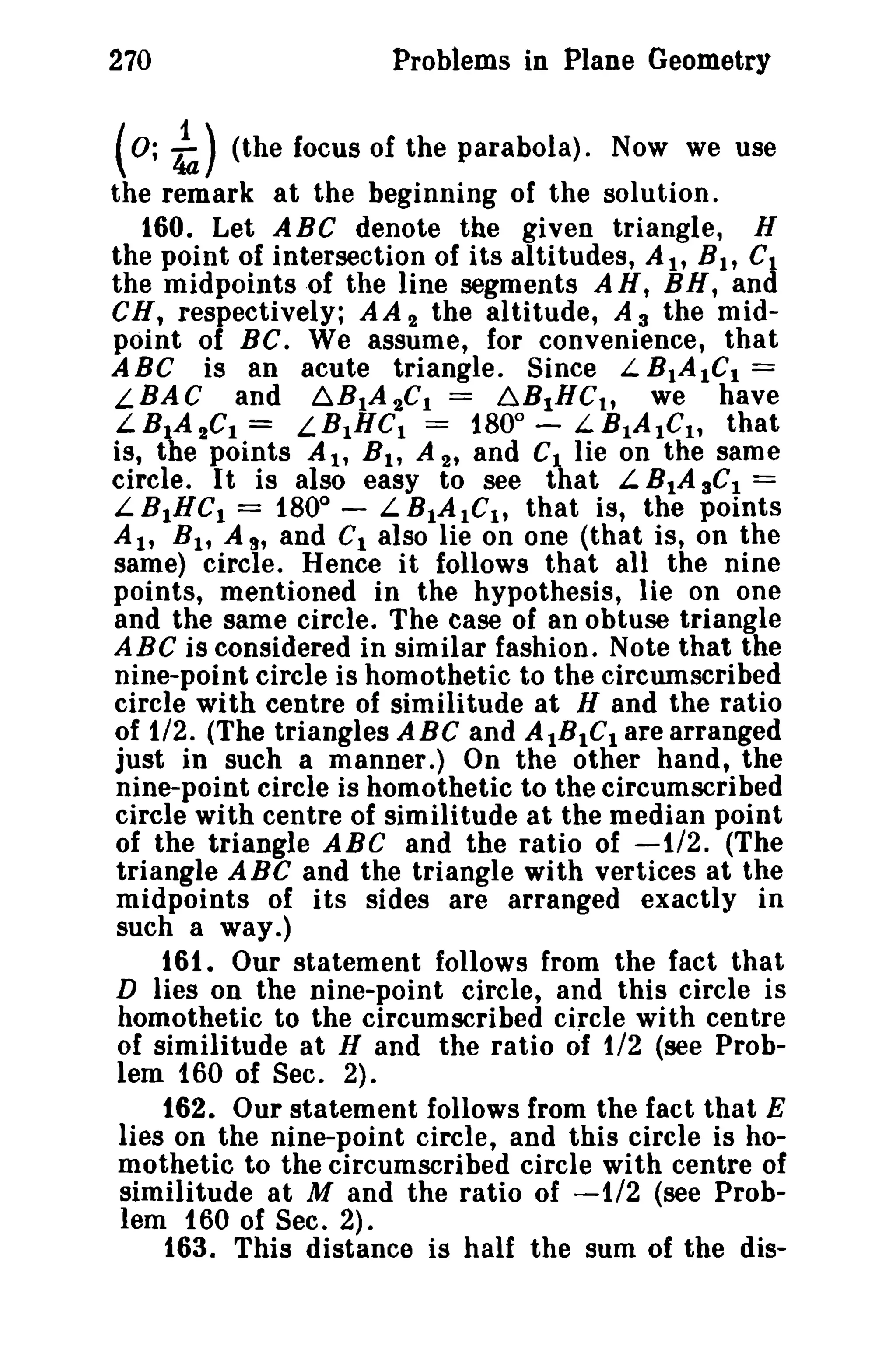 270 Problems in Plane Geometry 
(0; ~) (the focus of the parabola). Now we use 
the remark at the beginning of the solution. 
160. Let ABC denote the given triangle, H 
the point of intersection of its altitudes, At, BIt Ct 
the midpoints of the line segments AH, BH, and 
CH, respectively; AA 2 the altitude, A 3 the mid­point 
of BC. We assume, for convenience, that 
ABC is an acute triangle. Since L BIAICt = 
LBAC and ~BtA2CI = 6B1HCt , we have 
LB1A 2C1 = LBtHCI = 1800 
- LBtAtC1, that 
is, the points At, Bt , A 2' and CI lie on the same 
circle. It is also easy to see that L B1A 3CI = 
L BIHCI = 1800 
- L BtAtCt , that is, the points 
Alt Bt , A s, and Ct also lie on one (that is, on the 
same) circle. Hence it follows that all the nine 
points, mentioned in the hypothesis, lie on one 
and the same circle. The case of an obtuse triangle 
ABC is considered in similar fashion. Note that the 
nine-point circle is homothetic to the circumscribed 
circle with centre of similitude at H and the ratio 
of 1/2. (The triangles ABC and AtBtCt are arranged 
just in such a manner.) On the other hand, the 
nine-point circle is homothetic to the circumscribed 
circle with centre of similitude at the median point 
of the triangle ABC and the ratio of -1/2. (The 
triangle ABC and the triangle with vertices at the 
midpoints of its sides are arranged exactly in 
such a way.) 
161. Our statement follows from the fact that 
D lies on the nine-point circle, and this circle is 
homothetic to the circumscribed circle with centre 
of similitude at H and the ratio of 1/2 (see Prob­lem 
160 of Sec. 2). 
162. Our statement follows from the fact that E 
lies on the nine-point circle, and this circle is ho­mothetic 
to the circumscribed circle with centre of 
similitude at M and the ratio of -1/2 (see Prob­lem 
160 of Sec. 2). 
163. This distance is half the sum of the dis- 
 