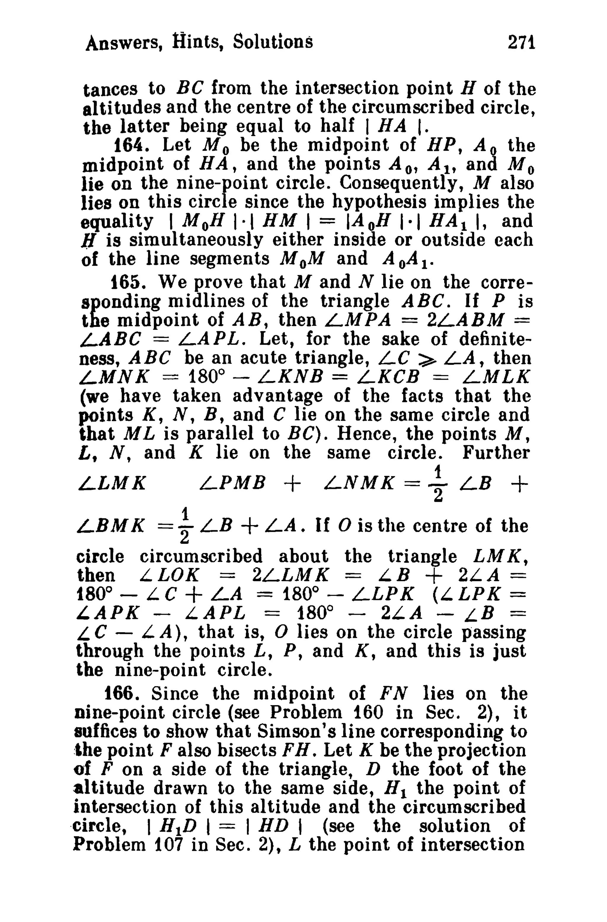 Answers, Hints, Solutions 271 
tances to BC from the intersection point H of the 
altitudes and the centre of the circumscribed circle, 
the latter being equal to half I HAl. 
164. Let M 0 be the midpoint of HP, A 0 the 
midpoint of H A, and the points A 0' A It and M 0 
lie on the nine-point circle. Consequently, M also 
lies on this circle since the hypothesis implies the 
equality I MoB I·t HM 1= IAoH 1·1 HAl I, and 
J[ is simultaneously either inside or outside each 
of the line segments MoM and A oA1. 
165. We prove that M and N lie on the corre­sponding 
midlines of the triangle ABC. If P is 
the midpoint of AB, then LMPA == 2LABM = 
LABC === LAPL. Let, for the sake of definite­ness, 
ABC be an acute triangle, LC :> LA, then 
LMNK == 1800 
- LKNB == LKCB === LMLK 
(we have taken advantage of the facts that the 
points K, N, B, and C lie on the same circle and 
that M L is parallel to BC). Hence, the points M, 
L, N, and K lie on the same circle. Further 
LLMK LPMB + LNMK = ~ LB + 
LBMK =fLB +LA. If o is the centre of the 
circle circumscribed about the triangle LMK, 
then LLOK === 2LLMK == LB + 2LA == 
1800 
- LC + LA == 1800 
- LLPK (LLPK == 
LAPK - LAPL == 1800 
- 2LA - LB == 
L C - LA), that is, 0 lies on the circle passing 
through the points L, P, and K, and this is just 
the nine-point circle. 
166. Since the midpoint of FN lies on the 
nine-point circle (see Problem 160 in Sec. 2), it 
suffices to show that Simson's line corresponding to 
:lhe point F also bisects FH. Let K be the projection 
of F on a side of the triangle, D the foot of the 
altitude drawn to the same side, HI the point of 
intersection of this altitude and the circumscribed 
circle, I HID I === I HD t (see the solution of 
Problem 107 in Sec. 2), L the point of intersection 
 