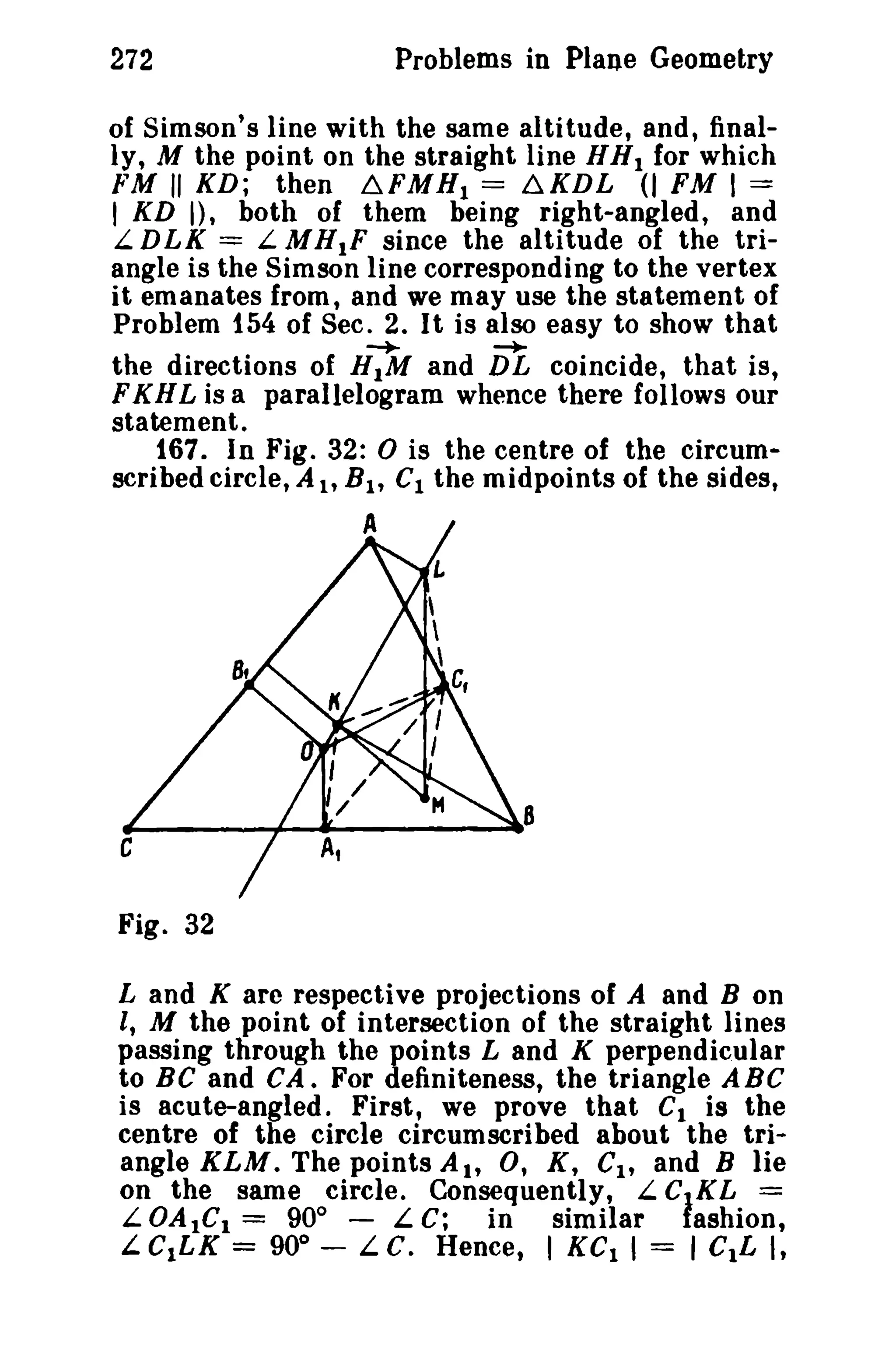 272 Problems in Plane Geometry 
of Simson's line with the same altitude, and, final­ly, 
M the point on the straight line HH1 for which 
FM "KD; then ~FMHl = ~KDL (I FM I == 
, KD I), both of them being right-angled, and 
L DLK = L.M HIF since the altitude of the tri­angle 
is the Simson line corresponding to the vertex 
it emanates from, and we may use the statement of 
Problem 154 of Sec. 2. It is also easy to show that 
-+- -. 
the directions of HIM and DL coincide, that is, 
FKHL is a parallelogram whence there follows our 
statement. 
167. In Fig. 32: 0 is the centre of the circum­scribed 
circle, A h BI , Cl the midpoints of the sides, 
A 
_____----1--..-----..8 
c 
Fig. 32 
Land K are respective projections of A and B on 
I, M the point of intersection of the straight lines 
passing through the points Land K perpendicular 
to Be and CA. For definiteness, the triangle ABC 
is acute-angled. First, we prove that Cl is the 
centre of the circle circumscribed about the tri­angle 
KLM. The points Ah 0, K, CI , and B lie 
on the same circle. Consequently, L CtKL = 
L.OAtCl = 90° - L C; in similar fashion, 
L C1LK = 900 
- L C. Hence, I KCl I = I CIL I, 
 