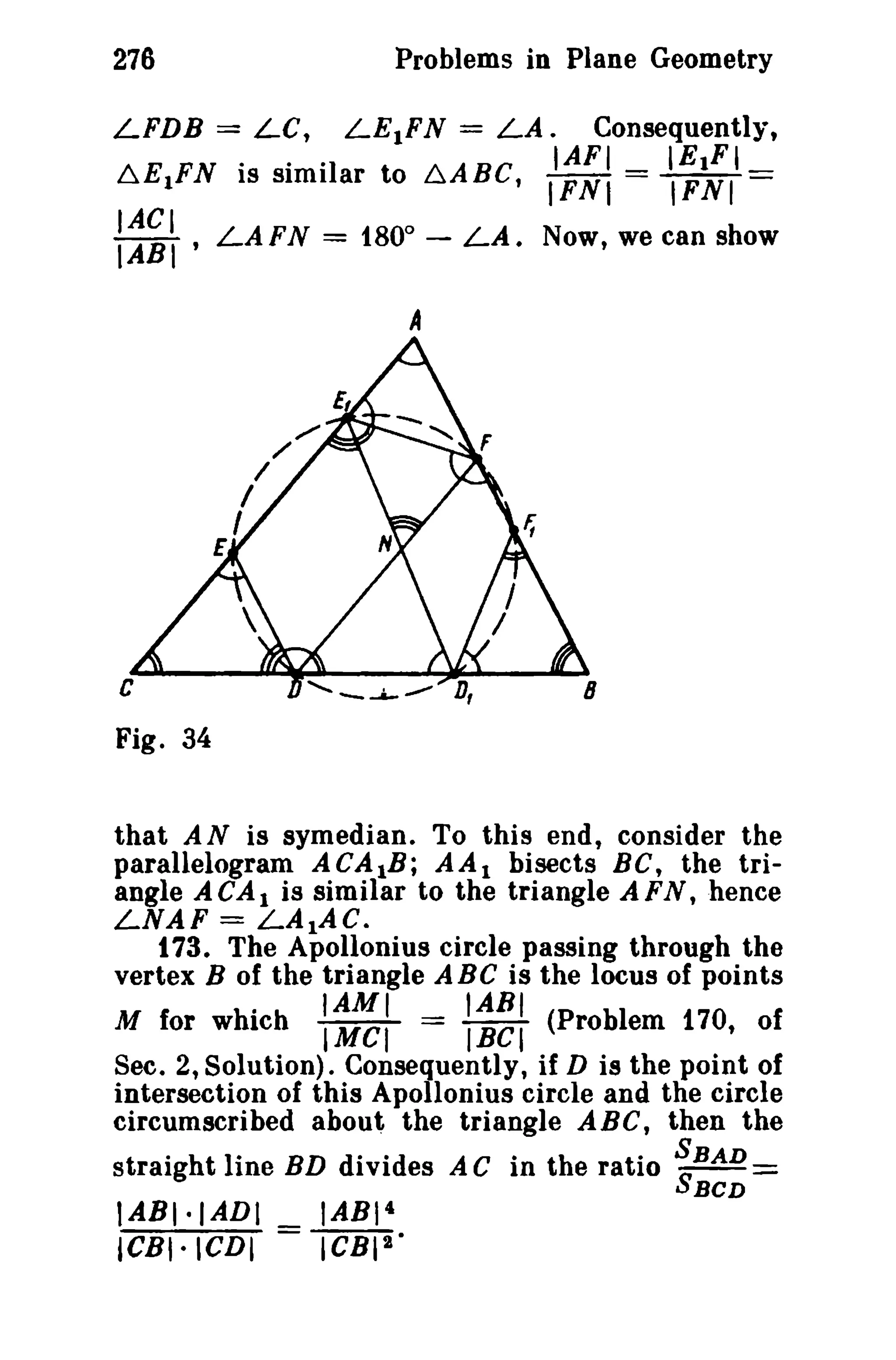 276 Problems in Plane Geometry 
LFDB = Le, LEIFN = LA. Consequently, 
IAFI IEIFI 
~EIFN is similar to ~ABCt IFNI = IFNI == 
tACI 
IABI ' LAFN = tBO° - LA. Now, we can show 
A 
c 
Fig. 34 
that AN is symedian. To this end, consider the 
parallelogram ACAlB; AA1 bisects BC, the tri­angle 
A CAI is similar to the triangle A FN, hence 
LNAF = LAlAC. 
t 73. The Apollonius circle passing through the 
vertex B of the triangle ABC is the locus of points 
. IAMI IABI 
M for which IMCI == IBCt (Problem 170, of 
Sec. 2, Solution). Consequently, if D is the point of 
intersection of this Apollonius circle and the circle 
circumscribed about the triangle ABC, then the 
straight line BD divides AC in the ratio SSBAD:= 
BCD 
tABt·IADI _ IABI4 
ICBI·ICDI - ICBra' 
 