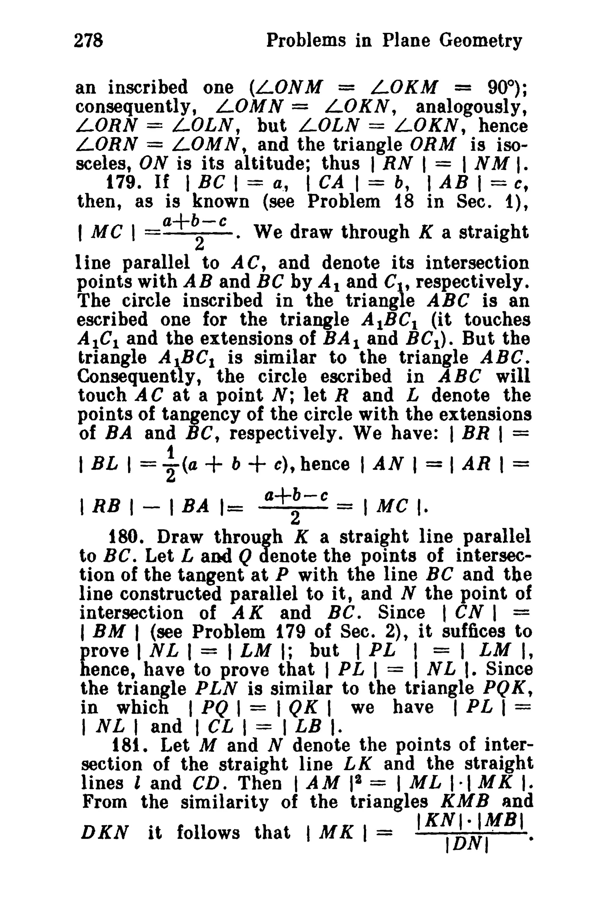 278 Problems in Plane Geometry 
an inscribed one (LONM = LOKM = 90°); 
consequently, LOMN = LOKN, analogously, 
LORN = LOLN, but LOLN = LOKN, hence 
LORN = LOMN, and the triangle ORM is iso­sceles, 
ON is its altitude; thus I RN I = I N M I. 
179. If I BC I = a., I CA I = b, I AB I = c, 
then, as is known (see Problem 18 in Sec. 1), 
I a+b-c MC I - 2 · We draw through K a straight 
1ine parallel to A C, and denote its intersection 
points with AB and BC by Al and Cit respectively. 
The circle inscribed in the triangle ABC is an 
escribed one for the triangle AIBCI (it touches 
AICI and the extensions of BA I and BCI ) . But the 
triangle AIBCI is similar to the triangle ABC. 
Consequently, the circle escribed in ABC will 
touch A C at a point N; let Rand L denote the 
points of tangency of the circle with the extensions 
of BA and Be, respectively. We have: I BR I = 
1 I BL I = 2(a + b + c), hence I AN I = I AR I = 
I RB I - I BA 1= a+:-c = I Me I. 
180. Draw through K a straight line parallel 
to BC. Let L and Q denote the points of intersec­tion 
of the tangent at P with the line BC and the 
line constructed parallel to it, and N the point of 
intersection of A K and BC. Since I CN I = 
I BM I (see Problem 179 of Sec. 2), it suffices to 
prove I N L I = I LM I; but I PL I = I LM I, 
hence, have to prove that I PL I = I NL I. Since 
the triangle PLN is similar to the triangle PQK, 
in which I PQ I = I QK I we have I PL 1 = 
I NL I and I CL I = I LB I· 
t 81. Let M and N denote the points of inter­section 
of the straight line LK and the straight 
lines l and CD. Then IAM 12 = I M L 1·1 M K I. 
From the similarity of the triangles KMB and 
. IKNI·IMBI 
DKN It follows that I MK 1= IDN,· 
 
