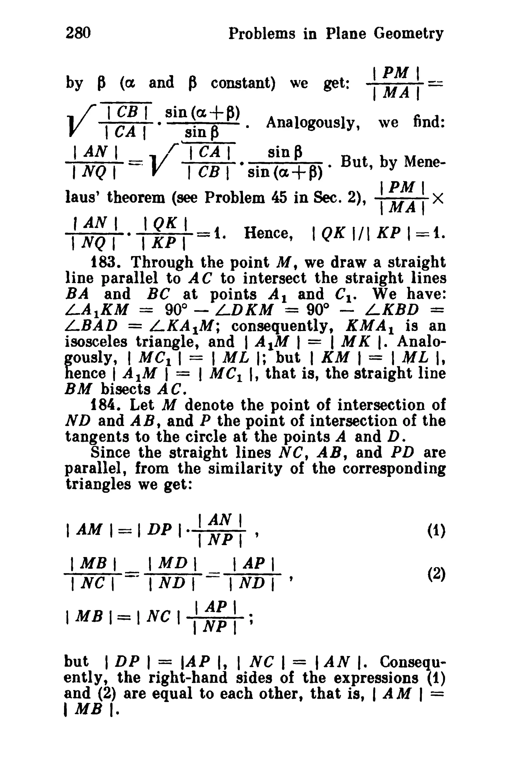 280 Problems in Plane Geometry 
by P (ex and P constant) we get: IIMPMAI I--­.. 
;-TCBT sin (a,+P) V TCAT · sin P · Analogously, we find: 
I AN I rl"CAT sin ~ 
I NQ I .V TCBT· sin (a,+P) • But, by Mene-laus' 
theorem (see Problem 45 in Sec. 2), : ~ : X 
fAN I lQK I 
lNQI IKPI 1. Hence, IQKI/1KPI=1. 
183. Through the point M, we draw a straight 
line parallel to A C to intersect the straight lines 
BA and BC at points Al and Ct. We have: 
LA1KM = 900 
- LDKM = 90° - LKBD = 
LBAD = LKA1M; consequently, KMAI is an 
isosceles triangle, and I A1M I = I M K I. Analo­gously, 
I MCI 1= 1ML I; but I KM I = I ML I, 
hence I AIM I = I MCI I, that is, the straight line 
BM bisects AC. 
184. Let M denote the point of intersection of 
ND and A B, and P the point of intersection of the 
tangents to the circle at the points A and D. 
Since the straight lines Ne, AB, and PD are 
parallel, from the similarity of the corresponding 
triangles we get: 
(1) 
(2) 
IANI 
IAMI=IDPI·,NPI' 
I MB I'MD I I AP I 
I NC I - I ND I I ND I ' 
I API 
IMBI=INC, INPI ; 
but I DP I = lAP I, I sc I = I AN I. Consequ­ently, 
the right-hand sides of the expressions (1) 
and (2) are equal to each other, that is, I AM I = 
IMBI. 
 
