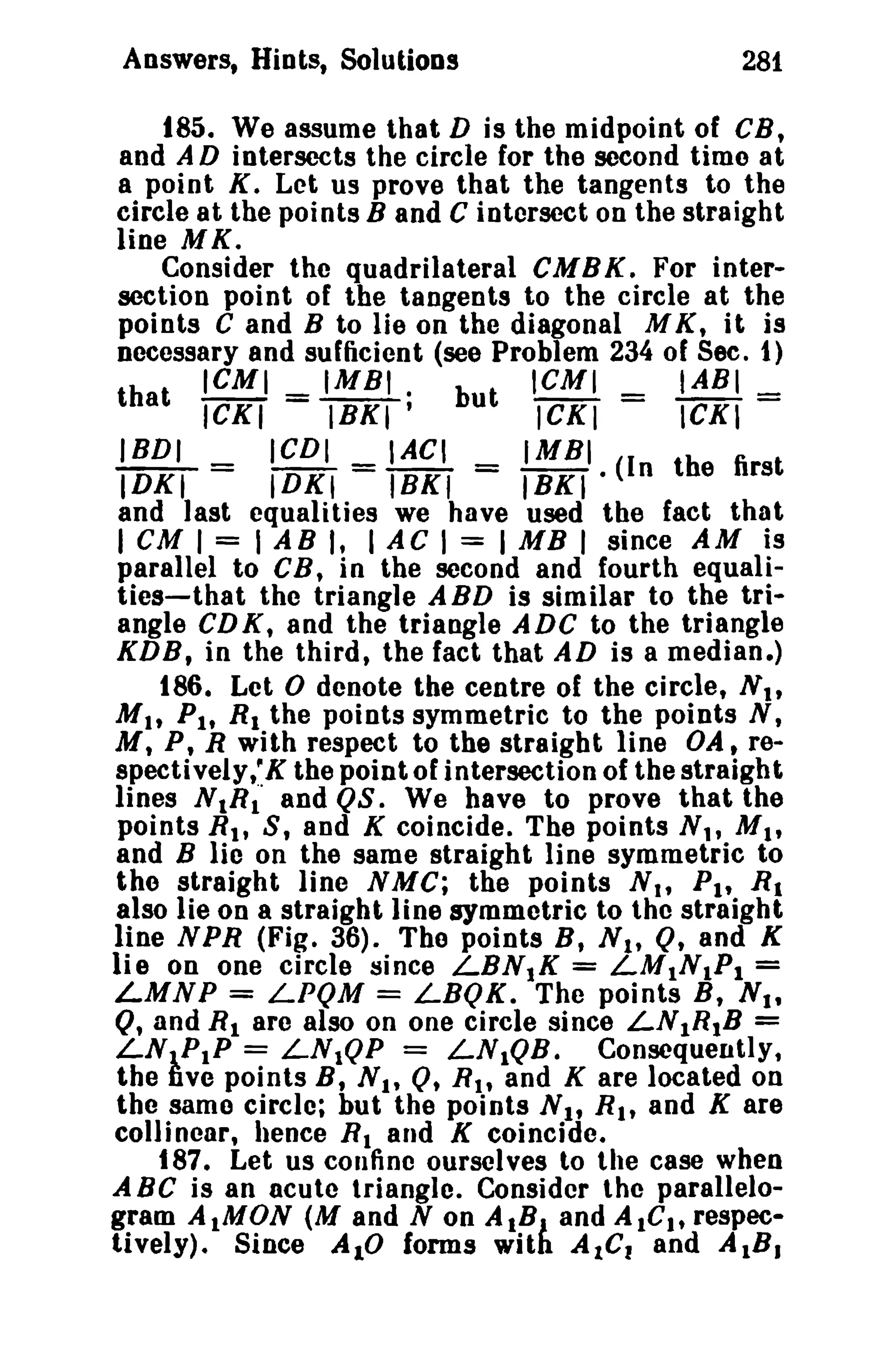 Answers, Hiots, Solutions 281 
185. We assume that D is the midpoint of CH, 
and AD intersects the circle for the second timo at 
a point K. Let us prove that the tangents to the 
circle at the points Band C intersect on the straight 
line M K. 
Consider the quadrilateral CMBK. For inter­section 
point of the tangents to the circle at the 
points C and B to lie on the diagonal M K, it is 
necessary and sufficient (see Problem 234 of See. 1) 
ICMI _ IMBI . ICMI _ IABI_ 
that ICKI - IBKI' but ICKI - ICXI-IBDI 
ICDI IACI IMBI 
IDKI = IDKI = 18KI = IBKI· (In the first 
and last equalities we have used the fact that 
I CM I = I AB I, I AC I = I MB I since AM is 
parallel to CB, in the second and fourth equali­ties- 
that the triangle ABD is similar to the tri­angle 
CDK, and the triangle ADC to the triangle 
KDB, in the third, the fact that AD is a median.) 
186. Let 0 denote the centre of the circle, Nt, 
Mit Ph R1 the points symmetric to the points N, 
M, P, R with respect to the straight line OA t re­spectively,' 
K the point of intersection of the straight 
lines NIR~· and QS. We have to prove that the 
points Rt , S, and K coincide. The points N" MI , 
and B lie on the same straight line symmetric to 
tho straight line NMC; the points Nt t PI' R1 
also lie on a straight line symmetric to the straight 
line NPR (Fig. 36). The points B, s ; Q, and K 
lie on one circle since LBN)K = LM1NI Pl = 
LMNP = LPQM = LBQK. The points B, Nt t 
Q, and R1 arc also on one circle since LN1R1B = 
LN1P1P = LN1QP = LN1QB. Consequently, 
the five points B, Nt, 0, Rlt and K are located on 
the same circle; but the points Nt t R., and K are 
colli ncar, hence RI and K coincide. 
t87. Let us confine ourselves to the case when 
A BC is an acute triangle. Consider the parallelo­gram 
AlMON (M and N on AtB) and AlGI' respec­tively). 
Since AID forms with AIC, and AlB. 
 