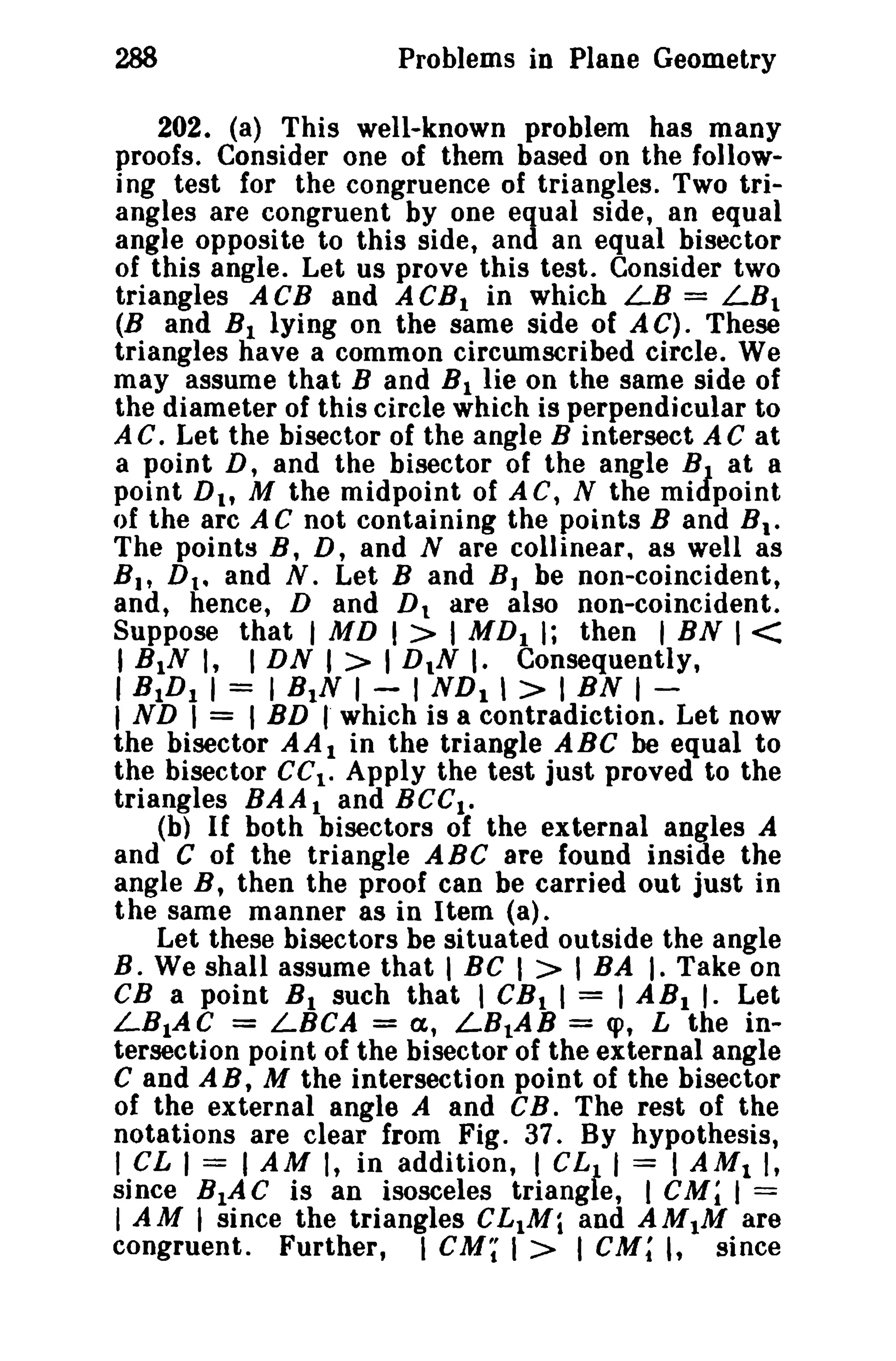 288 Problems in Plane Geometry 
202. (a) This well-known problem has many 
proofs. Consider one of them based on the follow­ing 
test for the congruence of triangles. Two tri­angles 
are congruent by one equal side, an equal 
angle opposite to this side, and an equal bisector 
of this angle. Let us prove this test. Consider two 
triangles ACB and ACBI in which LB = LBl 
(B and BI lying on the same side of AC). These 
triangles have a common circumscribed circle. We 
may assume that Band BI lie on the same side of 
the diameter of this circle which is perpendicular to 
A e. Let the bisector of the angle B intersect A C at 
a point D, and the bisector of the angle BJ. at a 
point Dt , M the midpoint of AC, N the midpoint 
of the arc A C not containing the points Band BI • 
The points B, D, and N are collinear. as well as 
Bit Dt • and N. Let Band BJ be non-coincident, 
and, hence, D and D1 are also non-coincident. 
Suppose that I MD I> I MDI I; then I BN 1< 
I BIN I, I DN I > I DIN I. Consequently, 
I BIDI I = I BIN I - I NDI  > I BN I - 
I ND I = I BD rwhich is a contradiction. Let now 
the bisector AAI in the triangle ABC be equal to 
the bisector eel. Apply the test just proved to the 
triangles BAAl and BeCI • 
(b) If both bisectors of the external angles A 
and C of the triangle ABC are found inside the 
angle B, then the proof can be carried out just in 
the same manner as in Item (a). 
Let these bisectors be situated outside the angle 
B. We shall assume that I BC I > I BA I. Take on 
CB a point B1 such that I CB I I = I ABI I. Let 
LB1AC = LBCA = a.t LBlAB = cp, L the in­tersection 
point of the bisector of the external angle 
C and AB, M the intersection point of the bisector 
of the external angle A and CB. The rest of the 
notations are clear from Fig. 37. By hypothesis, 
I CL I = I AM I, in addition, I eLf I = I AMI I, 
since BtAC is an isosceles triang e, I CM; I = 
I AM I since the triangles CL1Mi and AM1M are 
congruent. Further, I cu; I > I CM; I, since 
 