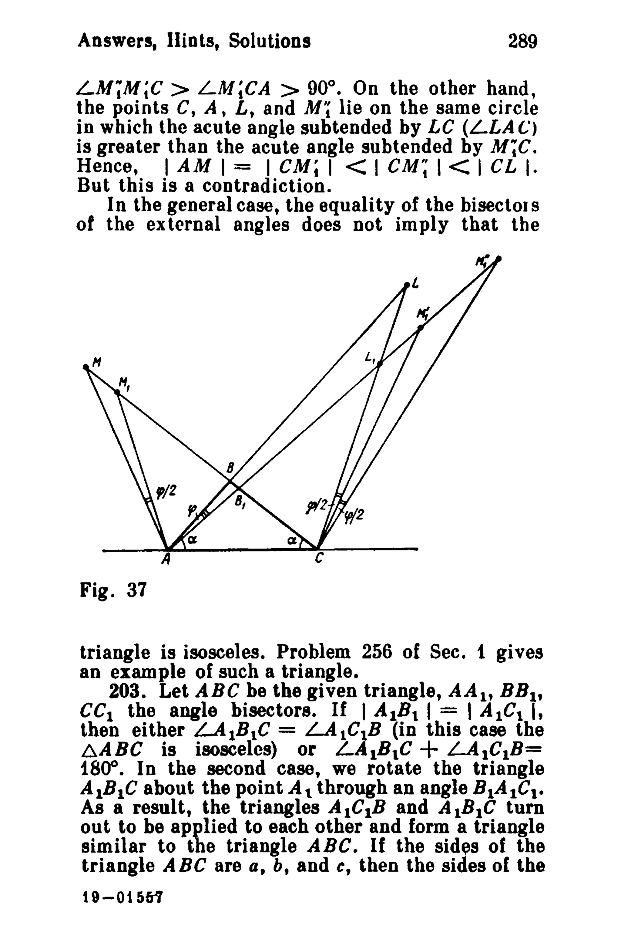Answers, lliols, Solutions 289 
LM;M;C> LM;CA > 900 
• On the other hand, 
the points C, A, L, and Mi lie on the same circle 
in which the acute angle subtended by LC (LLA C) 
is greater than the acute angle subtended by M;C. 
Hence, I AM I = I GM; I < I GM~ I < I CL I. 
But this is a contradiction. 
In the general case, the equality of the bisector S 
of the external angles does not imply that the 
Fig. 37 
triangle is isosceles. Problem 256 of Sec. 1 gives 
an example of such a triangle. 
203. Let ABC be the given triangle, AAI, BBI , 
CCI the angle bisectors. If I AIBI I = I AlGI I, 
then either LAIBle = LAlCtB (in this case the 
~ABC is isosceles) or LAIBle + LA1CIB= 
1800. In the second case, we rotate the triangle 
AlBIC about the point At through an angle BIAICt • 
As a result, the triangles AICIB and AlBIC tum 
out to be applied to each other and form a triangle 
similar to the triangle ABC. If the sldes of the 
triangle ABC are a, b, and c, then the sides of the 
t 9-01561 
 