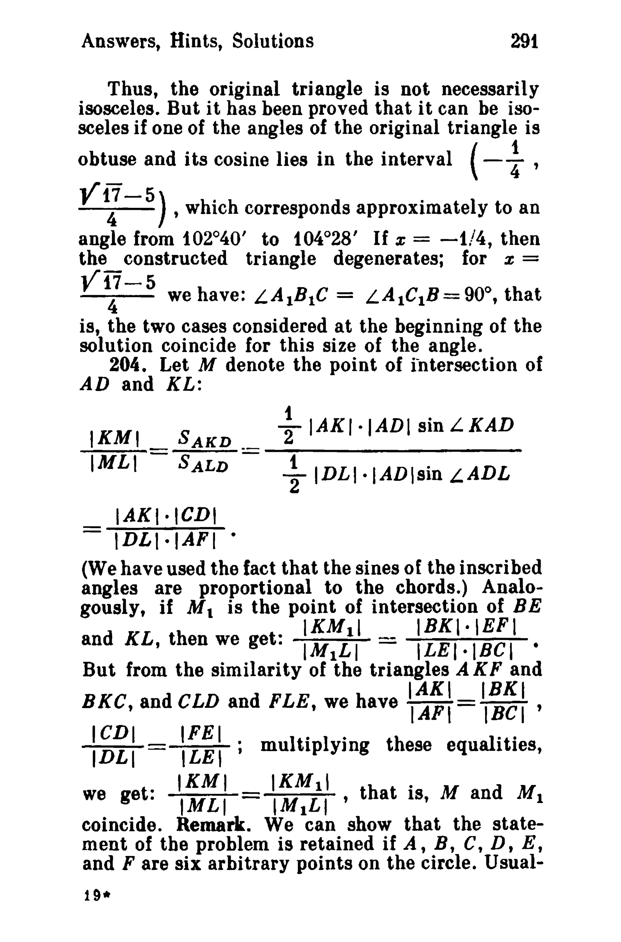 Answers, Hints, Solutions 291 
Thus, the original triangle is not necessarily 
isosceles. But it has heen proved that it can be iso­sceles 
if one of the angles of the original triangle is 
obtuse and its cosine lies in the interval (-1 ' 
V~- 5) , which corresponds approximately to an 
angle from 102°40' to 104°28' If x = -1/4, then 
the constructed triangle degenerates; for x = 
V17-5 0 4 we have: LAIBlC = LAlCIB = 90 ,that 
is, the two cases considered at the beginning of the 
solution coincide for this size of the angle. 
204. Let M denote the point of intersection of 
AD and KL: 
1 IAKI·IADI sin IKMI L KAD SAKD 
2 
IMLI = SALD = ~ IDLI.IADsin LADL 
IAKI·ICDI 
- IDLI·IAFI • 
(We have used the fact that the sines of the inscribed 
angles are proportional to the chords.) Analo­gously, 
if M1 is the point of intersection of BE 
IKMII IBKI·IEFI 
and KL, then we get: IMILI = ILEI.IHel • 
But from the similarity of the triangles A KF and 
IAKI IBKI 
BKC, and CLD and FLE, we have IAFI = IBCI ' 
IIDCDLII =(LIFEETI., multiipIy·lng these equallttiies, 
IKMI IKM11 . 
we get: IMLI IMILI' that IS, M and M1 
coincide. Remark. We can show that the state­ment 
of the problem is retained if A, B, C, D, E, 
and F are six arbitrary points on the circle. Usual- 
19* 
 
