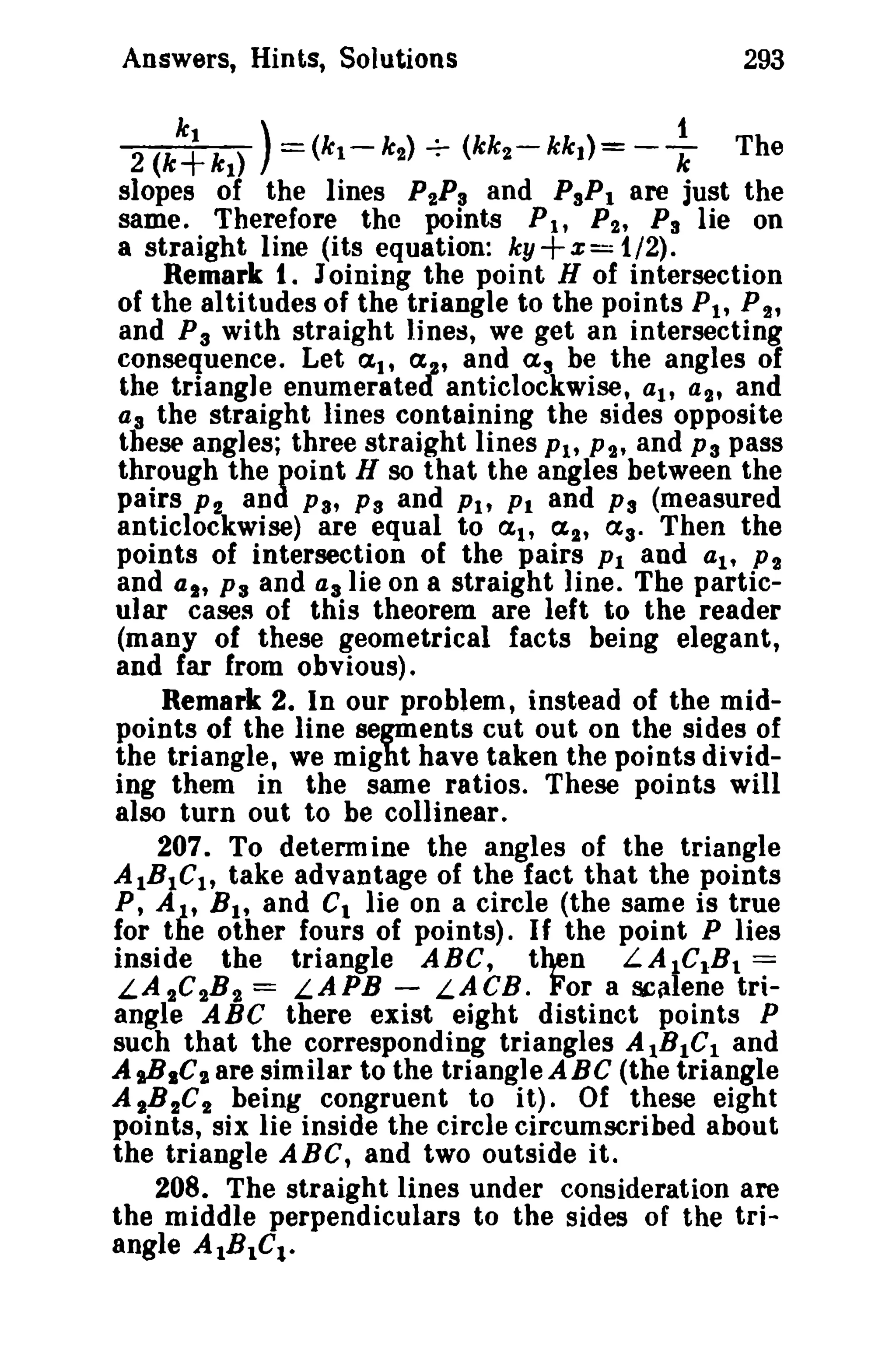 Answers, Hints, Solutions 293 
k t ) . 1 2 (k+ k 
t 
) = (kl - k,,) -:- (kk2 - kk 1) = - k The 
slopes of the lines P"Ps and PsPt are [ust the 
same. Therefore the points Pit P", Ps lie on 
a straight line (its equation: ky+x = 1/2). 
Remark t. Joining the point H of intersection 
of the altitudes of the triangle to the points Pt , P2' 
and P3 with straight lines, we get an intersecting 
consequence. Let at, ex , and as be the angles of 
the triangle enumeratet anticlockwise, at, a2' and 
as the straight lines containing the sides opposite 
these angles; three straight lines Ph P2' and Ps pass 
through the point H so that the angles between the 
pairs P2 and Pa, Ps and Ph PI and Ps (measured 
anticlockwise) are equal to at, (%2' as. Then the 
points of intersection of the pairs Pt and at, P2 
and at, Ps and asHe on a straight line. The partic­ular 
cases of this theorem are left to the reader 
(many of these geometrical facts being elegant, 
and far from obvious). 
Remark 2. In our problem, instead of the mid­points 
of the line segments cut out on the sides of 
the triangle, we might have taken the points divid­ing 
them in the same ratios. These points will 
also turn out to be collinear. 
207. To determ ine the angles of the triangle 
AtBtCh take advantage of the fact that the points 
P, A), BIt and CI lie on a circle (the same is true 
for the other fours of points). I f the point Plies 
inside the triangle ABC, then LAtC1B1 = 
LA 2C2B2 = LAPB - LACB. For a scalene tri­angle 
ABC there exist eight distinct points P 
such that the corresponding triangles AtBtCI and 
AsB.C" are similar to the triangle ABC (the triangle 
A "B2C2 being congruent to it) . Of these eight 
points, six lie inside the circle circumscribed about 
the triangle ABC, and two outside it. 
208. The straight lines under consideration are 
the middle perpendiculars to the sides of the tri­angle 
AlBIC!. 
 