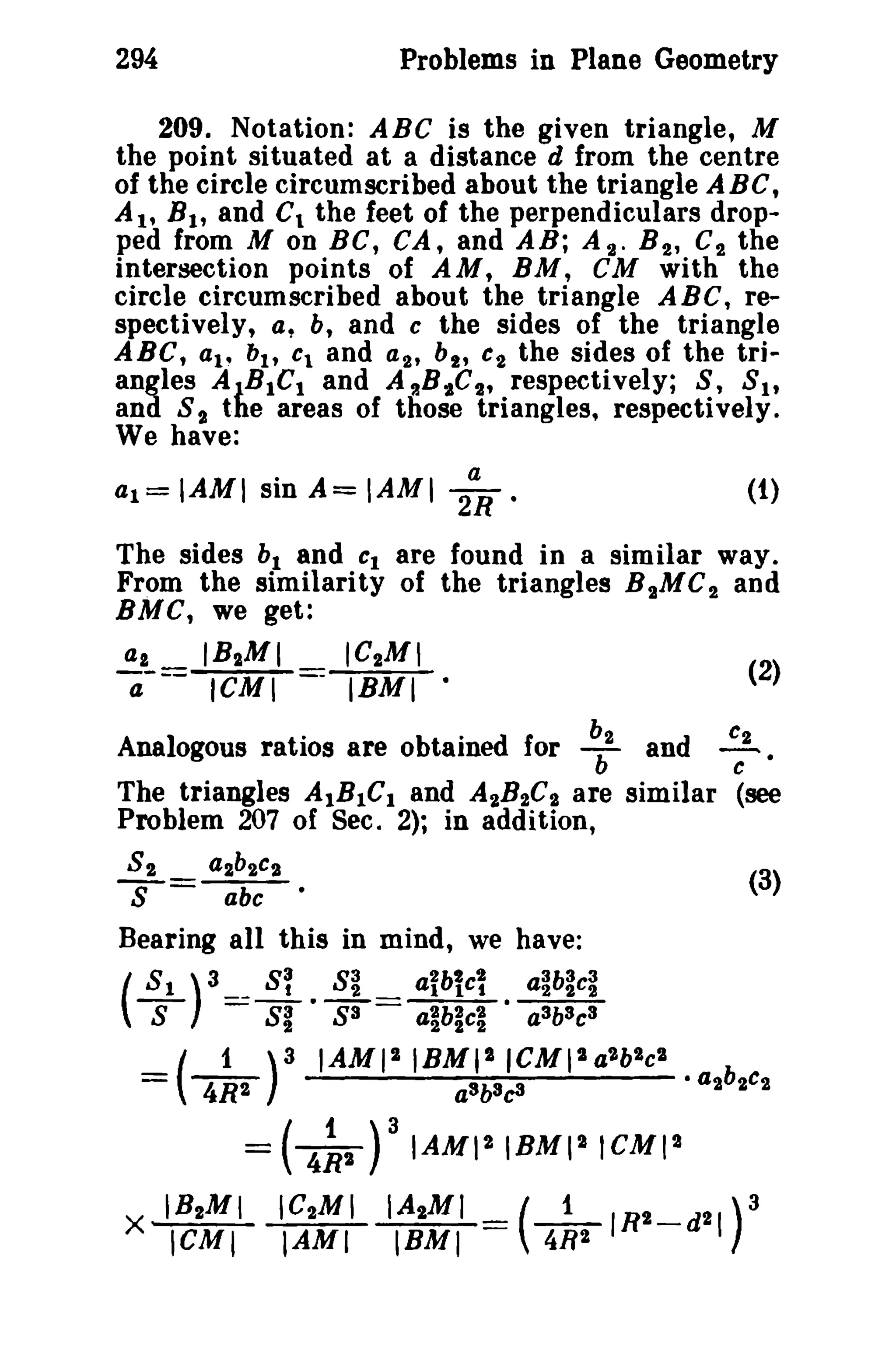 294 Problems in Plane Geometry 
209. Notation: ABC is the given triangle, M 
the point situated at a distance d from the centre 
of the circle circumscribed about the triangle ABC, 
A I' B l' and C1 the feet of the perpendiculars drop­ped 
from M on BC, CA, and AB; At. B 2 , C2 the 
intersection points of AM, BM, CM with the 
circle circumscribed about the triangle ABC, re­spectively, 
a, b, and c the sides of the triangle 
ABC, ai- bh Cl and at, bi , C2 the sides of the tri­angles 
AlBICt and A~BiC2' respectively; S, Sit 
and 8,. the areas of those triangles, respectively. 
We have: 
al=IAMI sinA=IAMI 2~' (1) 
The sides bl and CI are found in a similar way. 
From the similarity of the triangles B and 
2MC2 BMC, we get: 
at IBIMI 
ICMI 
(2) 
a Analogous ratios are obtained for ~2 and :2 
The triangles AlBIC] and AtB2C,. are similar (see 
Problem 207 of Sec. 2); in addition, 
8 2 al b2c? (3) 
s=libC 
Bearing all this in mind, we have: 
(~) 3 ==~. S~ = aibtc~ • a~b~c~ 
S 81 83 alb~cl a3b3c3 
=(_1_)3 IAMIIIBMI'ICMI2 a2b2cl 
4R2 a3b3c3 •a2b2c2 
= ( 4~2 )3 IAMI 2 1BMI21CMI2 
X IB2M I IC2MI IAIMI (_1_IRI_d21)3 
ICMI IAMI IBMI 4R2 
 
