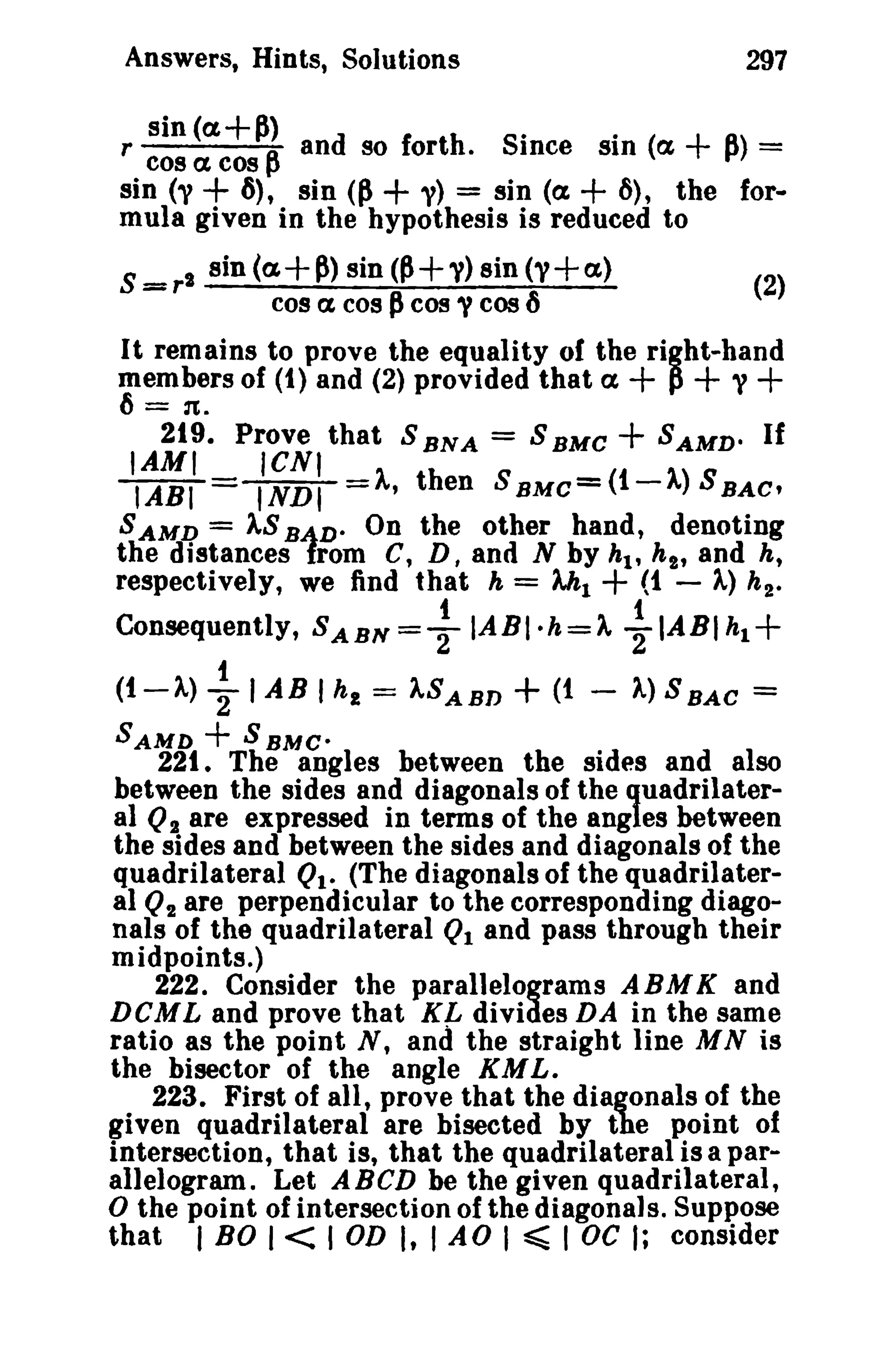 Answers, Hints, Solutions 297 
sin (a+~) r cos a cos ~ and so for th - Since SI·D (ex + tA') = 
sin (1'+ 6), sin (~ + 1') = sin (a + 6), the for­mula 
(2) 
given in the hypothesis is reduced to 
S =r" sin (a+~) sin <P+V) sin (1'+ a) 
cos ex cos pcos y cos ., 
It remains to prove the equality or the right-hand 
members of (1) and (2) provided that ex + p + 'V + 
6 = rt. 
219. Prove that S BNA = S BMC + SAMDo If 
IAMI ICNI 
IABI = INDI =A, then SBMC= (i-A) SBAC' 
SAMD = ASBiD- On the other hand, denoting 
th.e distances rom C, D, and N by hi' hI' and h, 
respectively, we find that h = Ah1 + (t - A,) h2- 
t 1 
Consequently, SABN=TIABI-h=)., 2"IABlh1+ 
t 
(t-'A)TIABlht='ASABD+(1- A)SBAC = 
SAMD + SBMC· 
221. The angles between the sides and also 
between the sides and diagonals of the quadrilater­al 
QI are expressed in terms of the angles between 
the sides and between the sides and diagonals of the 
quadrilateral Ql- (The diagonals of the quadrilater­al 
Q2 are perpendicular to the corresponding diago­nals 
of the quadrilateral Ql and pass through their 
midpoints.) 
222_ Consider the parallelograms ABMK and 
DCML and prove that K~ divides DA in the same 
ratio as the point N, and the straight line MN is 
the bisector of the angle KML. 
223. First of all, prove that the diagonals of the 
given quadrilateral are bisected by the point of 
intersection, that is, that the quadrilateral is a par­allelogram. 
Let ABeD be the given quadrilateral, 
o the point of intersection of the diagonals. Suppose 
that I BO I< I OD I, I AD I ~ I oc I; consider 
 