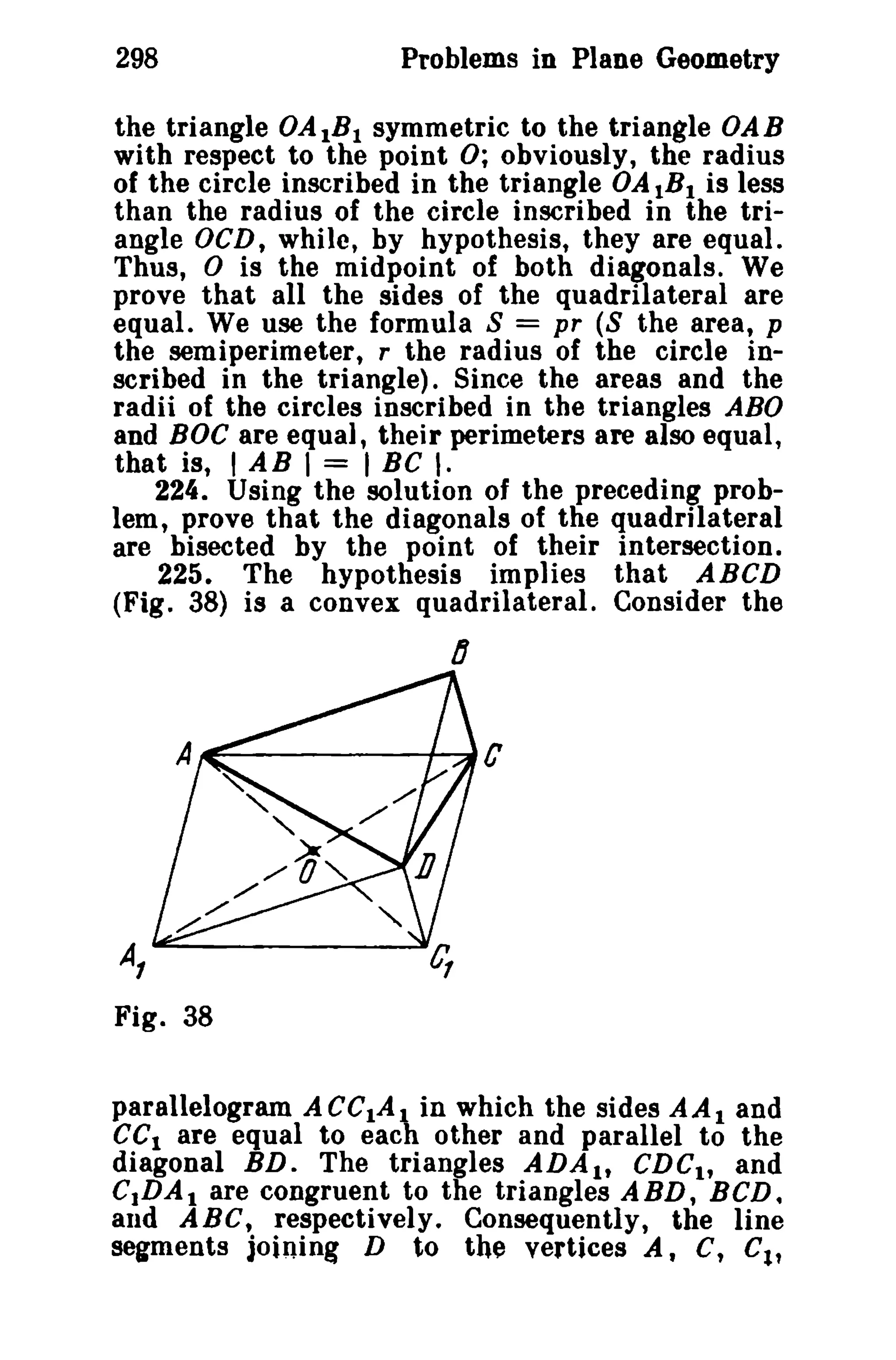 298 Problems in Plane Geometry 
the triangle OA1B1 symmetric to the triangle OAB 
with respect to the point 0; obviously, the radius 
of the circle inscribed in the triangle OAIBI is less 
than the radius of the circle inscribed in the tri­angle 
OCD, while, by hypothesis, they are equal. 
Thus, 0 is the midpoint of both diagonals. We 
prove that all the sides of the quadrilateral are 
equal. We use the formula 8 = pr (8 the area, p 
the semiperimeter, r the radius of the circle in­scribed 
in the triangle). Since the areas and the 
radii of the circles inscribed in the triangles ABO 
and BOC are equal, their perimeters are also equal, 
that is, I A B I = I BC I. 
224. Using the solution of the preceding prob­lem, 
prove that the diagonals of the quadrilateral 
are bisected by the point of their intersection. 
225. The hypothesis implies that ABCD 
(Fig. 38) is a convex quadrilateral. Consider the 
D 
~------+~C 
A, 
Fig. 38 
parallelogram ACCIAI in which the sides AAI and 
eCI are equal to each other and parallel to the 
diagonal BD. The triangles ADAI , CDCtt and 
C.DA. are congruent to the triangles ABD, BCD. 
and ABC, respectively. Consequently, the line 
segments joining D to the vertices A, C, C1, 
 
